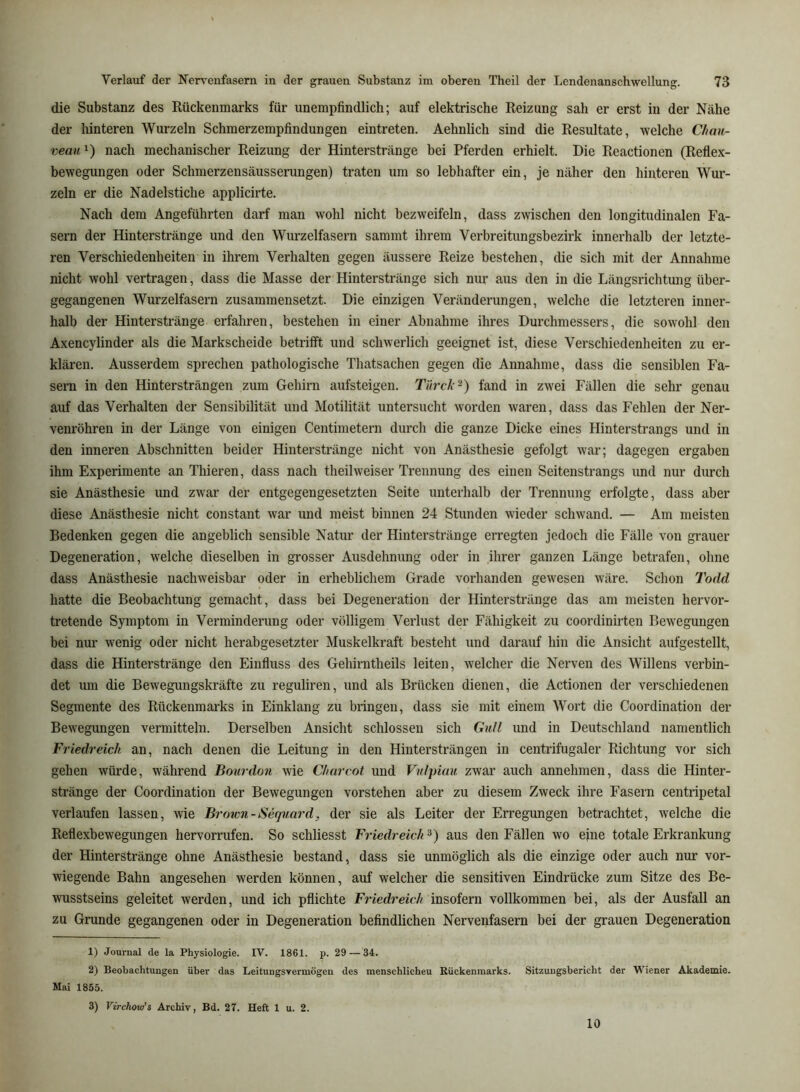 die Substanz des Rückenmarks für unempfindlich; auf elektrische Reizung sah er erst in der Nähe der hinteren Wurzeln Schmerzempfindungen eintreten. Aehnlich sind die Resultate, welche Chan- vean i) nach mechanischer Reizung der Hinterstränge bei Pferden erhielt. Die Reactionen (Reflex- bewegungen oder Schmerzensäusserungen) traten um so lebhafter ein, je näher den hinteren Wur- zeln er die Nadelstiche applicirte. Nach dem Angeführten darf man wohl nicht bezweifeln, dass zwischen den longitudinalen Fa- sern der Hinterstränge und den Wurzelfasern sammt ihrem Verbreitungsbezirk innerhalb der letzte- ren Verschiedenheiten in ihrem Verhalten gegen äussere Reize bestehen, die sich mit der Annahme nicht wohl vertragen, dass die Masse der Hinterstränge sich nur aus den in die Längsrichtung über- gegangenen Wurzelfasern zusammensetzt. Die einzigen Veränderungen, welche die letzteren inner- halb der Hinterstränge erfahren, bestehen in einer Abnahme ihres Durchmessers, die sowohl den Axencylinder als die Markscheide betrifft und schwerlich geeignet ist, diese Verschiedenheiten zu er- klären. Ausserdem sprechen pathologische Thatsachen gegen die Annahme, dass die sensiblen Fa- sern in den Hintersträngen zum Gehirn aufsteigen. Ti'n’ck^) fand in zwei Fällen die sehr genau auf das Verhalten der Sensibilität und Motilität untersucht worden waren, dass das Fehlen der Ner- venröhren in der Länge von einigen Centimetern durch die ganze Dicke eines Hinterstrangs und in den inneren Abschnitten beider Hinterstränge nicht von Anästhesie gefolgt war; dagegen ergaben ihm Experimente an Thieren, dass nach theil weiser Trennung des einen Seitenstrangs und nur durch sie Anästhesie und zwar der entgegengesetzten Seite unterhalb der Trennung erfolgte, dass aber diese Anästhesie nicht constant war und meist binnen 24 Stunden wieder schwand. — Am meisten Bedenken gegen die angeblich sensible Natur der Hinterstränge erregten jedoch die Fälle von grauer Degeneration, welche dieselben in grosser Ausdehnung oder in ihrer ganzen Länge betrafen, ohne dass Anästhesie nachweisbar oder in erheblichem Grade vorhanden gewesen wäre. Schon Todd hatte die Beobachtung gemacht, dass bei Degeneration der Hinterstränge das am meisten hervor- tretende Symptom in Verminderung oder völligem Verlust der Fähigkeit zu coordinirten Bewegungen bei nur wenig oder nicht herabgesetzter Muskelkraft besteht und darauf hin die Ansicht aufgestellt, dass die Hinterstränge den Einfluss des Gehirntheils leiten, welcher die Nerven des Willens verbin- det um die Bewegungskräfte zu reguliren, und als Brücken dienen, die Actionen der verschiedenen Segmente des Rückenmarks in Einklang zu bringen, dass sie mit einem Wort die Coordination der Bewegungen vermitteln. Derselben Ansicht schlossen sich Gull und in Deutschland namentlich Friedreich an, nach denen die Leitung in den Hintersträngen in centrifugaler Richtung vor sich gehen würde, während Bourdon wie Charcot und Vnlpiau zwar auch annehmen, dass die Hinter- stränge der Coordination der Bewegungen vorstehen aber zu diesem Zweck ihre Fasern centripetal verlaufen lassen, wie Broion-Sequard, der sie als Leiter der Erregungen betrachtet, welche die Reflexbewegungen hervorrufen. So schliesst Friedreich aus den Fällen wo eine totale Erkrankung der Hinterstränge ohne Anästhesie bestand, dass sie unmöglich als die einzige oder auch nur vor- wiegende Bahn angesehen werden können, auf welcher die sensitiven Eindrücke zum Sitze des Be- wusstseins geleitet werden, und ich pflichte Friedreich insofern vollkommen bei, als der Ausfall an zu Grunde gegangenen oder in Degeneration befindlichen Nervenfasern bei der grauen Degeneration 1) Journal de la Physiologie. IV. 1861. p. 29 — 34. 2) Beobachtungen über das Leitungsvermögen des menschlicheu Rückenmarks. Sitzungsbericht der W'iener Akademie. Mai 1855. 3) Virchow’s Archiv, Bd. 27. Heft 1 u. 2. 10
