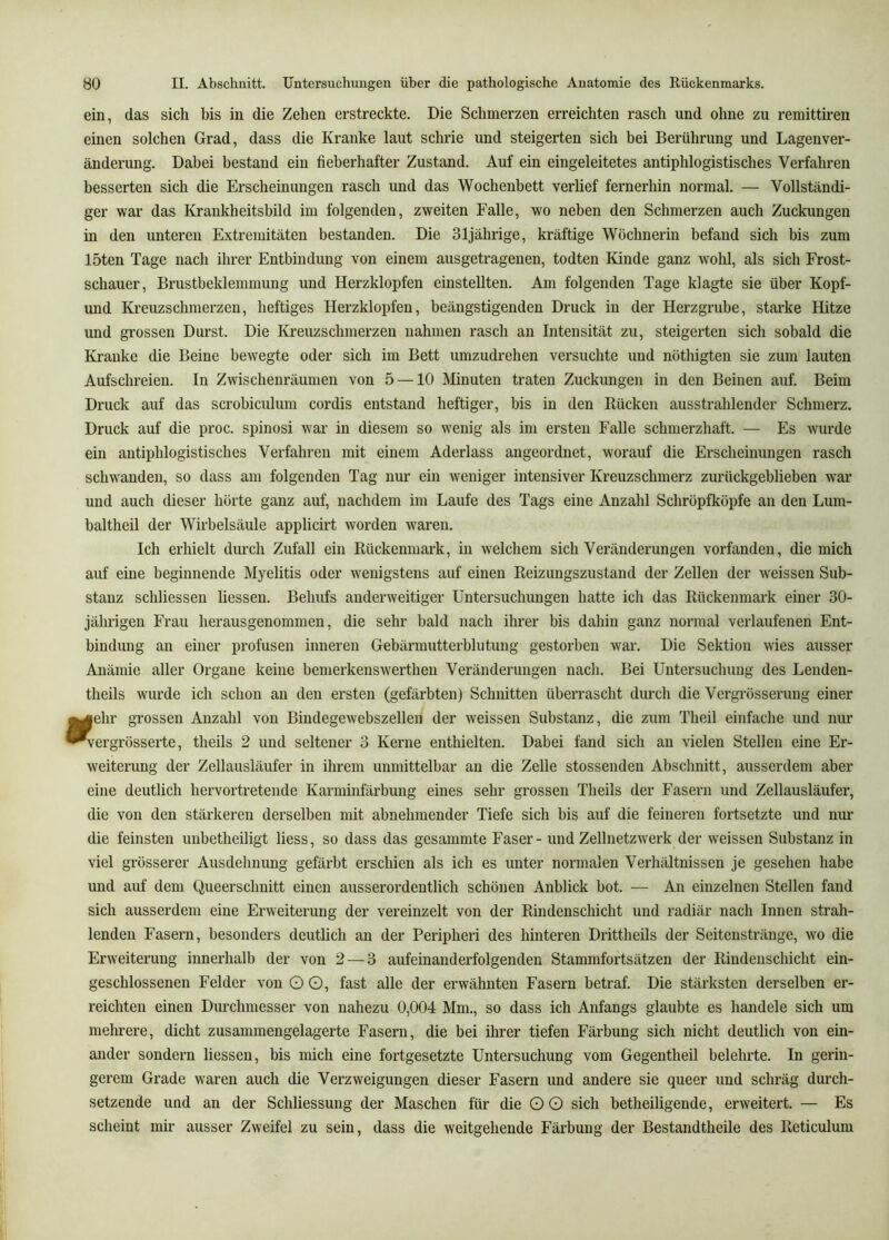 ein, das sich bis in die Zehen erstreckte. Die Schmerzen erreichten rasch und ohne zu remittiren einen solchen Grad, dass die Kranke laut schrie und steigerten sich bei Berührung und Lagenver- änderung. Dabei bestand ein fieberhafter Zustand. Auf ein eingeleitetes antiphlogistisches Verfahren besserten sich die Erscheinungen rasch und das Wochenbett verlief fernerhin normal. — Vollständi- ger war das Krankheitsbild im folgenden, zweiten Falle, wo neben den Schmerzen auch Zuckungen in den unteren Extremitäten bestanden. Die 31jährige, kräftige Wöchnerin befand sich bis zum löten Tage nach ihrer Entbindung von einem ausgetragenen, todten Kinde ganz wohl, als sich Frost- schauer, Brustbeklemmung und Herzklopfen einstellten. Am folgenden Tage klagte sie über Kopf- und Kreuzschmerzen, heftiges Herzklopfen, beängstigenden Druck in der Herzgrube, starke Hitze und grossen Durst. Die Kreuzschmerzen nahmen rasch an Intensität zu, steigerten sich sobald die Kranke die Beine bewegte oder sich im Bett umzudrehen versuchte und nöthigten sie zum lauten Aufschreien. In Zwischenräumen von 5 —10 Minuten traten Zuckungen in den Beinen auf. Beim Druck auf das scrobiculum cordis entstand heftiger, bis in den Rücken ausstrahlender Schmerz. Druck auf die proc. spinosi war in diesem so wenig als im ersten Falle schmerzhaft. — Es wurde ein antiphlogistisches Verfahren mit einem Aderlass angeordnet, worauf die Erscheinungen rasch schwanden, so dass am folgenden Tag nur ein weniger intensiver Kreuzschmerz zurückgeblieben war und auch dieser hörte ganz auf, nachdem im Laufe des Tags eine Anzahl Schröpfköpfe an den Lum- baltheil der Wirbelsäule applicirt worden waren. Ich erhielt durch Zufall ein Rückenmark, in welchem sich Veränderungen vorfanden, die mich auf eine beginnende Myelitis oder wenigstens auf einen Reizimgszustand der Zellen der weissen Sub- stanz schliessen Hessen. Behufs anderweitiger Untersuchungen hatte ich das Rückenmark einer 30- jährigen Frau herausgenommen, die sehr bald nach ihrer bis dahin ganz normal verlaufenen Ent- bindung an einer profusen inneren Gebärmutterblutung gestorben war. Die Sektion wies ausser Anämie aller Organe keine bemerkenswerthen Veränderungen nach. Bei Untersuchung des Lenden- theils wurde ich schon an den ersten (gefärbten) Schnitten überrascht durch die Vergrösserung einer g|ehr grossen Anzahl von Bindegewebszelleu der weissen Substanz, die zum Theil einfache und nur ^ergrösserte, theils 2 und seltener 3 Kerne enthielten. Dabei fand sich an vielen Stellen eine Er- weiterung der Zellausläufer in ihrem unmittelbar an die Zelle stossenden Abschnitt, ausserdem aber eine deutlich hervortretende Karminfärbung eines sehr grossen Theils der Fasern und Zellausläufer, die von den stärkeren derselben mit abnehmender Tiefe sich bis auf die feineren fortsetzte und nur die feinsten unbetheiligt liess, so dass das gesammte Faser - und Zellnetzwerk der weissen Substanz in viel grösserer Ausdehnung gefärbt erschien als ich es unter normalen Verhältnissen je gesehen habe und auf dem Queerschnitt einen ausserordentlich schönen Anblick bot. — An einzelnen Stellen fand sich ausserdem eine Erweiterung der vereinzelt von der Rindenschicht und radiär nach Innen strah- lenden Fasern, besonders deutlich an der Peripheri des hinteren Drittheils der Seitenstränge, wo die Erweiterung innerhalb der von 2 — 3 aufeinanderfolgenden Stammfortsätzen der Rindenschicht ein- geschlossenen Felder von O O, fast alle der erwähnten Fasern betraf. Die stärksten derselben er- reichten einen Durchmesser von nahezu 0,004 Mm., so dass ich Anfangs glaubte es handele sich um mehrere, dicht zusammengelagerte Fasern, die bei ihrer tiefen Färbung sich nicht deutlich von ein- ander sondern Hessen, bis mich eine fortgesetzte Untersuchung vom Gegentheil belehrte. In gerin- gerem Grade waren auch die Verzweigungen dieser Fasern und andere sie queer und schräg durch- setzende und an der Schliessung der Maschen für die Q G sich betheiligende, erweitert. — Es scheint mir ausser Zweifel zu sein, dass die weitgehende Färbung der Bestandtheile des Reticulum