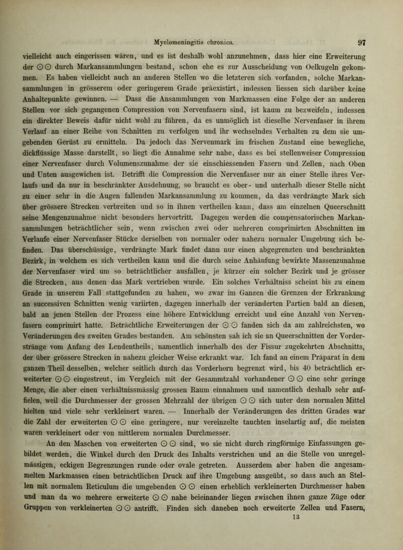 vielleicht auch eingerissen wären, und es ist deshalb wohl anzunehmen, dass hier eine Erweiterung der OO durch Markansammlungen bestand, schon ehe es zur Ausscheidung von Oelkugeln gekom- men. Es haben vielleicht auch an anderen Stellen wo die letzteren sich vorfanden, solche Markan- sammlungen in grösserem oder geringerem Grade präexistirt, indessen Hessen sich darüber keine Anhaltepunkte gewinnen. — Dass die Ansammlungen von Markmassen eine Folge der an anderen Stellen vor sich gegangenen Compression von Nervenfasern sind, ist kaum zu bezweifeln, indessen ein direkter Beweis dafür nicht wohl zu führen, da es unmöglich ist dieselbe Nervenfaser in ihrem Verlauf an einer Reihe von Schnitten zu verfolgen und ihr wechselndes Verhalten zu dem sie um- gebenden Gerüst zu ermitteln. Da jedoch das Nervenmark im frischen Zustand eine bewegliche, dickflüssige Masse darstellt, so liegt die Annahme sehr nahe, dass es bei stellenweiser Compression einer Nervenfaser durch Volumenszunahme der sie einschiessenden Fasern und Zellen, nach Oben und Unten ausgewichen ist. Betrilft die Compression die Nervenfaser nur an einer Stelle ihres Ver- laufs und da nur in beschränkter Ausdehnung, so braucht es ober- und unterhalb dieser Stelle nicht zu einer sehr in die Augen fallenden Markansammlung zu kommen, da das verdrängte Mark sich über grössere Strecken verbreiten und so in ihnen vertheilen kann, dass am einzelnen Queerschnitt seine Mengenzunahme nicht besonders hervortritt. Dagegen werden die compensatorischen Markan- sammlungen beträchtlicher sein, wenn zwischen zwei oder mehreren comprimirten Abschnitten im Verlaufe einer Nervenfaser Stücke derselben von normaler oder nahezu normaler Umgebung sich be- finden. Das überschüssige, verdrängte Mark findet dann nur einen abgegrenzten und beschränkten Bezirk, in welchem es sich vertheilen kann und die durch seine Anhäufung bewirkte Massenzunahme der Nervenfaser wird um so beträchtlicher ausfallen, je kürzer ein solcher Bezirk und je grösser die Strecken, aus denen das Mark vertrieben wurde. Ein solches Verhältniss scheint bis zu einem Grade in unserem Fall stattgefunden zu haben, wo zwar im Ganzen die Grenzen der Erkrankung an successiven Schnitten wenig variirten, dagegen innerhalb der veränderten Partien bald an diesen, bald an jenen Stellen der Prozess eine höhere Entwicklung erreicht und eine Anzahl von Nerven- fasern comprimirt hatte. Beträchtliche Erweiterungen der O O fanden sich da am zahlreichsten, wo Veränderungen des zweiten Grades bestanden. Am schönsten sah ich sie an Queerschnitten der Vorder- stränge vom Anfang des Lendentheils, namentlich innerhalb des der Fissur zugekehrten Abschnitts, der über grössere Strecken in nahezu gleicher Weise erkrankt war. Ich fand an einem Präparat in dem ganzen Theil desselben, welcher seitlich durch das Vorderhorn begrenzt wird, bis 40 beträchtlich er- weiterter OO eingestreut, im Vergleich mit der Gesammtzahl vorhandener OO eine sehr geringe Menge, die aber einen verhältnissmässig grossen Raum einnahmen und namentlich deshalb sehr auf- fielen, weil die Durchmesser der grossen Mehrzahl der übrigen O O sich unter dem normalen Mittel hielten und viele sehr verkleinert waren. — Innerhalb der Veränderungen des dritten Grades war die Zahl der erweiterten O O eine geringere, nur vereinzelte tauchten inselartig auf, die meisten waren verkleinert oder von mittlerem normalen Durchmesser. An den Maschen von erweiterten O O sind, wo sie nicht durch ringförmige Einfassungen ge- bildet werden, die Winkel durch den Druck des Inhalts verstrichen und an die Stelle von unregel- mässigen, eckigen Begrenzungen runde oder ovale getreten. Ausserdem aber haben die angesam- melten Markmassen einen beträchtlichen Druck auf ihre Umgebung ausgeübt, so dass auch an Stel- len mit normalem Reticulum die umgebenden O O einen erhebUch verkleinerten Durchmesser haben und man da wo mehrere erweiterte O O nahe beieinander liegen zwischen ihnen ganze Züge oder Gruppen von verkleinerten O O antrilft. Finden sich daneben noch erweiterte Zellen und Fasern, 13