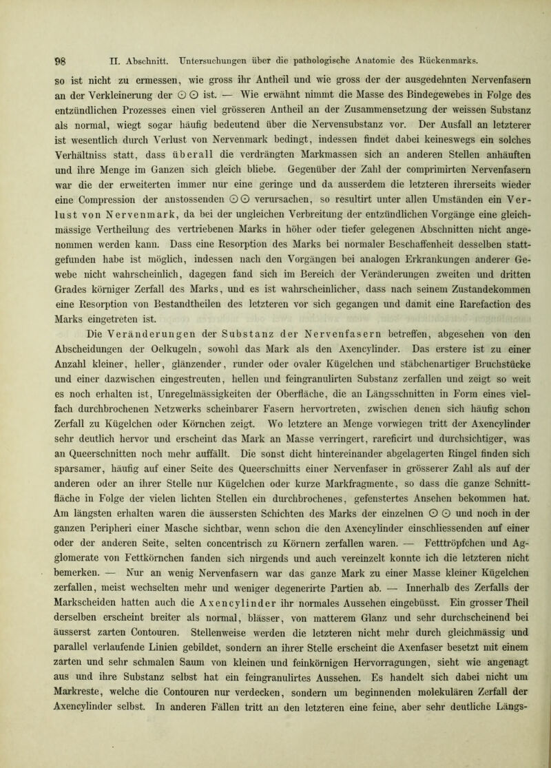 SO ist nicht zu ermessen, wie gross ihr Antheil und wie gross der der ausgedehnten Nervenfasern an der Verkleinerung der O O ist. — Wie erwähnt nimmt die Masse des Bindegewebes in Folge des entzündlichen Prozesses einen viel grösseren Antheil an der Zusammensetzung der weissen Substanz als normal, wiegt sogar häufig bedeutend über die Nervensubstanz vor. Der Ausfall an letzterer ist wesentlich diuxh Verlust von Nervenmark bedingt, indessen findet dabei keineswegs ein solches Verhältniss statt, dass überall die verdrängten Markmassen sich an anderen Stellen anhäuften und ihre Menge im Ganzen sich gleich bliebe. Gegenüber der Zahl der comprimirten Nervenfasern war die der erweiterten immer nur eine geringe und da ausserdem die letzteren ihrerseits wieder eine Compression der anstossenden OG verursachen, so resultirt unter allen Umständen ein Ver- lust von Nerven mark, da bei der ungleichen Verbreitung der entzündlichen Vorgänge eine gleich- mässige Vertheilung des vertriebenen Marks in höher oder tiefer gelegenen Abschnitten nicht ange- nommen werden kann. Dass eine Resorption des Marks bei normaler Beschaffenheit desselben statt- gefunden habe ist möglich, indessen nach den Vorgängen bei analogen Erkrankungen anderer Ge- webe nicht wahrscheinlich, dagegen fand sich im Bereich der Veränderungen zweiten und dritten Grades körniger Zerfall des Marks, und es ist wahrscheinlicher, dass nach seinem Zustandekommen eine Resorption von Bestandtheilen des letzteren vor sich gegangen und damit eine Rarefaction des Marks eingetreten ist. Die Veränderungen der Substanz der Nervenfasern betreffen, abgesehen von den Abscheidungen der Oelkugeln, sowohl das Mark als den Axeucylinder. Das erstere ist zu einer Anzahl kleiner, heller, glänzender, runder oder ovaler Kügelchen und stäbchenartiger Bruchstücke und einer dazwischen eingestreuten, hellen und feingranulirten Substanz zerfallen und zeigt so weit es noch erhalten ist, Unregelmässigkeiten der Oberfläche, die an Längsschnitten in Form eines viel- fach durchbrochenen Netzwerks scheinbarer Fasern hervortreten, zwischen denen sich häufig schon Zerfall zu Kügelchen oder Körnchen zeigt. Wo letztere an Menge verwiegen tritt der Axencylinder sehr deutlich hervor und erscheint das Mark an Masse verringert, rareficirt und durchsichtiger, was an Queerschnitten noch mehr auffällt. Die sonst dicht hintereinander abgelagerten Ringel finden sich sparsamer, häufig auf einer Seite des Queerschuitts einer Nervenfaser in grösserer Zahl als auf der anderen oder an ihrer Stelle nur Kügelchen oder kurze Markfragmente, so dass die ganze Schnitt- fläche in Folge der vielen lichten Stellen ein durchbrochenes, gefenstertes Ansehen bekommen hat. Am längsten erhalten waren die äussersten Schichten des Marks der einzelnen O O und noch in der ganzen Peripheri einer Masche sichtbar, wenn schon die den Axencylinder einschliessenden auf einer oder der anderen Seite, selten concentrisch zu Körnern zerfallen waren. — Fetttröpfchen und Ag- glomerate von Fettkörnchen fanden sich nirgends und auch vereinzelt konnte ich die letzteren nicht bemerken. — Nur an wenig Nervenfasern war das ganze Mark zu einer Masse kleiner Kügelchen zerfallen, meist wechselten mehr und weniger degenerirte Partien ab. — Innerhalb des Zerfalls der Markscheiden hatten auch die Axencylinder ihr normales Aussehen eingebüsst. Ein grosser Theil derselben erscheint breiter als normal, blässer, von matterem Glanz und sehr durchscheinend bei äusserst zarten Contouren. Stellenweise wei'den die letzteren nicht mehr durch gleichmässig und parallel verlaufende Linien gebildet, sondern an ihrer Stelle erscheint die Axenfaser besetzt mit einem zarten und sehr schmalen Saum von kleinen und feinkörnigen Hervorragungen, sieht wie angenagt aus und ihre Substanz selbst hat ein feingranulirtes Aussehen. Es handelt sich dabei nicht um Markreste, welche die Contouren nm- verdecken, sondern um beginnenden molekulären Zerfall der Axencylinder selbst. In anderen Fällen tritt an den letzteren eine feine, aber sehr deutliche Längs-