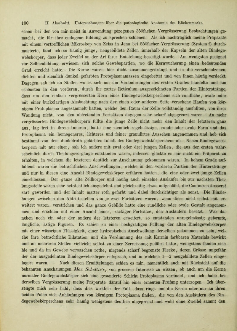 schon bei der von mir meist in Anwendung gezogenen 350fachen Vergrösserung Beobachtungen ge- macht, die für ihre endogene Bildung zu sprechen schienen. Als ich nachträglich meine Präparate mit einem vortrefflichen Mikroskop von Zeiss in Jena bei 550facher Vergrösserung (System f) durch- musterte, fand ich. so häufig junge, neugebildete Zellen innerhalb der Kapseln der alten Bindege- webskörper, dass jeder Zweifel an der Art ihrer Entstehung beseitigt wurde. Am wenigsten geeignet zur Zellneubildung erwiesen sich solche Gewebspartien, wo die Kernwucherung einen bedeutenden Grad erreicht hatte. Die Kerne waren hier dicht zusammengedrängt und in die verschmolzenen, dichten und ziemlich dunkel gefärbten Protoplasmamassen eingebettet und von ihnen häufig verdeckt. Dagegen sah ich an Stellen wo es sich nur um Veränderungen des ersten Grades handelte und am schönsten in den vorderen, durch ihr zartes Reticulum ausgezeichneten Partien der Hinterstränge, dass um den einfach vergrösserten Kern eines Bindegewebskörperchens sich rundliche, ovale oder mit einer buckelartigen Ausbuchtung nach der einen oder anderen Seite versehene Haufen von kör- nigem Protoplasma angesammelt hatten, welche den Raum der Zelle vollständig ausfüllten, von ihrer Wandung nicht, von den abtretenden Fortsätzen dagegen sehr scharf abgegrenzt waren. An mehr vergrösserten Bindegewebskörpern füllte die junge Zelle nicht mehr den Inhalt der letzteren ganz aus, lag frei in ihrem Inneren, hatte eine ziemlich regelmässige, runde oder ovale Form und das Protoplasma ein homogeneres, lichteres und feiner granulirtes Aussehen angenommen und hob sich bestimmt von dem dunkelroth gefärbten Inhalt des Bindegewebskörperchens ab. Neben Bindegewebs- körpern mit nur einer, sah ich andere mit zwei oder drei jungen Zellen, die aus der ersten wahr- scheinlich durch Theilungsvorgänge entstanden waren, indessen glückte es mir nicht ein Präparat zu erhalten, in welchem die letzteren deutlich zur Anschauung gekommen wären. In hohem Grade auf- fallend waren die beträchtlichen Anschwellungen, welche in den vorderen Partien der Hinterstränge und nur in diesen eine Anzahl Bindegewebskörper erfahren hatten, die eine oder zwei junge Zellen einschlossen. Der ganze alte Zellkörper und häufig auch einzelne Ausläufer bis zur nächsten Thei- lungsstelle waren sehr beträchtlich ausgedehnt und gleichzeitig etwas aufgebläht, die Contouren äusserst zart geworden und der Inhalt matter roth gefärbt und dabei durchsichtiger als sonst. Die Einzie- hungen zwischen den Abtritts stellen von je zwei Fortsätzen waren, wenn diese nicht selbst mit er- weitert waren, verstrichen und das ganze Gebilde hatte eine rundliche oder ovale Gestalt angenom- men und erschien mit einer Anzahl feiner, zackiger Fortsätze, den Ausläufern besetzt. War da- neben noch ein oder der andere der letzteren erweitert, so entstanden unregelmässig geformte, längliche, ästige Figuren. Es schien zu einer hochgi-adigen Füllung der alten Bindegewebskörper mit einer wässrigen Flüssigkeit, einer hydropischen Anschwellung derselben gekommen zu sein, wel- che ihre beträchtliche Dilatation und die Verdünnung des mit Karmin färbbaren Materials bewirkt und an mehreren Stellen vielleicht selbst zu einer Zerreissung geführt hatte, wenigstens fanden sich hie und da im Gewebe verwaschen rothe, nirgends scharf begrenzte Flecke, deren Grösse ungefähr der der ausgedehnten Bindegewebskörper entsprach, und in welchen 1—2 neugebildete Zellen einge- lagert waren. — Nach diesen Ermittelungen schien es mir, namentlich auch mit Rücksicht auf die bekannten Anschauungen Max Schultzens, von grossem Interesse zu wissen, ob auch um die Kenie normaler Bindegewebskörper sich eine gesonderte Schicht Protoplasma vorfindet, und ich habe bei derselben Vergrösserung meine Präparate darauf hin einer erneuten Prüfung unterzogen. Ich über- zeugte mich sehr bald, dass dies wirklich der Fall, dass rings um die Kerne oder nur an ihren beiden Polen sich Anhäufungen von körnigem Protoplasma finden, die von den Ausläufern des Bin- degewebskörperchens sehr häufig wenigstens deutlich abgegrenzt und wohl ohne Zweifel sammt den