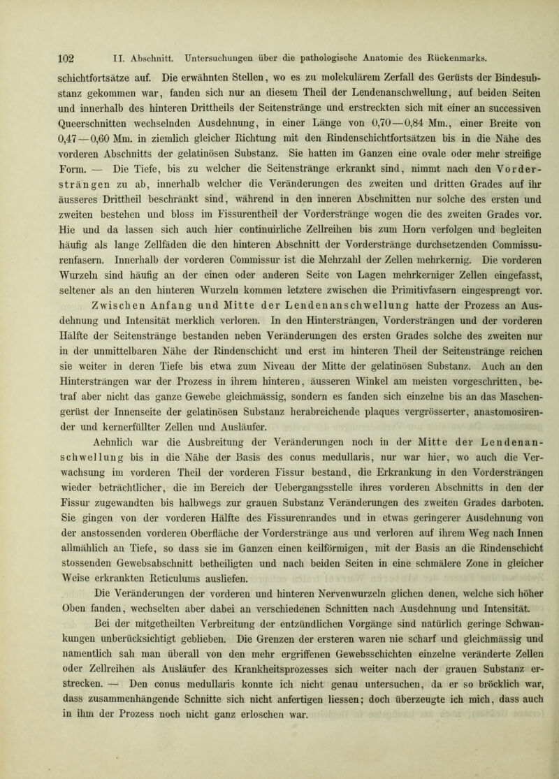 Schichtfortsätze auf. Die erwähnten Stellen, wo es zu molekulärem Zerfall des Gerüsts der Bindesub- stanz gekommen war, fanden sich nur an diesem Theil der Lendenanschwellung, auf beiden Seiten und innerhalb des hinteren Drittheils der Seitenstränge und erstreckten sich mit einer an successiven Queerschnitten wechselnden Ausdehnung, in einer Länge von 0,70—0,84 Mm., einer Breite von 0,47 —0,60 Mm. in ziemlich gleicher Richtung mit den Rindenschichtfortsätzen bis in die Nähe des vorderen Abschnitts der gelatinösen Substanz. Sie hatten im Ganzen eine ovale oder mehr streifige Form. — Die Tiefe, bis zu welcher die Seitenstränge erkrankt sind, nimmt nach den Vorder- strängen zu ab, innerhalb welcher die Veränderungen des zweiten und dritten Grades auf ihr äusseres Drittheil beschränkt sind, während in den inneren Abschnitten nur solche des ersten und zweiten bestehen und bloss im Fissurentheil der Vorderstränge wogen die des zweiten Grades vor. Hie und da lassen sich auch hier continuirliche Zellreihen bis zum Horn verfolgen und begleiten häufig als lange Zellfäden die den hinteren Abschnitt der Vorderstränge dm’chsetzenden Commissu- renfasern. Innerhalb der vorderen Commissur ist die Mehrzahl der Zellen mehrkernig. Die vorderen Wurzeln sind häufig au der einen oder anderen Seite von Lagen mehrkeruiger Zellen eingefasst, seltener als an den hinteren Wurzeln kommen letztere zwischen die Primitivfasern eingesprengt vor. Zwischen Anfang und Mitte der Leudenanschwellung hatte der Prozess an Aus- dehnung und Intensität merklich verloren. In den Hintersträngen, Vordersträngen und der vorderen Hälfte der Seitenstränge bestanden neben Veränderungen des ersten Grades solche des zweiten nur in der unmittelbaren Nähe der Rindenschicht und erst im hinteren Theil der Seitenstränge reichen sie weiter in deren Tiefe bis etwa zum Niveau der Mitte der gelatinösen Substanz. Auch an den Hiutersträngen war der Prozess in ihrem hinteren, äusseren Winkel am meisten vorgeschritten, be- traf aber nicht das ganze Gewebe gleichmässig, sondern es fanden sich einzelne bis an das Maschen- gerüst der Innenseite der gelatinösen Substanz herabreichende plaques vergrösserter, anastomosiren- der und kernerfüllter Zellen und Ausläufer. Aehnlich war die Ausbreitung der Veränderungen noch in der Mitte der Lendenan- schwellung bis in die Nähe der Basis des conus medullaris, nur war hier, wo auch die Ver- wachsung im vorderen Theil der vorderen Fissur bestand, die Erkrankung in den Vordersträngen wieder beträchtlicher, die im Bereich der Uebergangsstelle ihres vorderen Abschnitts in den der Fissur zugewandten bis halbwegs zur grauen Substanz Veränderungen des zweiten Grades darboten. Sie gingen von der vorderen Hälfte des Fissurenrandes und in etwas geringerer Ausdehnung von der anstossenden vorderen Oberfläche der Vorderstränge aus und verloren auf ihrem Weg nach Innen allmählich an Tiefe, so dass sie im Ganzen einen keilförmigen, mit der Basis an die Rindenschicht stossenden Gewebsabschnitt betheiligten und nach beiden Seiten in eine schmälere Zone in gleicher Weise erkrankten Reticulums ausliefen. Die Veränderungen der vorderen und hinteren Nerven wurzeln glichen denen, welche sich höher Oben fanden, wechselten aber dabei an verschiedenen Schnitten nach Ausdehnung und Intensität. Bei der mitgetheilten Verbreitung der entzündlichen Vorgänge sind natürlich geringe Schwan- kungen unberücksichtigt geblieben. Die Grenzen der ersteren waren nie scharf und gleichmässig und namentlich sah man überall von den mehr ergriffenen Gewebsschichten einzelne veränderte Zellen oder Zellreihen als Ausläufer des Krankheitsprozesses sich weiter nach der grauen Substanz er- strecken. — Den conus medullaris konnte ich nicht genau untersuchen, da er so bröcklich wmr, dass zusammenhängende Schnitte sich nicht anfertigen Hessen; doch überzeugte ich mich, dass auch in ihm der Prozess noch nicht ganz erloschen war.