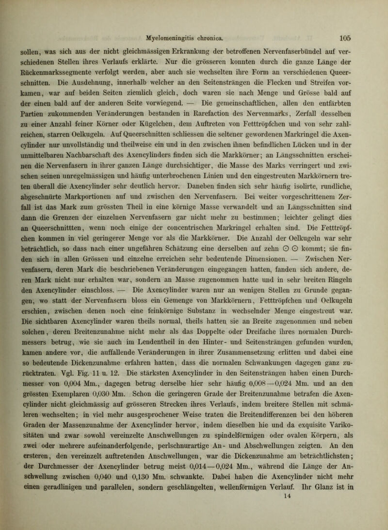 sollen, was sich aus der nicht gleichinässigen Erkrankung der betroffenen Nervenfaserbündel auf ver- schiedenen Stellen ihres Verlaufs erklärte. Nur die grösseren konnten durch die ganze Länge der Rückenmarkssegmente verfolgt werden, aber auch sie wechselten ihre Form an verschiedenen Queer- schnitten. Die Ausdehnung, innerhalb welcher an den Seitensträngen die Flecken und Streifen vor- kamen, war auf beiden Seiten ziemlich gleich, doch waren sie nach Menge und Grösse bald auf der einen bald auf der anderen Seite vorwiegend. — Die gemeinschaftlichen, allen den entfärbten Partien zukommenden Veränderungen bestanden in Rarefaction des Nervenmarks, Zerfall desselben zu einer Anzahl feiner Körner oder Kügelchen, dem Auftreten von Fetttröpfchen und von sehr zahl- reichen, starren Oelkugeln. Auf Queerschnitten schliesseu die seltener gewordenen Marki’ingel die Axen- cylinder nur unvollständig und theilweise ein und in den zwischen ihnen befindlichen Lücken und in der unmittelbaren Nachbarschaft des Axencylinders finden sich die Markkörner; an Längsschnitten erschei- nen die Nervenfasern in ihrer ganzen Länge durchsichtiger, die Masse des Marks verringert und zwi- schen seinen unregelmässigen und häufig unterbrochenen Linien und den eingestreuten Markkörnern tre- ten überall die Axencylinder sehr deutlich hervor. Daneben finden sich sehr häufig isolirte, rundliche, abgeschnürte Markportionen auf und zwischen den Nervenfasern. Bei weiter vorgeschrittenem Zer- fall ist das Mark zum grössten Theil in eine körnige Masse verwandelt und an Längsschnitten sind dann die Grenzen der einzelnen Nervenfasern gar nicht mehr zu bestimmen; leichter gelingt dies an Queerschnittten, wenn noch einige der concentrischen Markringel erhalten sind. Die Fetttröpf- chen kommen in viel geringerer Menge vor als die Markkörner. Die Anzahl der Oelkugeln war sehr beträchtlich, so dass nach einer ungefähren Schätzung eine derselben auf zehn O O kommt; sie fin- den sich in allen Grössen und einzelne erreichen sehr bedeutende Dimensionen. — Zwischen Ner- venfasern, deren Mark die beschriebenen Veränderungen eingegangen hatten, fanden sich andere, de- ren Mark nicht nur erhalten war, sondern an Masse zugenommen hatte und in sehr breiten Ringeln den Axencylinder einschloss. — Die Axencylinder waren nur an wenigen Stellen zu Gnxnde gegan- gen, wo statt der Nervenfasern bloss ein Gemenge von Markkörnern, Fetttröpfchen und Oelkugeln erschien, zwischen denen noch eine feinkörnige Substanz in wechselnder Menge eingestreut war. Die sichtbaren Axencylinder waren theils normal, theils hatten sie an Breite zugenommen und neben solchen, deren Breitenzunahme nicht mehr als das Doppelte oder Dreifache ilmes normalen Durch- messers betrug, wie sie auch im Lendentheil in den Hinter- und Seitensträngen gefunden wurden, kamen andere vor, die auffallende Veränderungen in ihrer Zusammensetzung erlitten und dabei eine so bedeutende Dickenzunahme erfahren hatten, dass die normalen Schwankungen dagegen ganz zu- rücktraten. Vgl. Fig. 11 u. 12. Die stärksten Axencylinder in den Seitensträngen haben einen Durch- messer von 0,004 Mm., dagegen betrug derselbe hier sehr häufig 0,008—0,024 Mm. und an den grössten Exemplaren 0,030 Mm. Schon die geringeren Grade der Breitenzunahme betrafen die Axen- cylinder nicht gleichmässig auf grösseren Strecken ihres Verlaufs, indem breitere Stellen mit schmä- leren wechselten; in viel mehr ausgesprochener Weise traten die Breitendifferenzen bei den höheren Graden der Massenzunahme der Axencylinder hervor, indem dieselben hie und da exquisite Variko- sitäten und zwar sowohl vereinzelte Anschwellungen zu spindelförmigen oder ovalen Körpern, als zwei oder mehrere aufeinanderfolgende, perlschnurartige An- und Abschwellungen zeigten. An den ersteren, den vereinzelt auftretenden Anschwellungen, war die Dickenzunahme am beträchtlichsten; der Durchmesser der Axencylinder betrug meist 0,014 — 0,024 Mm., während die Länge der An- schwellung zwischen 0,040 und 0,130 Mm. schw^ankte. Dabei haben die Axencylinder nicht mehr einen geradlinigen und parallelen, sondern geschlängelten, wellenförmigen Verlauf. Ihr Glanz ist in 14
