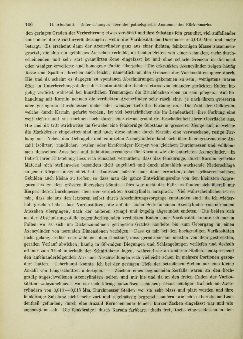 den geringen Graden der Verbreiterung etwas verstärkt und ihre Substanz fein granulirt, viel auffallender sind aber die Strukturveränderungen, wenn die Varikosität im Durchmesser 0,012 Mm. und mehr beträgt. Es erscheint dann der Axencylinder ganz aus einer dichten, feinkörnigen Masse zusammen- gesetzt, die ihm ein gelbliches Aussehen verleiht, an beiden Seiten von einer schmalen, mehr durch- scheinenden und sehr zart granulirten Zone eingefasst ist und ohne scharfe Grenzen in die nicht oder weniger erweiterte und homogene Partie übergeht. Die erkrankten Axencylinder zeigen häufig Risse und Spalten, brechen auch leicht, namentlich an den Grenzen der Varikositäten queer durch. Hie und da scheint es dagegen zu spontanen Abschnürungen gekommen zu sein, wenigstens waren öfter an ünterbrechungsstellen der Continuität die beiden etwas von einander gerückten Enden ku- gelig verdickt, während bei künstlichen Trennungen die Bruchflächen eben zu sein pflegen. Auf Be- handlung mit Karmin nehmen die verdickten Axencylinder sehr rasch eine, je nach ihrem grösseren oder geringeren Durchmesser mehr oder weniger tiefrothe Eärbung an. Die Zahl der Oelkugeln, welche durch Karmin gefärbt werden, ist viel beträchtlicher als im Lendentlieil, ihre Färbung eine weit tiefere und sie zeichnen sich durch eine etwas gi’anulirte Beschaffenheit ihrer Oberfläche aus. Hie und da tritt strichweise im Gewebe eine feinkörnige Substanz in grösserer Menge auf, in welche die Markkörner eingebettet sind und auch diese nimmt durch Karmin eine verwaschene, rosige Fär- bung an. Neben den Oelkugeln und entarteten Axencylindern fand sich überall eingestreut eine An- zahl isolirter, rundlicher, ovaler oder bimförmiger Körper von gleichem Durchmesser und vollkom- men demselben Aussehen und Imbibitionsvermögen für Karmin wie die entarteten Axencylinder. In Betreff ihrer Entstehung liess sich zunächst vermuthen, dass das feinkörnige, durch Karmin gefärbte Material sich stellenweise besonders dicht angehäuft und durch allmählich wachsende Niederschläge zu jenen Körpern ausgebildet hat. Indessen müsste man dann erwarten, neben grösseren solchen Gebilden auch kleine zu treffen, so dass man die ganze Entwicklungsreihe von den kleinsten Aggre- gaten bis zu den grössten übersehen könnte. Dies war nicht der Fall; es fanden sich überall nur Körper, deren Durchmesser dem der verdickten Axencylinder entsprach. Viel wahrscheinlicher ist es mir, dass sie aus den letzteren selbst durch Abschnürungsvorgänge entstanden sind, da ich wieder- holt gesehen habe, dass Varikositäten, die auf der einen Seite in einen Axencylinder von normalem Aussehen übergingen, nach der anderen stumpf und kugelig abgerundet endeten. Die beiden sich an der Abschnüi’ungsstelle gegenüberliegenden verdickten Enden einer Varikosität konnte ich nur in Fällen wo es sich um Dickenzunahmen geringeren Grades handelte bis zum Uebergang in einen Axencylinder von normalen Dimensionen verfolgen. Dass es mir bei den hochgradigen Varikositäten nicht gelang, erklärt sich wohl aus dem Umstand, dass gerade sie am meisten von dem gestreckten, geraden Verlauf abwichen, häufig in Sförmigen Biegungen und Schlängelungen verliefen und deshalb oft nur zum Theil innerhalb der Schnittebene lagen, während sie an anderen Stellen, entsprechend den aufeinanderfolgenden An- und Abschwellungen sich vielleicht schon in mehrere Portionen geson- dert hatten. Ueberhaupt konnte ich bei der geringen Tiefe der betroffenen Stellen nur eine kleine Anzahl von Längsschnitten anfertigen. — Zeichen eines beginnenden Zerfalls waren an den hoch- gradig angeschwollenen Axencylindern selten und nur hie und da an den freien Enden der Variko- sitäten wahrzunehmen, wo sie sich körnig aufzulösen schienen; etwas häufiger traf ich an Axen- cylindern von 0,010 — 0,015 Mm. Durchmesser Stellen wo sie sehr blass und platt wurden und ihre feinkörnige Substanz nicht mehr zart und regelmässig begrenzt, sondern, wie ich es bereits im Len- dentheil gefunden, durch eine Anzahl Körnchen oder feiner, kurzer Zacken eingefasst war und wie angenagt aussah. Die feinkörnige, durch Karmin färbbare, theils frei, theils eingeschlossen in den