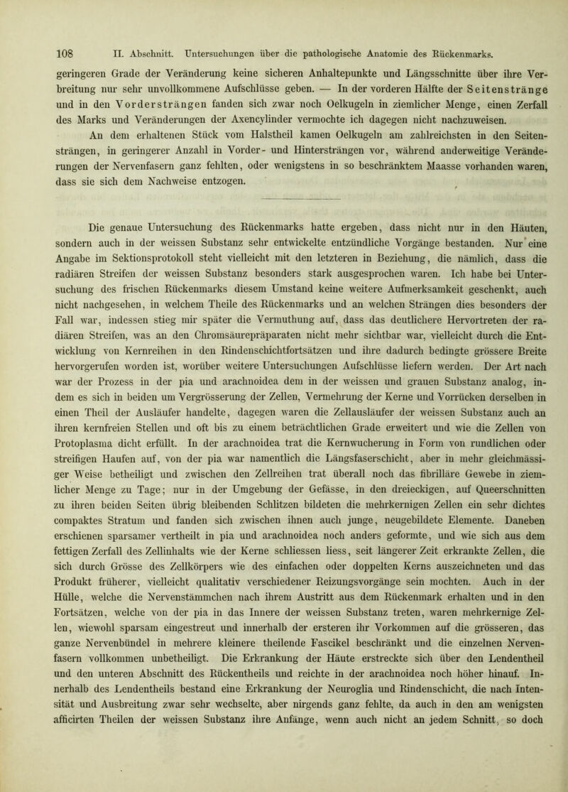 geringeren Grade der Veränderung keine sicheren Anhaltepunkte und Längsschnitte über ihre Ver- breitung nur sehr unvollkommene Aufschlüsse geben. — In der vorderen Hälfte der Seitenstränge und in den Vordersträngen fanden sich zwar noch Oelkugeln in ziemlicher Menge, einen Zerfall des Marks und Veränderungen der Axencylinder vermochte ich dagegen nicht nachzuweisen. An dem erhaltenen Stück vom Halstheil kamen Oelkugeln am zahlreichsten in den Seiten- strängen, in geringerer Anzahl in Vorder- und Hintersträngen vor, während anderweitige Verände- rungen der Nervenfasern ganz fehlten, oder wenigstens in so beschränktem Maasse vorhanden waren, dass sie sich dem Nachweise entzogen. Die genaue Untersuchung des Rückenmarks hatte ergeben, dass nicht nur in den Häuten, sondern auch in der weissen Substanz sehr entwickelte entzündliche Vorgänge bestanden. Nur eine Angabe im Sektionsprotokoll steht vielleicht mit den letzteren in Beziehung, die nämlich, dass die radiären Streifen der w^eissen Substanz besonders stark ausgesprochen waren. Ich habe bei Unter- suchung des frischen Rückenmarks diesem Umstand keine weitere Aufmerksamkeit geschenkt, auch nicht nachgesehen, in welchem Theile des Rückenmarks und an welchen Strängen dies besonders der Fall war, indessen stieg mir später die Vermuthung auf, dass das deutlichere Hervortreten der ra- diären Streifen, was au den Chromsäurepräparaten nicht mehr sichtbar war, vielleicht durch die Ent- wicklung von Kernreihen in den Rindenschichtfortsätzen und ihre dadurch bedingte grössere Breite hervorgerufeu worden ist, worüber weitere Untersuchungen Aufschlüsse liefern werden. Der Art nach war der Prozess in der pia und arachnoidea dem in der weissen und grauen Substanz analog, in- dem es sich in beiden um Vergrüsserung der Zellen, Vermehrung der Kerne und Vorrücken derselben in einen Theil der Ausläufer handelte, dagegen waren die Zellausläufer der weissen Substanz auch an ihren kernfreien Stellen und oft bis zu einem beträchtlichen Grade erweitert und wie die Zellen von Protoplasma dicht erfüllt. In der arachnoidea trat die Kern Wucherung in Form von rundlichen oder streifigen Haufen auf, von der pia war namentlich die Längsfaserschicht, aber in mehr gleichmässi- ger Weise betheiligt und zwischen den Zellreiheu trat überall noch das fibrilläre Gewebe in ziem- licher Menge zu Tage; nur in der Umgebung der Gefässe, in den dreieckigen, auf Queerschnitten zu ihren beiden Seiten übrig bleibenden Schlitzen bildeten die mehrkernigen Zellen ein sehr dichtes compaktes Stratum und fanden sich zwischen ihnen auch junge, neugebildete Elemente. Daneben erschienen sparsamer vertheilt in pia und arachnoidea noch anders geformte, und wie sich aus dem fettigen Zerfall des Zellinhalts wie der Kerne schliessen Hess, seit längerer Zeit erkrankte Zellen, die sich durch Grösse des Zellkörpers wie des einfachen oder doppelten Kerns auszeichneten und das Produkt früherer, vielleicht qualitativ verschiedener Reizungsvorgänge sein mochten. Auch in der Hülle, welche die Nervenstämmchen nach ihrem Austritt aus dem Rückenmark erhalten und in den Fortsätzen, welche von der pia in das Innere der weissen Substanz treten, waren mehrkernige Zel- len, wiewohl sparsam eingestreut und innerhalb der ersteren ihr Vorkommen auf die grösseren, das ganze Nervenbündel in mehrere kleinere theilende Fascikel beschränkt und die einzelnen Nerven- fasern vollkommen unbetheiligt. Die Erkrankung der Häute erstreckte sich über den Lendeutheil und den unteren Abschnitt des Rückentheils und reichte in der arachnoidea noch höher hinauf. In- nerhalb des Lendentheils bestand eine Erkrankung der Neuroglia und Rindenschicht, die nach Inten- sität und Ausbreitung zwar sehr wechselte, aber nirgends ganz fehlte, da auch in den am wenigsten afficirten Theilen der weissen Substanz ihre Anfänge, wenn auch nicht an jedem Schnitt, so doch
