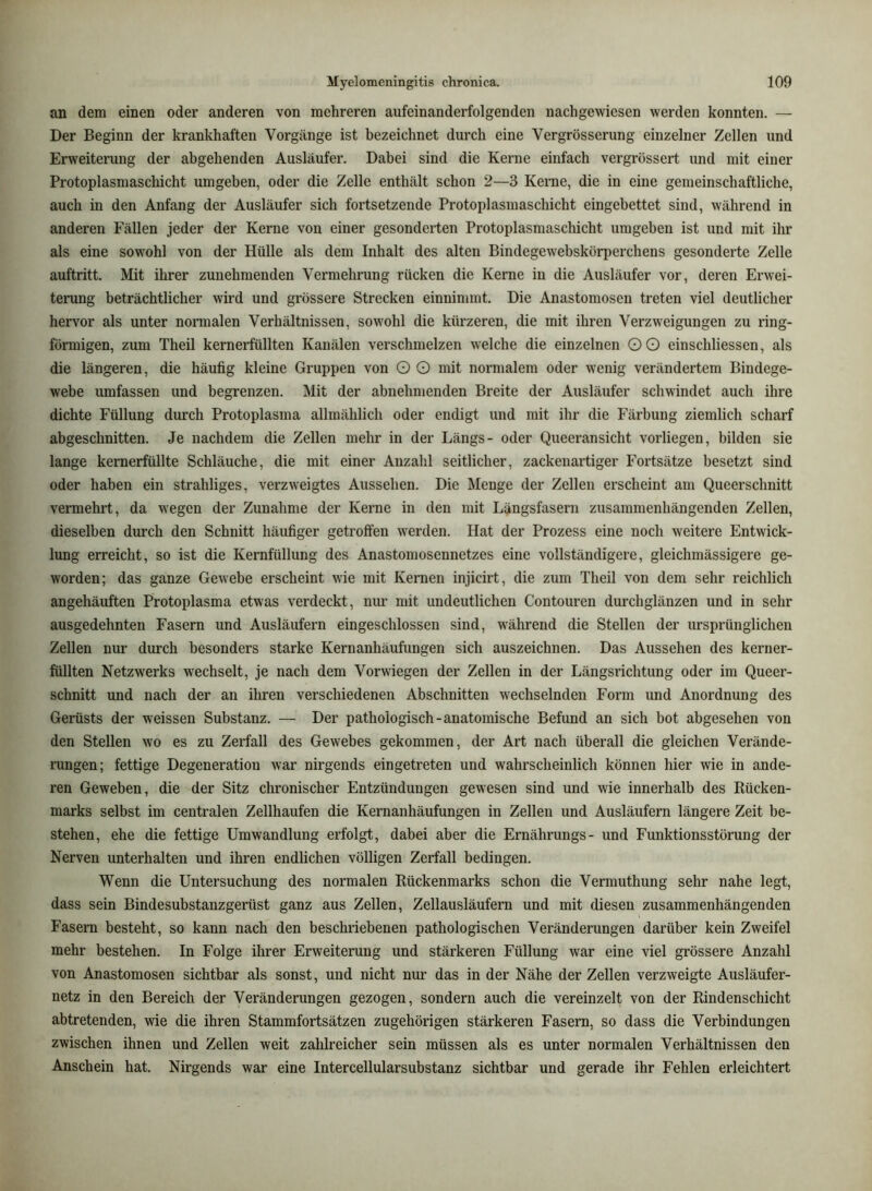 an dem einen oder anderen von mehreren aufeinanderfolgenden nachgewiesen werden konnten. — Der Beginn der krankhaften Vorgänge ist bezeichnet durch eine Vergrösserung einzelner Zellen und Erweiterung der abgehenden Ausläufer. Dabei sind die Kerne einfach vergrössert und mit einer Protoplasmascliicht umgeben, oder die Zelle enthält schon 2—3 Kerne, die in eine gemeinschaftliche, auch in den Anfang der Ausläufer sich fortsetzende Protoplasmaschicht eingebettet sind, während in anderen Fällen jeder der Kerne von einer gesonderten Protoplasmaschicht umgeben ist und mit ihr als eine sowohl von der Hülle als dem Inhalt des alten Bindegewebskörperchens gesonderte Zelle auftritt. Mit ihrer zunehmenden Vermehrung rücken die Kerne in die Ausläufer vor, deren Erwei- tenmg beträchtlicher wird und grössere Strecken einnimmt. Die Anastomosen treten viel deutlicher hervor als unter normalen Verhältnissen, sowohl die kürzeren, die mit ihren Verzweigungen zu ring- förmigen, zum Theil kernerfüllten Kanälen verschmelzen welche die einzelnen OO einschliessen, als die längeren, die häufig kleine Gruppen von O O mit normalem oder wenig verändertem Bindege- webe umfassen und begrenzen. Mit der abnehmenden Breite der Ausläufer schwindet auch ihre dichte Füllung durch Protoplasma allmählich oder endigt und mit ihr die Färbung ziemlich scharf abgeschnitten. Je nachdem die Zellen mehr in der Längs- oder Queeransicht vorliegen, bilden sie lange kernerfüllte Schläuche, die mit einer Anzahl seitlicher, zackenartiger Fortsätze besetzt sind oder haben ein strahliges, verzweigtes Aussehen. Die Menge der Zellen erscheint am Queerschnitt vermehrt, da wegen der Zunahme der Kerne in den mit Längsfasern zusammenhängenden Zellen, dieselben durch den Schnitt häufiger getroffen werden. Hat der Prozess eine noch weitere Entwick- lung erreicht, so ist die Kernfüllung des Anastomosennetzes eine vollständigere, gleichmässigere ge- worden; das ganze Gewebe erscheint wie mit Kernen injicirt, die zum Theil von dem sehr reichlich angehäuften Protoplasma etwas verdeckt, mm mit undeutlichen Contouren durchglänzen und in sehr ausgedehnten Fasern und Ausläufern eingeschlossen sind, während die Stellen der ursprünglichen Zellen nur durch besonders starke Kernanhäufungen sich auszeichnen. Das Aussehen des kerner- füllten Netzwerks wechselt, je nach dem Vorwiegen der Zellen in der Längsrichtung oder im Queer- schnitt und nach der an ihren verschiedenen Abschnitten wechselnden Form und Anordnung des Gerüsts der weissen Substanz. — Der pathologisch-anatomische Befund an sich bot abgesehen von den Stellen wo es zu Zerfall des Gewebes gekommen, der Art nach überall die gleichen Verände- rangen; fettige Degeneration war nirgends eingetreten und wahrscheinlich können hier wie in ande- ren Geweben, die der Sitz chronischer Entzündungen gewesen sind und wie innerhalb des Rücken- marks selbst im centralen Zellhaufen die Kernanhäufungen in Zellen und Ausläufern längere Zeit be- stehen, ehe die fettige Umwandlung erfolgt, dabei aber die Ernährungs- und Funktionsstörung der Nerven unterhalten und ihren endlichen völligen Zerfall bedingen. Wenn die Untersuchung des normalen Rückenmarks schon die Vermuthung sehr nahe legt, dass sein Bindesubstanzgerüst ganz aus Zellen, Zellausläufern und mit diesen zusammenhängenden Fasern besteht, so kann nach den beschriebenen pathologischen Veränderungen darüber kein Zweifel mehr bestehen. In Folge ihrer Erweiterung und stärkeren Füllung war eine viel grössere Anzahl von Anastomosen sichtbar als sonst, und nicht nur das in der Nähe der Zellen verzweigte Ausläufer- netz in den Bereich der Veränderungen gezogen, sondern auch die vereinzelt von der Rindenschicht abtretenden, wie die ihren Stammfortsätzen zugehörigen stärkeren Fasern, so dass die Verbindungen zwischen ihnen und Zellen weit zahlreicher sein müssen als es unter normalen Verhältnissen den Anschein hat. Nirgends war eine Intercellularsubstanz sichtbar und gerade ihr Fehlen erleichtert
