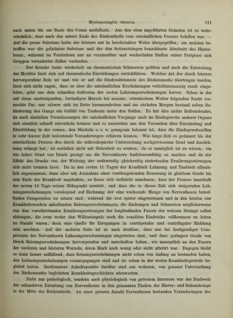 nach unten bis zur Basis des Conus medullaris. Aus den oben angeführten Gründen ist es wahr- scheinlich, dass auch das untere Ende des Rückentheils vom entzündlichen Prozess befallen war. — Auf die graue Substanz hatte der letztere nur in beschränkter Weise übergegrilfen; am meisten be- troffen war die gelatinöse Substanz und der den Seitensträngen benachbarte Abschnitt des Hinter- horns, während im Vorderhorn nur an vereinzelten und wechselnden Stellen seiner Peripheri sich Gruppen veränderter Zellen vorfanden. Der Kranke hatte wiederholt an rheumatischen Schmerzen gelitten und auch die Entstehung der Myelitis lässt sich auf rheumatische Einwirkungen zurückführen. Welcher Art der durch letztere hervorgerufene Reiz ist und wie er auf die Bindesubstanzen des Rückenmarks übertragen worden, lässt sich nicht sagen, dass er aber die entzündlichen Erscheinungen verhältnissmässig rasch einge- leitet, geht aus dem schnellen Auftreten der ersten Lähmungserscheinungen hervor. Schon in der auf einen anstrengenden, östündigen Marsch bei nassem, stürmischem Wetter folgenden Nacht ver- mochte Pat. nur schwer sich im Bette herumzudrehen und am nächsten Morgen bestand neben Be- hinderung des Gangs ein Gefühl von Taubsein unter den Sohlen. Es hat dies nichts Befremdendes, da nach ähnlichen Veranlassungen die entzündlichen Vorgänge auch im Bindegewebe anderer Organe sich ziemlich schnell entwickeln können und es ausserdem aus den Versuchen über Entzündung und Eiterbildung in der cornea, den Muskeln u. s. w. genugsam bekannt ist, dass die Bindegewebszellen in sehr kurzer Zeit bedeutende Veränderungen erfahren können. Wie lange Zeit es gedauert bis der entzündliche Prozess den durch die mikroskopische Untersuchung nachgewiesenen Grad und Ausdeh- nung erlangt hat, ist natürlich nicht mit Sicherheit zu eruiren, da es unmöglich ist zu wissen, ein wie hoher Grad von Druck genügt um die Nervenfasern funktionsunfähig zu machen und da der Effekt des Drucks von der Wirkung der nothwendig gleichzeitig eintretenden Ernährungsstörungen sich nicht trennen lässt. Da in den ersten 11 Tagen der Krankheit Lähmung und Taubheit allmäh- lich zugenommen, dann aber mit Ausnahme einer vorübergehenden Besserung in gleichem Grade bis zum Ende der Krankheit angehalten, so Hesse sich vielleicht annehmen, dass der Prozess innerhalb der ersten 14 Tage seinen Höhepunkt erreicht, und dass die in dieser Zeit sich steigernden Läh- mungserscheinungen vorwiegend auf Rechnung der eine wachsende Menge von Nervenfasern betref- fenden Compression zu setzen sind, während die erst später eingetretenen und in den letzten vier Krankheitswochen anhaltenden Reizungserscheinungen, die Zuckungen und Schmerzen möglicherweise von den vorschreitenden Ernährungsstörungen der longitudinalen Fasern der weissen Stränge selbst abhängen, die zwar weder den Willensimpuls noch die sensiblen Eindrücke vollkommen zu leiten im Stande waren, doch eine Quelle für Erregungen in centripetaler und centrifugaler Richtung sein mochten. Auf der anderen Seite ist es auch denkbar, dass nur bei hochgradiger Com- pression der Nervenfasern Lähmungserscheinungen eingetreten sind, und dass geringere Grade von Druck Reizungserscheinungen hervorgerufen und unterhalten haben, wie namentlich an den Fasern der vorderen und hinteren Wurzeln, deren Mark noch wenig oder nicht alterirt war. Dagegen bleibt es dann immer auffallend, dass Reizungserscheinungen nicht schon von Anfang an bestanden haben, den Lähmungserscheinungen vorausgegangen sind und sie schon in der ersten Krankheitsperiode be- gleitet haben. Bestimmtere Anhaltepunkte darüber sind aus weiteren, von genauer Untersuchung des Rückenmarks begleiteten Krankheitsgeschichten abzuwarten. Nicht nur pathologisch, sondern auch physiologisch von grösstem Interesse war der Nachweis der sekundären Entartung von Nervenfasern in den genannten Theilen der Hinter- und Seitenstränge in der Mitte des Rückentheils. An einer grossen Anzahl Nervenfasern bestanden Veränderungen des