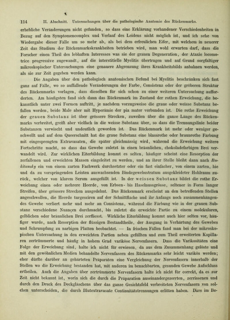 erhebliche Veränderungen nicht gefunden, so dass eine Erklärung vorhandener Verschiedenheiten in Bezug auf den Syniptomencomplex und Verlauf des Leidens nicht möglich ist, und ich sehe von Wiedergabe dieser Fälle um so mehr ab, als hei dem erfreulichen Eifer, mit welchem in neuerer Zeit das Studium der Rückenmarkskrankheiten betrieben wird, man wohl erwarten darf, dass die Forscher einen Theil des lebhaften Interesses was sie der grauen Degeneration, der Ataxie locomo- trice progressive zugewandt, auf die interstitielle Myelitis übertragen und auf Grund sorgfältiger mikroskopischer Untersuchungen eine genauere Abgrenzung ihres Krankheitsbilds anbahnen werden, als sie zur Zeit gegeben werden kann. Die Angaben über den pathologisch anatomischen Befund bei Myelitis beschränken sich fast ganz auf Fälle, wo so auffallende Veränderungen der Farbe, Consistenz oder der gröberen Struktur des Rückenmarks Vorlagen, dass dieselben für sich schon zu einer weiteren Untersuchung auffor- derten. Am häufigsten fand sich dann das Rückenmark im Zustand der rothen Erweichung, die be- kanntlich unter zwei Formen auftritt, je nachdem vorzugsweise die graue oder weisse Substanz be- fallen worden, beide Male aber mit Hyperämie der pia mater verbunden ist. Die rothe Erweichung der grauen Substanz ist über grössere Strecken, zuweilen über die ganze Länge des Rücken- marks verbreitet, greift aber vielfach in die weisse Substanz über, so dass die Trennungslinie beider Substanzen verwischt und undeutlich geworden ist. Das Rückenmark ist mehr oder weniger ge- schwellt und auf dem Queerschnitt hat die graue Substanz eine blassrothe oder braunrothe Färbung mit eingesprengten Extravasaten, die später gleichmässig wird, während die Erweichung weitere Fortschritte macht, so dass das Gewebe zuletzt in einen bräunlichen, chokoladefarbigen Brei ver- wandelt wird. Zur wirklichen Eiterbildung kommt es selten, häufiger scheint eine Resorption der zerfallenen und erweichten Massen eingeleitet zu werden, und an ihrer Stelle bleibt dann nach I*o- kitansly ein von einem zarten Fachwerk durchsetzter oder ein fast einfacher, von einem zarten, hie und da zu vorspringenden Leisten auswachsenden Bindegewebsstratum ausgekleideter Hohlraum zu- rück, welcher von klarem Serum ausgefüllt ist. In der weissen Substanz bildet die rothe Er- weichung einen oder mehrere Heerde, von Erbsen- bis Haselnussgrösse, seltener in F’orm langer Streifen, über grössere Strecken ausgedehnt. Das Rückenmark erscheint an den betreffenden Stellen angeschwollen, die Heerde turgesciren auf der Schnittfläche und ihr Anfangs noch zusammenhängen- des Gewebe verliert mehr und mehr an Consistenz, während die Färbung wie in der grauen Sub- stanz verschiedene Nuaugen durchmacht, bis zuletzt die erweichte Partie zu einem molekularen, gelblichen oder bräunlichen Brei zerfliesst. Wirkliche Eiterbildung kommt auch hier selten vor, häu- figer wurde, nach Resorption der flüssigen Bestandtheile, der Ausgang in Verhärtung des Gewebes und Schrumpfung zu narbigen Platten beobachtet. — In frischen Fällen fand man bei der mikrosko- pischen Untersuchung in den erweichten Partien neben gefüllten und zum Theil erweiterten Kapilla- ren zertrümmerte und häufig in hohem Grad variköse Nervenfasern. Dass die Varikositäten eine Folge der Erweichung sind, halte ich nicht für erwiesen, da aus dem Zusammenhang gelöste und mit den gewöhnlichen Medien behandelte Nervenfasern des Rückenmarks sehr leicht varikös werden; eher dürfte darüber an gehärteten Präparaten eine Vergleichung der Nervenfasern innerhalb der Stellen wo die Erweichung bestanden hat, mit anderen im benachbarten, gesunden Gewebe Aufschluss ertheilen. Auch die Angaben über zertrümmerte Nervenfasern halte ich nicht für correkt, da es zur Zeit nicht bekannt ist, worin sich die durch die Präparation auseinandergezerrten, zerrissenen und durch den Druck des Deckgläschens über das ganze Gesichtsfeld verbreiteten Nervenfasern von sol- chen unterscheiden, die durch ßlutextravasate Continuitätstrennnngen erlitten haben. Dass im Be-