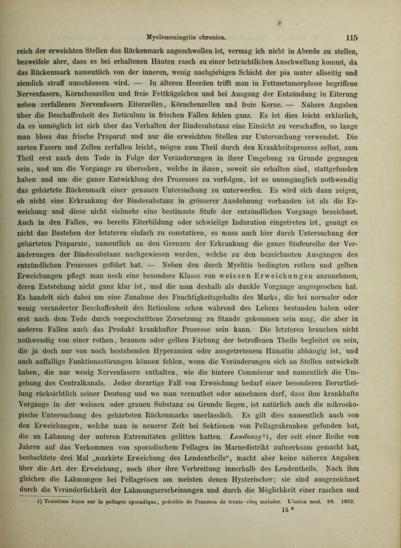 reich der erweichten Stellen das Rückenmark angeschwollen ist, vermag ich nicht in Abrede zu stellen, bezweifele aber, dass es bei erhaltenen Häuten rasch zu einer beträchtlichen Anschwellung kommt, da das Rückenmark namentlich von der inneren, wenig nachgiebigen Schicht der pia mater allseitig und ziemlich straff umschlossen wird. — In älteren Heerden trifft man in Fettmetamorphose begriffene Nervenfasern, Körnchenzellen und freie Fettkügelchen und bei Ausgang der Entzündung in Eiterung neben zerfallenen Nervenfasern Eiterzellen, Körnchenzellen und freie Kerne. — Nähere Angaben über die Beschaffenheit des Reticulum in frischen Fällen fehlen ganz. Es ist dies leicht erklärlich, da es unmöglich ist sich über das Verhalten der Bindesubstanz eine Einsicht zu verschaffen, so lange man bloss das frische Präparat und nur die erweichten Stellen zur Untersuchung verwendet. Die zarten Fasern und Zellen zerfallen leicht, mögen zum Theil durch den Krankheitsprozess selbst, zum Theil erst nach dem Tode in Folge der Veränderungen in ihrer Umgebung zu Grunde gegangen sein, und um die Vorgänge zu übersehen, welche in ihnen, soweit sie erhalten sind, stattgefunden haben und um die ganze Entwicklung des Prozesses zu verfolgen, ist es unumgänglich nothwendig das gehärtete Rückenmark einer genauen Untersuchung zu unterwerfen. Es wird sich dann zeigen, ob nicht eine Erkrankung der Bindesubstanz in grösserer Ausdehnung vorhanden ist als die Er- weichung und diese nicht vielmehr eine bestimmte Stufe der entzündlichen Vorgänge bezeichnet. Auch in den Fällen, wo bereits Eiterbildung oder schwielige Induration eingetreten ist, genügt es nicht das Bestehen der letzteren einfach zu constatiren, es muss auch hier durch Untersuchung der gehärteten Präparate, namentlich an den Grenzen der Erkrankung die ganze Stufenreihe der Ver- änderungen der Bindesubstanz nachgewiesen werden, welche zu den bezeichneten Ausgängen des entzündlichen Prozesses geführt hat. — Neben den durch Myelitis bedingten rothen und gelben Erweichungen pflegt man noch eine besondere Klasse von weissen Erweichungen anzunehmen, deren Entstehung nicht ganz klar ist, und die man deshalb als dunkle Vorgänge angesprochen hat. Es handelt sich dabei um eine Zunahme des Feuchtigkeitsgehalts des Marks, die bei normaler oder wenig veränderter Beschaffenheit des Reticulum schon während des Lebens bestanden haben oder erst nach dem Tode durch vorgeschrittene Zersetzung zu Stande gekommen sein mag, die aber in anderen Fällen auch das Produkt krankhafter Prozesse sein kann. Die letzteren brauchen nicht nothwendig von einer rothen, braunen oder gelben Färbung der betroffenen Theile begleitet zu sein, die ja doch nur von noch bestehenden Hyperämien oder ausgetretenem Hämatin abhängig ist, und auch auffällige Funktionsstörungen können fehlen, wenn die Veränderungen sich an Stellen entwickelt haben, die nur wenig Nervenfasern enthalten, wie die hintere Commissur und namentlich die Um- gebung des Centralkanals. Jeder derartige Fall von Erweichung bedarf einer besonderen Berurthei- lung rücksichtlich seiner Deutung und wo man vermuthet oder annehmen darf, dass ihm krankhafte Vorgänge in der weissen oder grauen Substanz zu Grunde liegen, ist natürlich auch die mikrosko- pische Untersuchung des gehärteten Rückenmarks unerlässlich. Es gilt dies namentlich auch von den Erweichungen, welche man in neuerer Zeit bei Sektionen von Pellagrakranken gefunden hat, die an Lähmung der unteren Extremitäten gelitten hatten. Landovzy , der seit einer Reihe von Jahren auf das Vorkommen von sporadischem Pellagra im Marnedistrikt aufmerksam gemacht hat, beobachtete drei Mal „markirte Erweichung des Lendentheils“, macht aber keine näheren Angaben über die Art der Erweichung, noch über ihre Verbreitung innerhalb des Lendentheils. Nach ihm gleichen die Lähmungen bei Pellagrösen am meisten denen Hysterischer; sie sind ausgezeichnet durch die Veränderlichkeit der Lähmungserscheinungen und durch die Möglichkeit einer raschen und 1) Troisifeme lefon sur la pellafrre sporadique, pi4cddee de l'examen de trenle-cinq malades. L’union med. 99. 1862. 15 *