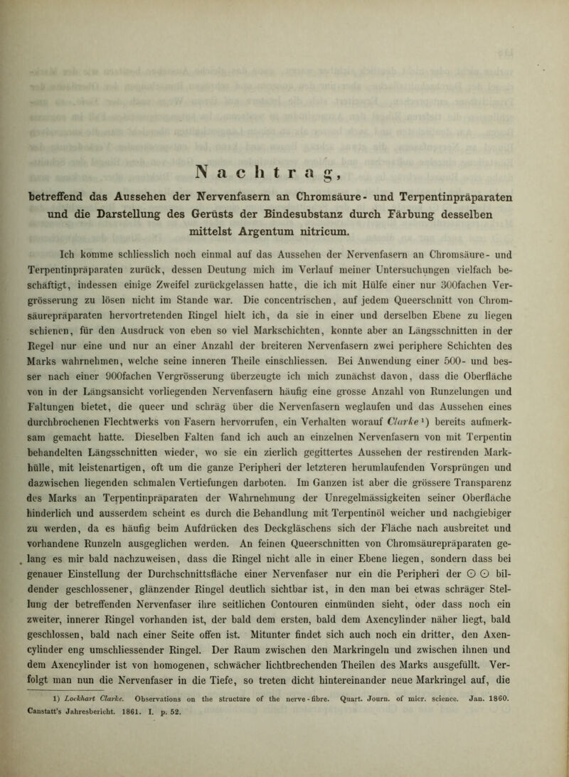 N a c h t r a betreffend das Aussehen der Nervenfasern an Chromsäure- und Terpentinpräparaten und die Darstellung des Gerüsts der Bindesubstanz durch Färbung desselben mittelst Argentum nitricum. Ich komme schliesslich noch einmal auf das Aussehen der Nervenfasern an Chromsäure- und Terpentinpräparaten zurück, dessen Deutung mich im Verlauf meiner Untersuchungen vielfach be- schäftigt, indessen einige Zweifel zurückgelassen hatte, die ich mit Hülfe einer nur SOOfachen Ver- grösserung zu lösen nicht im Stande war. Die concentrischen, auf jedem Queerschnitt von Chrom- säurepräparaten hervortretenden Ringel hielt ich, da sie in einer und derselben Ebene zu liegen schienen, für den Ausdruck von eben so viel Markschichten, konnte aber an Längsschnitten in der Regel nur eine und nur an einer Anzahl der breiteren Nervenfasern zwei periphere Schichten des Marks wahrnehmen, welche seine inneren Theile einschliessen. Bei Anwendung einer 500- und bes- ser nach einer OOOfachen Vergrösserung überzeugte ich mich zunächst davon, dass die Oberfläche von in der Längsansicht vorliegenden Nervenfasern häufig eine grosse Anzahl von Runzelungen und Faltungen bietet, die queer und schräg über die Nervenfasern weglaufen und das Aussehen eines durchbrochenen Flechtwerks von Fasern hervorrufen, ein Verhalten worauf Clarke^) bereits aufmerk- sam gemacht hatte. Dieselben Falten fand ich auch an einzelnen Nervenfasern von mit Terpentin behandelten Längsschnitten wieder, wo sie ein zierlich gegittertes Aussehen der restirenden Mark- hülle, mit leistenartigen, oft um die ganze Peripheri der letzteren herumlaufenden Vorsprüngen und dazwischen liegenden schmalen Vertiefungen darboten. Im Ganzen ist aber die grössere Transparenz des Marks an Terpentinpräparaten der Wahraehmung der Unregelmässigkeiten seiner Oberfläche hinderlich und ausserdem scheint es durch die Behandlung mit Terpentinöl weicher und nachgiebiger zu werden, da es häufig beim Aufdrücken des Deckgläschens sich der Fläche nach ausbreitet und vorhandene Runzeln ausgeglichen werden. An feinen Queerschnitten von Chromsäurepräparaten ge- . lang es mir bald nachzuweisen, dass die Ringel nicht alle in einer Ebene liegen, sondern dass bei genauer Einstellung der Durchschnittsfläche einer Nervenfaser nur ein die Peripheri der O G bil- dender geschlossener, glänzender Ringel deutlich sichtbar ist, in den man bei etwas schräger Stel- lung der betreffenden Nervenfaser ihre seitlichen Contouren einmünden sieht, oder dass noch ein zweiter, innerer Ringel vorhanden ist, der bald dem ersten, bald dem Axencylinder näher liegt, bald geschlossen, bald nach einer Seite offen ist. Mitunter findet sich auch noch ein dritter, den Axen- cylinder eng umschliessender Ringel. Der Raum zwischen den Markringeln und zwischen ihnen und dem Axencylinder ist von homogenen, schwächer lichtbrechenden Theilen des Marks ausgefüllt. Ver- folgt man nun die Nervenfaser in die Tiefe, so treten dicht hintereinander neue Markringel auf, die 1) LoclchaH ClarJce. Observations on the structure of the nerve-fibre. Quart. Journ. of micr. Science. Jan. 1860. Canstatt’s Jahresbericht. 1861. I. p. 52.