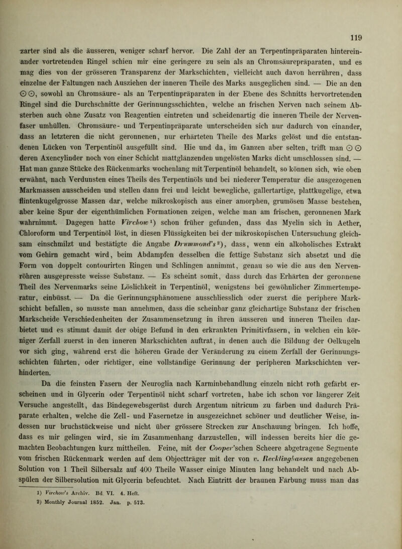 zarter sind als die äusseren, weniger scharf hervor. Die Zahl der an Terpentinpräparaten hinterein- ander vortretenden Ringel schien mir eine geringere zu sein als an Chromsäurepräparaten, und es mag dies von der grösseren Transparenz der Markschichten, vielleicht auch davon herrühren, dass einzelne der Faltungen nach Ausziehen der inneren Theile des Marks ausgeglichen sind. — Die an den GO, sowohl an Chromsäure- als an Terpentinpräparaten in der Ebene des Schnitts hervortretenden Ringel sind die Durchschnitte der Gerinnungsschichten, welche an frischen Nerven nach seinem Ab- sterben auch ohne Zusatz von Reagentien eintreten und scheidenartig die inneren Theile der Nerven- faser umhüllen. Chromsäure- und Terpentinpräparate unterscheiden sich nur dadurch von einander, dass an letzteren die nicht geronnenen, nur erhärteten Theile des Marks gelöst und die entstan- denen Lücken von Terpentinöl ausgefüllt sind. Hie und da, im Ganzen aber selten, trifft man O G deren Axencylinder noch von einer Schicht mattglänzenden ungelösten Marks dicht umschlossen sind. — Hat man ganze Stücke des Rückenmarks wochenlang mit Terpentinöl behandelt, so können sich, wie oben erwähnt, nach Verdunsten eines Theils des Terpentinöls und bei niederer Temperatur die ausgezogenen Markmassen ausscheiden und stellen dann frei und leicht bewegliche, gallertartige, plattkugelige, etwa flintenkugelgrosse Massen dar, welche mikroskopisch aus einer amorphen, grumösen Masse bestehen, aber keine Spur der eigenthümlichen Formationen zeigen, welche man am frischen, geronnenen Mark wahrnimmt. Dagegen hatte Virchow^) schon früher gefunden, dass das Myelin sich in Aether, Chloroform und Terpentinöl löst, in diesen Flüssigkeiten bei der mikroskopischen Untersuchung gleich- sam einschmilzt und bestätigte die Angabe Drimmond's^), dass, wenn ein alkoholisches Extrakt vom Gehirn gemacht wird, beim Abdampfen desselben die fettige Substanz sich absetzt und die Form von doppelt contourirten Ringen und Schlingen annimmt, genau so wie die aus den Nerven- röhren ausgepresste weisse Substanz. — Es scheint somit, dass durch das Erhärten der geronnene Theil des Nervenmarks seine Löslichkeit in Terpentinöl, wenigstens bei gewöhnlicher Zimmertempe- ratur, einbüsst. — Da die Gerinnungsphänomene ausschliesslich oder zuerst die periphere Mark- schicht befallen, so musste man annehmen, dass die scheinbar ganz gleichartige Substanz der frischen Markscheide Verschiedenheiten der Zusammensetzung in ihren äusseren und inneren Theilen dar- bietet und es stimmt damit der obige Befund in den erkrankten Primitivfasern, in welchen ein kör- niger Zerfall zuerst in den inneren Markschichten auftrat, in denen auch die Bildung der Oelkugeln vor sich ging, während erst die höheren Grade der Veränderung zu einem Zerfall der Gerinnungs- schichten führten, oder richtiger, eine vollständige Gerinnung der peripheren Markschichten ver- hinderten. Da die feinsten Fasern der Neuroglia nach Karminbehandlung einzeln nicht roth gefärbt er- scheinen und in Glycerin oder Terpentinöl nicht scharf vortreten, habe ich schon vor längerer Zeit Versuche angestellt, das Bindegewebsgerüst durch Argentum nitricum zu färben und dadurch Prä- parate erhalten, welche die Zell- und Fasernetze in ausgezeichnet schöner und deutlicher Weise, in- dessen nur bruchstückweise und nicht über grössere Strecken zur Anschauung bringen. Ich hoffe, dass es mir gelingen wird, sie im Zusammenhang darzustellen, will indessen bereits hier die ge- machten Beobachtungen kurz mittheilen. Feine, mit der Cooper’schen Scheere abgetragene Segmente vom frischen Rückenmark werden auf dem Objectträger mit der von v. [lecklivgliausen angegebenen Solution von 1 Theil Silbersalz auf 400 Theile Wasser einige Minuten lang behandelt und nach Ab- spülen der Silbersolution mit Glycerin befeuchtet. Nach Eintritt der braunen Färbung muss man das 1) Virchovt’s Archiv. Bd. VI. 4. Heft. 2) Monthly Journal 1852. Jan. p. 573.