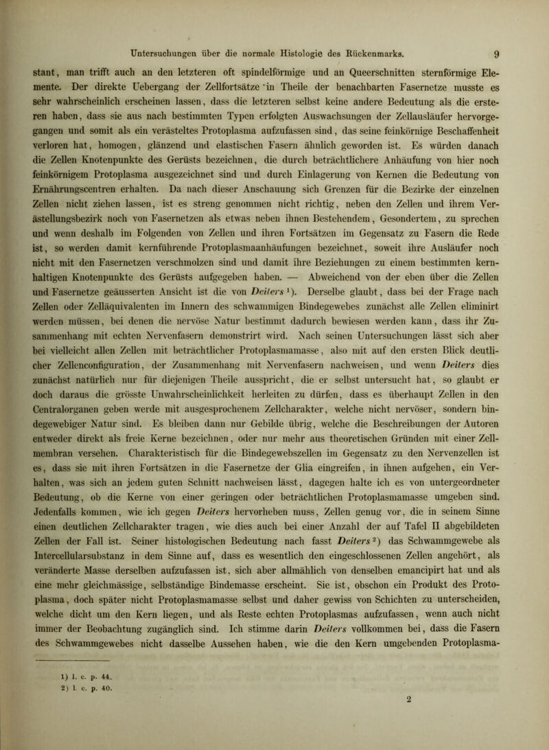 Staat, man trifft auch an den letzteren oft spindelförmige und an Queerschnitten sternförmige Ele- mente. Der direkte Uebergang der Zellfortsätze 'in Theile der benachbarten Fasernetze musste es sehr wahrscheinlich erscheinen lassen, dass die letzteren selbst keine andere Bedeutung als die erste- ren haben, dass sie aus nach bestimmten Typen erfolgten Auswachsungen der Zellausläufer hervorge- gangen und somit als ein verästeltes Protoplasma aufzufassen sind, das seine feinkörnige Beschaffenheit verloren hat, homogen, glänzend und elastischen Fasern ähnlich geworden ist. Es würden danach die Zellen Knotenpunkte des Gerüsts bezeichnen, die durch beträchtlichere Anhäufung von hier noch feinkörnigem Protoplasma ausgezeichnet sind und durch Einlagerung von Kernen die Bedeutung von Ernährungscentren erhalten. Da nach dieser Anschauung sich Grenzen für die Bezirke der einzelnen Zellen nicht ziehen lassen, ist es streng genommen nicht richtig, neben den Zellen und ihrem Ver- ästellungsbezirk noch von Fasernetzen als etwas neben ihnen Bestehendem, Gesondertem, zu sprechen und wenn deshalb im Folgenden von Zellen und ihren Fortsätzen im Gegensatz zu Fasern die Rede ist, so werden damit kernführende Protoplasmaanhäufungen bezeichnet, soweit ihre Ausläufer noch nicht mit den Fasernetzen verschmolzen sind und damit ihre Beziehungen zu einem bestimmten kern- haltigen Knotenpunkte des Gerüsts aufgegeben haben. — Abweichend von der eben über die Zellen und Fasernetze geäusserten Ansicht ist die von Deiters ^). Derselbe glaubt, dass bei der Frage nach Zellen oder Zelläquivalenten im Innern des schwammigen Bindegewebes zunächst alle Zellen eliminirt werden müssen, bei denen die nervöse Natur bestimmt dadurch bewiesen werden kann, dass ihr Zu- sammenhang mit echten Nervenfasern demonstrirt wird. Nach seinen Untersuchungen lässt sich aber bei vielleicht allen Zellen mit beträchtlicher Protoplasmaniasse, also mit auf den ersten Blick deutli- cher Zellenconfiguration, der Zusammenhang mit Nervenfasern nach weisen, und wenn Deiters dies zunächst natürlich nur für diejenigen Theile ausspricht, die er selbst untersucht hat, so glaubt er doch daraus die grösste Unwahrscheinlichkeit herleiten zu dürfen, dass es überhaupt Zellen in den Centralorganen geben werde mit ausgesprochenem Zellcharakter, welche nicht nervöser, sondern bin- degewebiger Natur sind. Es bleiben dann nur Gebilde übrig, welche die Beschreibungen der Autoren entweder direkt als freie Kerne bezeichnen, oder nur mehr aus theoretischen Gründen mit einer Zell- membran versehen. Charakteristisch für die Bindegewebszellen im Gegensatz zu den Nervenzellen ist es, dass sie mit ihren Fortsätzen in die Fasernetze der Glia eingreifen, in ihnen aufgehen, ein Ver- halten, was sich an jedem guten Schnitt nachweisen lässt, dagegen halte ich es von untergeordneter Bedeutung, ob die Kerne von einer geringen oder beträchtlichen Protoplasmamasse umgeben sind. Jedenfalls kommen, wie ich gegen Deiters hervorheben muss, Zellen genug vor, die in seinem Sinne einen deutlichen Zellcharakter tragen, wie dies auch bei einer Anzahl der auf Tafel II abgebildeten Zellen der Fall ist. Seiner histologischen Bedeutung nach fasst Deiters^) das Schwammgewebe als Intercellularsubstanz in dem Sinne auf, dass es wesentlich den eingeschlossenen Zellen angehört, als veränderte Masse derselben aufzufassen ist, sich aber allmählich von denselben emancipirt hat und als eine mehr gleichmässige, selbständige Bindemasse erscheint. Sie ist, obschon ein Produkt des Proto- plasma , doch später nicht Protoplasmamasse selbst und daher gewiss von Schichten zu unterscheiden, welche dicht um den Kern liegen, und als Reste echten Protoplasmas aufzufassen, wenn auch nicht immer der Beobachtung zugänglich sind. Ich stimme darin Deiters vollkommen bei, dass die Fasern des Schwammgewebes nicht dasselbe Aussehen haben, wie die den Kern umgebenden Protoplasma- 1) 1. c. p. 44. 2) 1. c. p. 40. 2