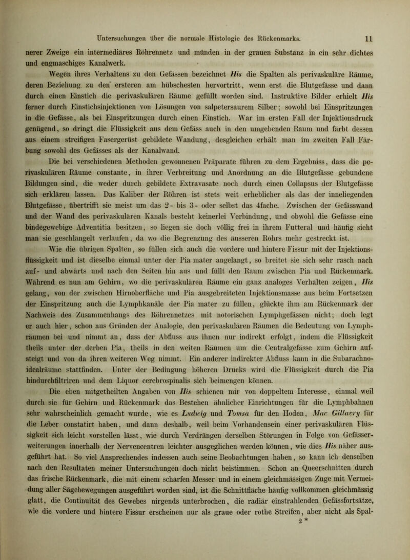 nerer Zweige ein intermediäres Röhrennetz und münden in der grauen Substanz in ein sehr dichtes und engmaschiges Kanalwerk. Wegen ihres Verhaltens zu den Gefässen bezeichnet Uis die Spalten als perivaskuläre Räume, deren Beziehung zu den ersteren am hübschesten hervortritt, wenn erst die Blutgefässe und dann durch einen Einstich die perivaskulären Räume gefüllt worden sind. Instruktive Bilder erhielt Ws ferner durch Einstichsinjektionen von Lösungen von salpetersaurem Silber; sowohl bei Einspritzungen in die Gefässe, als bei Einspritzungen durch einen Einstich. War im ersten Fall der Injektionsdruck genügend, so dringt die Flüssigkeit aus dem Gefäss auch in den umgebenden Raum und färbt dessen aus einem streifigen l'asergerüst gebildete W^andung, desgleichen erhält man im zweiten Fall Fär- bung sowohl des Gefässes als der Kanalwand. Die bei verschiedenen Methoden gewonnenen Präparate führen zu dem Ergebniss, dass die pe- rivaskulären Räume constante, in ihrer Verbreitung und Anordnung an die Blutgefässe gebundene Bildungen sind, die weder durch gebildete Extravasate noch durch einen Collapsus der Blutgefässe sich erklären lassen. Das Kaliber der Röhren ist stets weit erheblicher als das der inneliegenden Blutgefässe, übertrifft sie meist um das 2- bis 3- oder selbst das 4fache. Zwischen der Gefässwand und der Wand des perivaskulären Kanals besteht keinerlei Verbindung, und obAvohl die Gefässe eine bindegewebige Adventitia besitzen, so liegen sie doch völlig frei in ihrem Futteral und häufig sieht mau sie geschlängelt vei'laufen, da wo die Begrenzung des äusseren Rohrs mehr gestreckt ist. W'ie die übrigen Spalten, so füllen sich auch die vordere und hintere Fissur mit der Injektions- flüssigkeit und ist dieselbe einmal unter der Pia mater angelangt, so breitet sie sich sehr rasch nach auf- und abwärts und nach den Seiten hin aus und füllt den Raum zwischen Pia und Rückenmark. W'^ährend es nun am Gehirn, avo die perivaskulären Räume ein ganz analoges Verhalten zeigen, Ws gelang, von der zAvischen Hirnoberfläche und Pia ausgebreiteten Injektionsmasse aus beim Fortsetzen der Einspritzung auch die Lymphkanäle der Pia mater zu füllen, glückte ihm am Rückenmark der Nachweis des Zusammenhangs des Röhrennetzes mit notorischen Lymphgefässen nicht; doch legt er auch hier, schon aus Giäinden der Analogie, den perivaskulären Räumen die Bedeutung von Lymph- räumen bei und nimmt an, dass der Abfluss aus ihnen nur indirekt erfolgt, indem die Flüssigkeit theils unter der derben Pia, theils in den Aveiten Räumen um die Centralgefässe zum Gehirn auf- steigt und von da ihren aveiteren W^eg nimmt. Ein anderer indirekter Abfluss kann in die Subarachno- idealräume stattfinden. Unter der Bedingung höheren Drucks Avird die Flüssigkeit durch die Pia hindurchfiltriren und dem Liquor cerebrospinalis sich heimengen können. Die eben mitgetheilten Angaben von Ws schienen mir von doppeltem Interesse, einmal weil durch sie für Gehirn und Rückenmark das Bestehen ähnlicher Einrichtungen für die Lymphbahnen sehr wahrscheinlich gemacht wurde, wie es Ludn-ig und Tomsa für den Hoden, Mar Gillarry für die Leber constatirt haben, und dann deshalb, weil beim Vorhandensein einer perivaskulären Flüs- sigkeit sich leicht vorstellen lässt, Avie durch Verdrängen derselben Störungen in Folge von Gefässer- weiterungen innerhalb der Nervencentren leichter ausgeglichen werden können, wie dies Wis näher aus- geführt hat. So viel Ansprechendes indessen auch seine Beobachtungen haben, so kann ich denselben nach den Resultaten meiner Untersuchungen doch nicht beistimmen. Schon an Queerschnitten durch das frische Rückenmark, die mit einem scharfen Messer und in einem gleichmässigen Zuge mit Vermei- dung aller Sägebewegungen ausgeführt w'orden sind, ist die Schnittfläche häufig vollkommen gleichmässig glatt, die Continuität des Gewebes nirgends unterbrochen, die radiär einstrahlenden Gefässfortsätze, wie die vordere und hintere Fissur erscheinen nur als graue oder rothe Streifen, aber nicht als Spal-