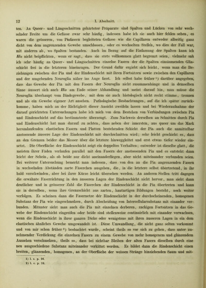 ten. An Queer- und Längsschnitten gehärteter Präparate sind Spalten und Lücken von sehr wech- selnder Breite um die Gefässe zwar sehr häufig, indessen habe ich sie auch hier fehlen sehen, es waren die grösseren, von Piafasern begleiteten Gefässe wie die Capillaren entweder allseitig ganz dicht von dem angrenzenden Gewebe umschlossen, oder es wechselten Stellen, wo dies der Fall war, mit anderen ab, wo Spalten bestanden. Auch im Bezug auf die Einfassung der Spalten kann ich llis nicht beipflichten, wenn er sagt, dass sie stets vollkommen glatt begrenzt seien, vielmehr sah ich sehr häufig an Queer- und Längsschnitten einzelne Fasern der die Spalten einsäumenden Glia- schicht frei in die letzteren hineinragen. Der Grund dafür ergiebt sich leicht, wenn man die Be- ziehungen zwischen der Pia und der Rindenschicht mit ihren Fortsätzen sowie zwischen den Capillaren und der unigel)enden Neuroglia näher ins Auge fasst. Ich selbst habe früher^) darüber angegeben, dass das Gewebe der Pia mit den Fasern der Neuroglia nicht Zusammenhänge und in demselben Sinne äussert sich auch His am Ende seiner Abhandlung und meint darauf hin, man müsse die Neuroglia überhaupt vom Bindegewebe, mit dem sie auch histologisch nicht recht stimme, trennen und als ein Gewebe eigener Art ansehen. Pathologische Beobachtungen, auf die ich später zurück- komme, haben mich an der Richtigkeit dieser Ansicht zweifeln lassen und bei Wiederaufnahme der darauf gerichteten Untersuchungen habe ich mich von dem Bestehen von Verbindungen zwischen Pia und Rindenschicht auf das bestimmteste überzeugt. Zum Nachweis derselben an Schnitten durch Pia und Riudenschicht hat man darauf zu achten, dass neben der innersten, aus queer um das Mark herumlaufenden elastischen Fasern und Platten bestehenden Schicht dei- Pia auch die unmittelbar anstossende äussere Lage der Rindenschicht mit durchschnitten wird; sehr leicht geschieht es, dass an den Grenzen beider das Messer über die letztere hinweggleitet und erst etwas tiefer wieder ein- setzt. Die Oberfläche der Rindenschicht zeigt ein doppeltes Verhalten; entweder ist dieselbe glatt, die meisten ihrer Fäden verlaufen ])arallel mit den Fasern der anstossenden Pia und es entsteht dann leicht der Schein, als ob beide nur dicht aneinanderliegen, aber nicht miteinander verbunden seien. Bei weiterer Untersuchung bemerkt man indessen, dass von den an die Pia angrenzenden Fasern in wechselnden Abständen zarte Fäserchen ausgehen, die, in die letztere selbst übertretend, in ihr bald verschwinden, aber bei ihrer Kürze leicht übersehen werden. An anderen Stellen tritt dagegen die erwähnte Faserrichtung in den äusseren Lagen der Rindenschicht nicht hervor, man sieht dann deutlicher und in grösserer Zahl die Fäserchen der Rindenschicht in die Pia übertreten und kann sie in derselben, wenn ihre Grenzschicht aus zarten, hautartigen Bildungen besteht, noch weiter verfolgen. Es scheinen dann die Fasernetze der Rindenschicht in der durchscheinenden, homogenen Substanz der Pia wie eingeschmolzen, durch Abscheidung von Intercellularsubstanz mit einander ver- bunden. Mitunter sieht man auch die Pia mit einzelnen derberen, zackigen Fortsätzen in das Ge- webe der Rindenschicht eingreifen oder beide sind stellenweise continuirlich mit einander vei'wachsen, wenn die Rindenschicht in ihrer ganzen Dicke oder wenigstens mit ihren äusseren Lagen in ein dem elastischen ähnliches Gewebe umgewandelt ist. Diese Umwandlung, die nicht ganz selten vorkommt und von mir schon früherbeobachtet wurde, scheint theils so vor sich zu gehen, dass unter zu- nehmender Verdickung die einzelnen Fasern zu einem Gewebe von mehr homogenem und glänzendem Aussehen verschmelzen, theils so, dass bei sichtbar Bleiben der alten Fasern dieselben durch eine neu ausgeschiedene Substanz miteinander verkittet werden. Es bildet dann die Rindenschicht einen breiten, glänzenden, homogenen, an der Oberfläche der weissen Stränge hinziehenden Saum und mit- 1) 1. c. p. 26. 2) 1. c. p. 26.