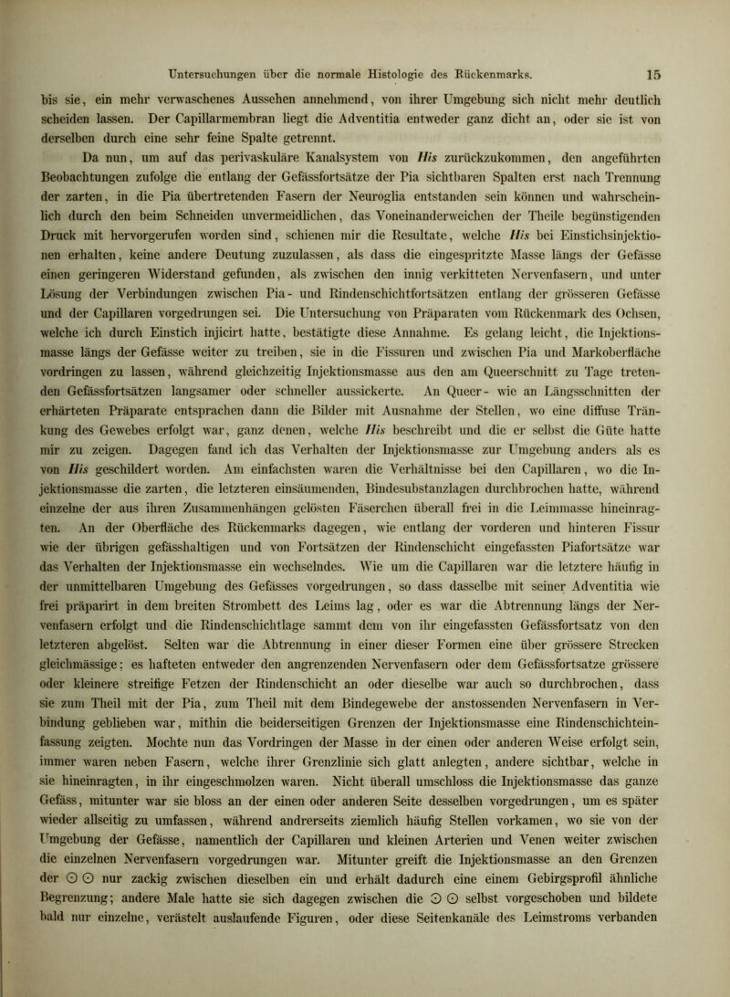 bis sie, ein mehr vert\aschenes Aussehen annehmend, von ihrer Umgebung sich nicht mehr deutlich scheiden lassen. Der Capillarmembran liegt die Adventitia entweder ganz dicht an, oder sic ist von derselben durch eine sehr feine Spalte getrennt. Da nun, um auf das perivaskuläre Kanalsystem von IIls zurückzukommen, den angeführten Beobachtungen zufolge die entlang der Gefässfortsätze der Pia sichtbaren Spalten erst nach Trennung der zarten, in die Pia übertretenden Fasern der Neuroglia entstanden sein können und wahrschein- lich durch den beim Schneiden unvermeidlichen, das Voneinanderweichen der Theile begünstigenden Druck mit hervorgerufen worden sind, schienen mir die Resultate, welche flis bei Einstichsinjektio- nen erhalten, keine andere Deutung zuzulassen, als dass die eingespritzte Älasse längs der Gefässe einen geringeren Widerstand gefunden, als zwischen den innig verkitteten Nervenfasern, und unter Lösung der Verbindungen zwischen Pia- und Rindenschichtfortsätzen entlang der grösseren Gefässe und der Capillaren vorgedrungen sei. Die Untersuchung von Präparaten vom Rückenmark des Ochsen, welche ich durch Einstich injicirt hatte, bestätigte diese Annahme. Es gelang leicht, die Injektions- masse längs der Gefässe weiter zu treiben, sie in die l’issuren und zwischen Pia und Markoberfläche Vordringen zu lassen, während gleichzeitig Injektionsmasse aus den am Queerschnitt zu Tage treten- den Gefässfortsätzen langsamer oder schneller aussickerte. An Queer- wie an Längsschnitten der erhärteten Präparate entsprachen dann die Bilder mit Ausnahme der Stellen, wo eine diffuse Trän- kung des Gewebes erfolgt war, ganz denen, welche Ilis beschreibt und die er selbst die Güte hatte mir zu zeigen. Dagegen fand ich das Verhalten der Injektionsmasse zur Umgebung anders als es von Ilis geschildert worden. Am einfachsten waren die Verhältnisse bei den Capillaren, wo die In- jektionsmasse die zarten, die letzteren einsäumenden, Bindesubstanzlagen durchbrochen hatte, während einzelne der aus ihren Zusammenhängen gelösten Eäserchen überall frei in die Leiinmasse hineinrag- ten. An der Oberfläche des Rückenmarks dagegen, wie entlang der vorderen und hinteren Fissur wie der übrigen gefässhaltigen und von Fortsätzen der Rindenschicht eingefassten Piafortsätze war das Verhalten der Injektionsmasse ein wechselndes. Wie um die Capillaren war die letztere häufig in der unmittelbaren Umgebung des Gefässes vorgedrungen, so dass dasselbe mit seiner Adventitia wie frei präparirt in dem breiten Strombett des Leims lag, oder es war die Abtrennung längs der Ner- venfasern erfolgt und die Rindenschichtlage sammt dem von ihr eingefassten Gefässfortsatz von den letzteren abgelöst. Selten war die Abtrennung in einer dieser Formen eine über grössere Strecken gleichmässige: es hafteten entweder den angrenzenden Nervenfasern oder dem Gefässfortsätze grössere oder kleinere streifige Fetzen der Rindenschicht an oder dieselbe war auch so durchbrochen, dass sie zum Theil mit der Pia, zum Theil mit dem Bindegewebe der anstossenden Nervenfasern in Ver- bindung geblieben war, mithin die beiderseitigen Grenzen der Injektionsmasse eine Rindenschichtein- fassung zeigten. Mochte nun das Vordringen der Masse in der einen oder anderen Weise erfolgt sein, immer waren neben Fasern, welche ihrer Grenzlinie sich glatt anlegten, andere sichtbar, welche in sie hineinragten, in ihr eingeschmolzen waren. Nicht überall umschloss die Injektionsmasse das ganze Gefäss, mitunter war sie bloss an der einen oder anderen Seite desselben vorgedrungen, um es später wieder allseitig zu umfassen, während andrerseits ziemlich häufig Stellen vorkamen, wo sie von der Umgeb Ving der Gefässe, namentlich der Capillaren und kleinen Arterien und Venen weiter zwischen die einzelnen Nervenfasern vorgedrungen w'ar. Mitunter greift die Injektionsmasse an den Grenzen der O O nur zackig zwischen dieselben ein und erhält dadurch eine einem Gebirgsprofil ähnliche Begrenzung; andere Male hatte sie sich dagegen zwischen die 3 O selbst vorgeschoben und bildete bald nur einzelne, verästelt auslaufende Figuren, oder diese Seifenkanäle des Leimstroms verbanden