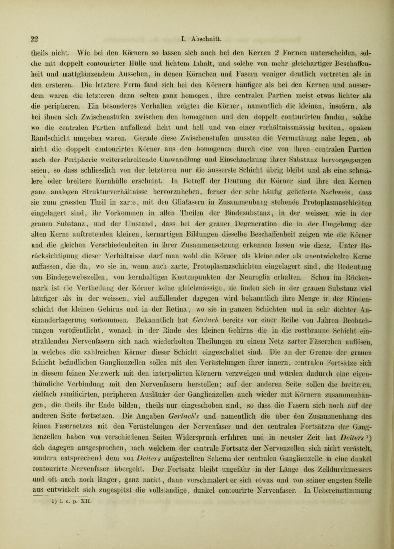 theils nicht. Wie bei den Körnern so lassen sich auch bei den Kernen 2 Formen unterscheiden, sol- che mit doppelt contourirter Hülle und lichtem Inhalt, und solche von mehr gleichartiger Beschaffen- heit und mattglänzendem Aussehen, in denen Körnchen und Fasern weniger deutlich vortreten als in den ersteren. Die letztere Form fand sich bei den Körnern häufiger als bei den Kernen und ausser- dem waren die letzteren dann selten ganz homogen, ihre centralen Partien meist etwas lichter als die peripheren. Ein besonderes Verhalten zeigten die Körner, namentlich die kleinen, insofern, als bei ihnen sich Zwischenstufen zwischen den homogenen und den doppelt contourirten fanden, solche wo die centralen Partien auffallend licht und hell und von einer verhältnissmässig breiten, opaken Randschicht umgeben waren. Gerade diese Zwischenstufen mussten die Vermuthung nahe legen, ob nicht die doppelt contourirten Körner aus den homogenen durch eine von ihren centralen Partien nach der Perii)herie weiterschreitende Umwandlung und Einschmelzung ihrer Substanz hervorgegangen seien, so dass schliesslich von der letzteren nur die äusserste Schicht übrig bleibt und als eine schmä- lere oder breitere Kornhülle erscheint. In Betreff der Deutung der Körner sind ihre den Kernen ganz analogen Strukturverhältnisse hervorzuheben, ferner der sehr häufig gelieferte Nachweis, dass sie zum grössten Theil in zarte, mit den Gliafasern in Zusammenhang stehende Protoplasmaschichten eingelagert sind, ihr Vorkommen in allen Theilen der Bindesubstanz, in der weissen wie in der grauen Substanz, und der Umstand, dass bei der grauen Degeneration die in der Umgebung der alten Kerne auftretenden kleinen, kernartigen Bildungen dieselbe Beschaffenheit zeigen wie die Körner und die gleichen Verschiedenheiten in ihrer Zusammensetzung erkennen lassen wie diese. Unter Be- rücksichtigung dieser Verhältnisse darf man wohl die Körner als kleine oder als unentwickelte Kerne auffassen, die da, wo sie in, wenn auch zarte, Protoplasmaschichten eingelagert sind, die Bedeutung von Bindegewebszellen, von kernhaltigen Knotenpunkten der Neuroglia erhalten. Schon im Rücken- mark ist die Vertheilung der Körner keine gleichmässige, sie finden sich in der grauen Substanz viel häufiger als in der weissen, viel auffallender dagegen wird bekanntlich ihre Menge in der Rinden- schicht des kleinen Gehirns und in der Retina, wo sie in ganzen Schichten und in sehr dichter An- einanderlagerung Vorkommen. Bekanntlich hat Gniack bereits vor einer Reihe von Jahren Beobach- tungen veröffentlicht, wonach in der Rinde des kleinen Gehirns die in die rostbraune Schicht ein- strahlenden Nervenfasern sich nach wiederholten Theilungen zu einem Netz zarter Fäserchen auflösen, in welches die zahlreichen Körner dieser Schicht eingeschaltet sind. Die an der Grenze der grauen Schicht befindlichen Ganglienzellen sollen mit den Verästelungen ihrer innern, centralen Fortsätze sich in diesem feinen Netzwerk mit den inter])olirten Körnern vei’zweigen und würden dadurch eine eigen- thümliche Verbindung mit den Nervenfasern hersteilen; auf der andei-en Seite sollen die breiteren, vielfach ramificirten, peripheren Ausläufer der Ganglienzellen auch wieder mit Körnern Zusammenhän- gen, die theils ihr Ende bilden, theils nur eingeschoben sind, so dass die Fasern sich noch auf der anderen Seite fortsetzen. Die Angaben Gerladis und namentlich die über den Zusammenhang des feinen Fasernetzes mit den Verästelungen der Nervenfaser und den centralen Fortsätzen der Gang- lienzellen haben von verschiedenen Seiten Widerspruch erfahren und in neuster Zeit hat Deiters sich dagegen ausgesprochen, nach welchem der centrale Fortsatz der Nervenzellen sich nicht verästelt, sondern entsprechend dem von Dellers auigestellten Schema der centralen Gangiienzelle in eine dunkel contourirte Nervenfaser übergeht. Der Fortsatz bleibt ungefähr in der Länge des Zelldurchmessers und oft auch noch länger, ganz nackt, dann verschmälert er sich (itwas und von seiner engsten Stelle aus entwickelt sich zugespitzt die vollständige, dunkel contourmte Nervenfaser. In Uebereinstimmung