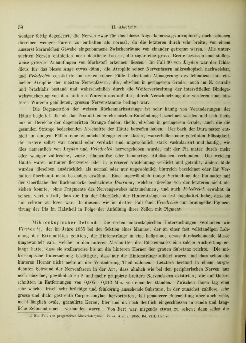 weniger fettig degenerirt, die Nerven zwar für das blosse Auge keineswegs atrophiscli, doch schienen dieselben weniger Fasern zu enthalten als normal, da die letzteren durch sehr breite, von einem äusserst kernreichen Gewebe eingenommene Zwischenräume von einander getrennt waren. Alle unter- suchten Nerven enthielten noch deutliche Fasern, die sogar eine grosse Breite besassen und stellen- weise grössere Anhäufungen von Markstoff erkennen Hessen. Im Fall 30 von Leyden war der Ichia- dicus für das blosse Auge etwas dünn, die Atrophie seiner Nervenfasern mikroskopisch nachweisbar, und Friedreieh constatirte im ersten seiner Fälle bedeutende Abmagerung des Ichiadicus mit ein- facher Atrophie der meisten Nervenfasern, die, obschon in geringerem Grade, auch im N. cruralis und brachialis bestand und wahrscheinlich durch die Weiterverbreitung der interstitiellen Bindege- webswucherung von den hinteren Wurzeln aus auf die, durch Verschmelzung der vorderen und hin- teren Wurzeln gebildeten, grossen Nervenstämme bedingt war. Die Degeneration der weissen Rückenmarksstränge ist sehr häufig von Veränderungen der Häute begleitet, die als das Produkt einer chronischen Entzündung bezeichnet worden und sich theils nur im Bereiche der degenerirten Stränge finden, theils, obschon in geringerem Grade, auch die die gesunden Stränge bedeckenden Abschnitte der Häute betroffen haben. Der Sack der Dura mater ent- hielt in einigen Fällen eine ziemliche Menge einer klaren, wasserhellen oder getrübten Flüssigkeit, die erstere selbst war normal oder verdickt und ungewöhnlich stark vaskularisirt und häufig, wie dies namentlich von Leyden und Friedreich hervorgehoben wurde, mit der Pia mater durch mehr oder weniger zahlreiche, zarte, filamentöse oder bandartige Adhäsionen verbunden. Die weichen Häute waren mitunter fleckweise oder in grösserer Ausdehnung verdickt und getrübt, andere Male wurden dieselben ausdrücklich als normal oder nur ungewöhnlich blutreich bezeichnet oder ihr Ver- halten überhaupt nicht besonders erwähnt. Eine ungewölinlich innige Verbindung der Pia mater mit der Oberfläche des Rückenmarks beobachtete Bourdon, welcher dieselbe von der letzteren nicht ab- zichen konnte, ohne Fragmente des Nervengewebes mitzunehmen, und auch Friedreich erwähnt in seinem vierten Fall, dass die Pia der Oberfläche der Hinterstränge so fest angehaftet habe, dass sie nur schwer zu lösen war. In diesem, wie im dritten Fall fand Friedreich nur braungelbe Pigmen- tiruhg der Pia im Halstheil in Folge der Anfüllung ihrer Zellen mit Pigment. Mikroskopischer Befund. Die ersten mikroskopischen Untersuchungen verdanken wir Virchow'^), der im Jahre 1855 bei der Sektion eines Mannes, der an einer fast vollständigen Läh- mung der Extremitäten gelitten, die Hmterstränge in eine hellgraue, etwas durchscheinende Masse umgewandelt sah, welche in den unteren Abschnitten des Rückenmarks eine solche Ausbreitung ei- langt hatte, dass sie stellenweise bis an die hinteren Hörner der grauen Substanz reichte. Die mi- kroskopische Untersuchung bestätigte, dass nur die Hinterstränge afficirt waren und dass schon die hinteren Hörner nicht mehr an der Veränderung Theil nahmen. Letztere bestand in einem ausge- dehnten Schwund der Nervenfasern in der Art, dass ähnlich wie bei den peripherischen Nerven nur noch einzelne, gewöhnlich zu 2 und mehr gruppirte breitere Nervenfasern existirten, die auf Queer- schnitten in Entfernungen von 0,005 — 0,012 Mm. von einander standen. Zwischen ihnen lag eine sehr weiche, frisch sehr brüchige und feinkörnig aussehende Substanz, in der zunächst zahllose, sehr grosse und dicht gestreute Corpor. aniylac. hervortraten, bei genauerer Betrachtung aber auch viele, meist länglich ovale, granulirte Kerne, hier und da noch deutlich eingeschlossen in runde und läng- liche Zellmembranen, vorhanden waren. Von Fett war nirgends etwas zu sehen; denn selbst die 1) Ein Fall von progressiver Muskelatrophie. Virch. Archiv. 1855. Bd. VIII, Heft i.