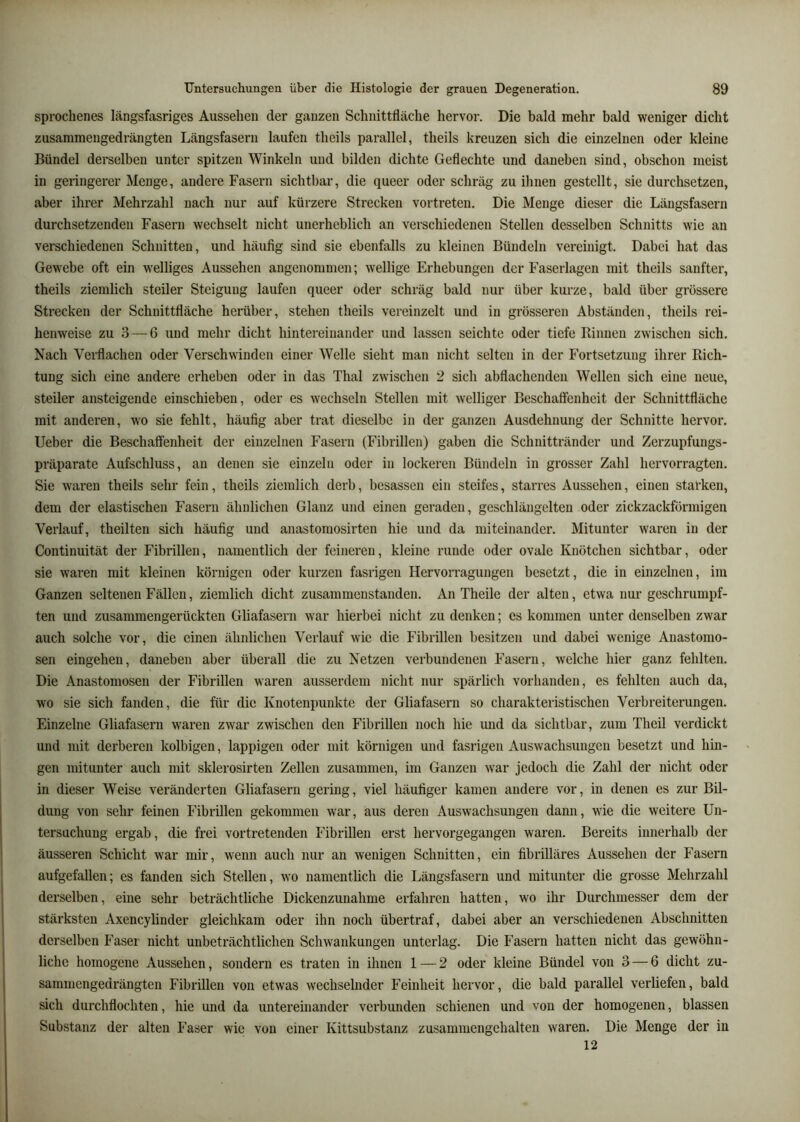 sprochenes längsfasriges Aussehen der ganzen Schnittfläche hervor. Die bald mehr bald weniger dicht zusammengedrängten Längsfasern laufen theils parallel, theils kreuzen sich die einzelnen oder kleine Bündel derselben unter spitzen Winkeln und bilden dichte Geflechte und daneben sind, obschon meist in geringerer Menge, andere Fasern sichtbar, die queer oder schräg zu ihnen gestellt, sie durchsetzen, aber ihrer Mehrzahl nach nur auf kürzere Strecken vortreten. Die Menge dieser die Längsfasern durchsetzenden Fasern wechselt nicht unerheblich an verschiedenen Stellen desselben Schnitts wie an verschiedenen Schnitten, und häufig sind sie ebenfalls zu kleinen Bündeln vereinigt. Dabei hat das Gewebe oft ein welliges Aussehen angenommen; wellige Erhebungen der Faserlagen mit theils sanfter, theils ziemlich steiler Steigung laufen queer oder schräg bald nur über kurze, bald über grössere Strecken der Schnittfläche herüber, stehen theils vereinzelt und in grösseren Abständen, theils rei- henweise zu 3 — 6 und mehr dicht hintereinander und lassen seichte oder tiefe Binnen zwischen sich. Nach Vei-flachen oder Verschwinden einer Welle sieht man nicht selten in der Fortsetzung ihrer Rich- tung sich eine andere erheben oder in das Thal zwischen 2 sich abflachenden Wellen sich eine neue, steiler ansteigende einschieben, oder es wechseln Stellen mit welliger Beschaftenheit der Schnittfläche mit anderen, wo sie fehlt, häufig aber trat dieselbe in der ganzen Ausdehnung der Schnitte hervor, lieber die Beschaffenheit der einzelnen Fasern (Fibrillen) gaben die Schnittränder und Zerzupfungs- präparate Aufschluss, au denen sie einzeln oder in lockeren Bündeln in grosser Zahl hervorragten. Sie waren theils sehr fein, theils ziemlich derb, besassen ein steifes, starres Aussehen, einen starken, dem der elastischen Fasern ähnlichen Glanz und einen geraden, geschlängelten oder zickzackförmigen Verlauf, theilten sich häufig und anastomosirten hie und da miteinander. Mitunter waren in der Continuität der Fibrillen, namentlich der feineren, kleine runde oder ovale Knötchen sichtbar, oder sie waren mit kleinen körnigen oder kurzen fasrigeii Hervorragungen besetzt, die in einzelnen, im Ganzen seltenen Fällen, ziemlich dicht zusammenstanden. An Theile der alten, etwa nur geschrumpf- ten und zusammengerückten Gliafasern war hierbei nicht zu denken; es kommen unter denselben zwar auch solche vor, die einen ähnlichen Verlauf wie die Fibrillen besitzen und dabei wenige Anastomo- sen eingeheu, daneben aber überall die zu Netzen verbundenen Fasern, welche hier ganz fehlten. Die Anastomosen der Fibrillen waren ausserdem nicht nur spärlich vorhanden, es fehlten auch da, wo sie sich fanden, die für die Knotenpunkte der Gliafasern so charakteristischen Verbreiterungen. Einzelne Gliafasern waren zwar zwischen den Fibrillen noch hie und da sichtbar, zum Theil verdickt und mit derberen kolbigen, lappigen oder mit körnigen und fasrigen Auswachsungen besetzt und hin- gen mitunter auch mit sklerosirten Zellen zusammen, im Ganzen war jedoch die Zahl der nicht oder in dieser Weise veränderten Gliafasern gering, viel häufiger kamen andere vor, in denen es zur Bil- dung von sehr feinen Fibrillen gekommen war, aus deren Auswachsungen dann, wie die weitere Un- tersuchung ergab, die frei vortretenden Fibrillen erst hervorgegangen waren. Bereits innerhalb der äusseren Schicht war mir, wenn auch nur an wenigen Schnitten, ein fibrilläres Aussehen der Fasern aufgefallen; es fanden sich Stellen, wo namentlich die Längsfasern und mitunter die grosse Mehrzahl derselben, eine sehr beträchtliche Dickenzunahme erfahren hatten, wo ihr Durchmesser dem der stärksten Axencylinder gleichkam oder ihn noch übertraf, dabei aber an verschiedenen Abschnitten derselben Fasei nicht unbeträchtlichen Schwankungen unterlag. Die Fasern hatten nicht das gewöhn- liche homogene Aussehen, sondern es traten in ihnen 1 — 2 oder kleine Bündel von 3 — 6 dicht zu- sammengedrängteii Fibrillen von etwas wechselnder Feinheit hervor, die bald parallel verliefen, bald sich durchflochten, hie und da untereinander verbunden schienen und von der homogenen, blassen Substanz der alten Faser wie von einer Kittsubstanz zusammengehalten waren. Die Menge der in 12