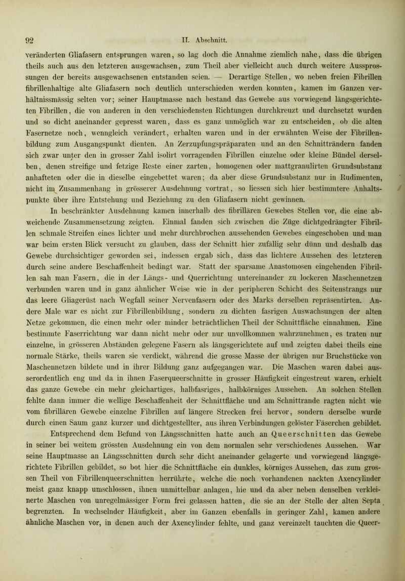 veränderten Gliafasern entsprungen tvaren, so lag doch die Annahme ziemlich nahe, dass die übrigen theils auch aus den letzteren ausgewachsen, zum Theil aber vielleicht auch durch weitere Ausspros*- sungen der bereits ausgewachsenen entstanden seien. — Derartige Stellen, wo neben freien Fibrillen fibrillenhaltige alte Gliafasern noch deutlich unterschieden werden konnten, kamen im Ganzen ver- hältnissmässig selten vor; seiner Hauptmasse nach bestand das Gewebe aus vorwiegend längsgerichte- ten Fibrillen, die von anderen in den verschiedensten Richtungen durchkreuzt und durchsetzt wurden und so dicht aneinander gepresst waren, dass es ganz unmöglich war zu entscheiden, ob die alten Fasernetze noch, wenngleich verändert, erhalten waren und in der erwähnten Weise der Fibrillen- bildung zum Ausgangspunkt dienten. An Zerzupfungspräparaten und an den Schnitträndern fanden sich zwar unter den in grosser Zahl isolirt vorragenden Fibrillen einzelne oder kleine Bündel dersel- ben, denen streifige und fetzige Reste einer zarten, homogenen oder mattgranulirten Grundsubstanz anhafteten oder die in dieselbe eingebettet waren; da aber diese Grundsubstanz nur in Rudimenten, nicht im Zusammenhang in grösserer Ausdehnung vortrat, so liessen sich hier bestimmtere Anhalts- punkte über ihre Entstehung und Beziehung zu den Gliafasern nicht gewinnen. In beschränkter Ausdehnung kamen innerhalb des fibrillären Gewebes Stellen vor, die eine ab- weichende Zusammensetzung zeigten. Einmal fanden sich zwischen die Züge dichtgedrängter Fibril- len schmale Streifen eines lichter und mehr durchbrochen aussehenden Gewebes eingeschoben und man war beim ersten Blick versucht zu glauben, dass der Schnitt hier zufällig sehr dünn und deshalb das Gewebe durchsichtiger geworden sei, indessen ergab sich, dass das lichtere Aussehen des letzteren durch seine andere Beschaffenheit bedingt war. Statt der sparsame Anastoniosen eingehenden Fibril- len sah man Fasern, die in der Längs- und Querrichtung untereinander zu lockeren Maschennetzen verbunden waren und in ganz ähnlicher Weise wie in der peripheren Schicht des Seitenstrangs nur das leere Gliagerüst nach Wegfall seiner Nervenfasern oder des Marks derselben repräsentirten. An- dere Male war es nicht zur Fibrillenbildung, sondern zu dichten fasrigen Auswachsungen der alten Netze gekommen, die einen mehr oder minder beträchtlichen Theil der Schnittfläche einnahmen. Eine bestimmte Faserrichtung war dann nicht mehr oder nur unvollkommen Avahrzunehmen, es traten nur einzelne, in grösseren Abständen gelegene Fasern als längsgei'ichtete auf und zeigten dabei theils eine normale Stärke, theils waren sie verdickt, während die grosse Masse der übrigen nur Bruchstücke von Maschennetzen bildete und in ihrer Bildung ganz aufgegangen war. Die Maschen waren dabei aus- serordentlich eng und da in ihnen Faserqueerschnitte in grosser Häufigkeit eingestreut w'aren, erhielt das ganze Gewebe ein mehr gleichartiges, halbfasriges, halbkörniges Aussehen. An solchen Stellen fehlte dann immer die wellige Beschaffenheit der Schnittfläche und am Schnittrande ragten nicht wie vom fibrillären Gewebe einzelne Fibrillen auf längere Strecken frei hervor, sondern derselbe wurde durch einen Saum ganz kurzer und dichtgestellter, aus ihren Verbindungen gelöster Fäserchen gebildet. Entsprechend dem Befund von Längsschnitten hatte auch an Que er schnitten das Gewebe in seiner bei weitem grössten Ausdehnung ein von dem normalen sehr verschiedenes Aussehen. War seine Hauptmasse an Längsschnitten durch sehr dicht aneinander gelagerte und vorwiegend längsge- richtete Fibrillen gebildet, so bot hier die Schnittfläche ein dunkles, körniges Aussehen, das zum gros- sen Theil von Fibrillenqueerschnitten herrührte, welche die noch vorhandenen nackten Axencylinder meist ganz knapp umschlossen, ihnen unmittelhar anlagen, hie und da aber neben denselben verklei- nerte Maschen von unregelmässiger Form frei gelassen hatten, die sie an der Stelle der alten Septa _ begrenzten. In wechselnder Häufigkeit, aber im Ganzen ebenfalls in geringer Zahl, kamen andere ähnliche Maschen vor, in denen auch der Axencylinder fehlte, und ganz vereinzelt tauchten die Queer-