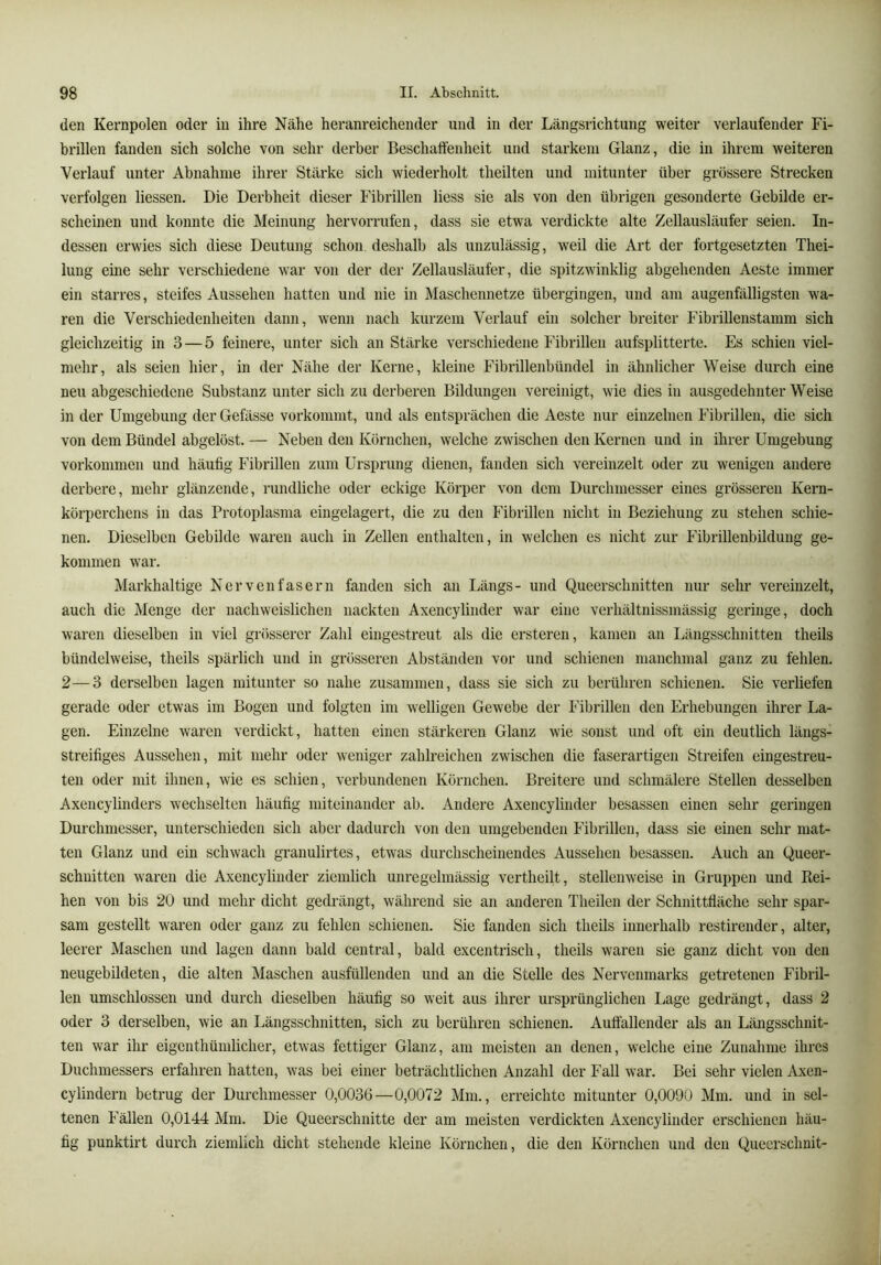 den Kernpolen oder in ihre Nähe heranreichender und in der Längsrichtung weiter verlaufender Fi- brillen fanden sich solche von sehr derber Beschaffenheit und starkem Glanz, die in ihrem weiteren Verlauf unter Abnahme ihrer Stärke sich wiederholt theilten und mitunter über grössere Strecken verfolgen Hessen. Die Derbheit dieser Fibrillen Hess sie als von den übrigen gesonderte Gebilde er- scheinen und konnte die Meinung hervorrufen, dass sie etwa verdickte alte Zellausläufer seien. In- dessen erwies sich diese Deutung schon deshalb als unzulässig, weil die Art der fortgesetzten Thei- lung eine sehr verschiedene war von der der Zellausläufer, die spitzwinklig abgehenden Aeste immer ein starres, steifes Aussehen hatten und nie in Maschennetze übergingen, und am augenfälligsten wa- ren die Verschiedenheiten dann, wenn nach kurzem Verlauf ein solcher breiter Fibrillenstamm sich gleichzeitig in 3 — 5 feinere, unter sich an Stärke verschiedene Fibrillen aufsplitterte. Es schien viel- mehr, als seien hier, in der Nähe der Kerne, kleine Fibrillenbündel in ähnlicher Weise durch eine neu abgeschiedene Substanz unter sich zu derberen Bildungen vereinigt, wie dies in ausgedehnter Weise in der Umgebung der Gefässe vorkommt, und als entsprächen die Aeste nur einzelnen Fibrillen, die sich von dem Bündel abgelöst. — Neben den Körnchen, welche zwischen den Kernen und in ihrer Umgebung Vorkommen und häufig Fibrillen zum Ursprung dienen, fanden sich vereinzelt oder zu wenigen andere derbere, mehr glänzende, rundliche oder eckige Körper von dem Durchmesser eines grösseren Kern- köi-perchens in das Protoplasma eingelagert, die zu den Fibrillen nicht in Beziehung zu stehen schie- nen. Dieselben Gebilde waren auch in Zellen enthalten, in welchen es nicht zur Fibrillenbildung ge- kommen war. Markhaltige Nervenfasern fanden sich an Längs- und Queerschnitten nur sehr vereinzelt, auch die Menge der nachweislichen nackten Axencylinder war eine verhältnissmässig geringe, doch waren dieselben in viel grösserer Zahl eingestreut als die ersteren, kamen an Längsschnitten theils bündelweise, theils spärlich und in grösseren Abständen vor und schienen manchmal ganz zu fehlen. 2—3 derselben lagen mitunter so nahe zusammen, dass sie sich zu berühren schienen. Sie verliefen gerade oder etwas im Bogen und folgten im welligen Gewebe der Fibrillen den Erhebungen ihrer La- gen. Einzelne waren verdickt, hatten einen stärkeren Glanz wie sonst und oft ein deutlich längs- streifiges Aussehen, mit mehr oder weniger zahlreichen zwischen die faserartigen Streifen eingestreu- ten oder mit ihnen, wie es schien, verbundenen Körnchen. Breitere und schmälere Stellen desselben Axencylinders wechselten häufig miteinander ab. Andere Axencylinder besassen einen sehr geringen Durchmesser, unterschieden sich aber dadurch von den umgebenden Fibrillen, dass sie einen sehr mat- ten Glanz und ein schwach granulirtes, etwas durchscheinendes Aussehen besassen. Auch an Queer- schuitten waren die Axencylinder ziemlich unregelmässig vertheilt, stellenweise in Gruppen und Rei- hen von bis 20 und mehr dicht gedrängt, während sie an anderen Theilen der Schnittfläche sehr spar- sam gestellt waren oder ganz zu fehlen schienen. Sie fanden sich theils innerhalb restirender, altei’, leerer Maschen und lagen dann bald central, bald excentrisch, theils waren sie ganz dicht von den neugebüdeten, die alten Maschen ausfüllenden und an die Stelle des Nervenmarks getretenen Fibril- len umschlossen und durch dieselben häufig so weit aus ihrer ursprünglichen Lage gedrängt, dass 2 oder 3 derselben, wie an Längsschnitten, sich zu berühren schienen. Auffallender als an Längsschnit- ten war ihr eigenthümlicher, etwas fettiger Glanz, am meisten an denen, welche eine Zunahme ihres Duchmessers erfahren hatten, was bei einer beträchtlichen Anzahl der Fall war. Bei sehr vielen Axen- cylindern betrug der Durchmesser 0,0036—0,0072 Mm., erreichte mitunter 0,0090 Mm. und in sel- tenen Fällen 0,0144 Mm. Die Queerschnitte der am meisten verdickten Axencylinder erschienen häu- fig punktirt durch ziemlich dicht stehende kleine Körnchen, die den Körnchen und den Quecrschnit-