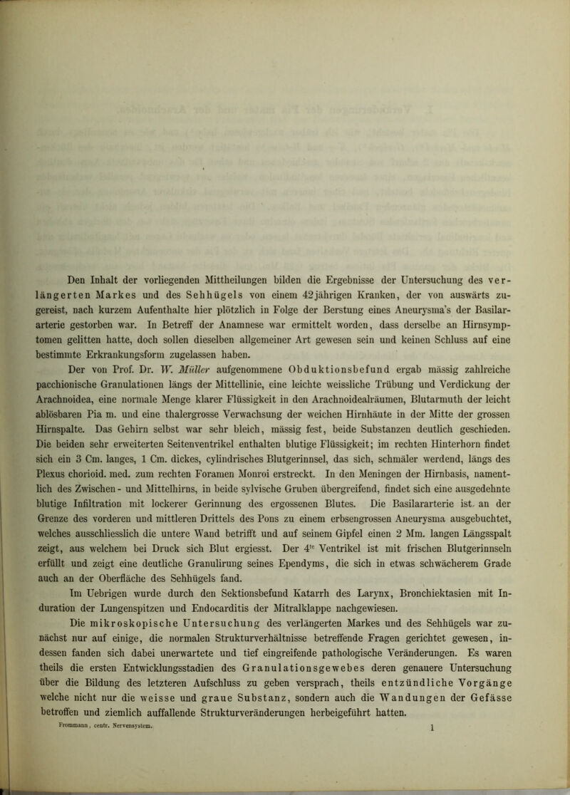Den Inhalt der vorliegenden Mittheilungen bilden die Ergebnisse der Untersuchung des ver- längerten Markes und des Sehhügels von einem 42jährigen Kranken, der von auswärts zu- gereist, nach kurzem Aufenthalte hier plötzlich in Folge der Berstung eines Aneurysma’s der Basilar- arterie gestorben w'ai’. In Betreff der Anamnese war ermittelt worden, dass derselbe an Hirnsymp- tomen gelitten hatte, doch sollen dieselben allgemeiner Art gewesen sein und keinen Schluss auf eine bestimmte Erkrankungsform zugelassen haben. Der von Prof. Dr. W. Müller aufgenommene Obduktionsbefund ergab massig zahlreiche pacchionische Granulationen längs der Mittellinie, eine leichte weissliche Trübung und Verdickung der Arachnoidea, eine normale Menge klarer Flüssigkeit in den Arachnoidealräumen, Blutarmuth der leicht ablösbaren Pia m. und eine thalergrosse Verwachsung der weichen Hirnhäute in der Mitte der grossen Hirnspalte. Das Gehirn selbst war sehr bleich, mässig fest, beide Substanzen deutlich geschieden. Die beiden sehr erweiterten Seitenventrikel enthalten blutige Flüssigkeit; im rechten Hinterhorn findet sich ein 3 Cm. langes, 1 Cm. dickes, cylindrisches Blutgerinnsel, das sich, schmäler werdend, längs des Plexus chorioid. med. zum rechten Foranien Monroi erstreckt. In den Meningen der Hirnbasis, nament- lich des Zwischen - und Mittelhirns, in beide sylvische Gruben übergreifend, findet sich eine ausgedehnte blutige Infiltration mit lockerer Gerinnung des ergossenen Blutes. Die Basilararterie ist, an der Grenze des vorderen und mittleren Drittels des Pons zu einem erbsengrossen Aneurysma ausgebuchtet, welches ausschliesslich die untere Wand betrifft und auf seinem Gipfel einen 2 Mm. langen Längsspalt zeigt, aus welchem bei Druck sich Blut ergiesst. Der 4*® Ventrikel ist mit frischen Blutgerinnseln erfüllt und zeigt eine deutliche Granulirung seines Ependyms, die sich in etwas schwächerem Grade auch an der Oberfläche des Sehhügels fand. Im Uebrigen wurde durch den Sektionsbefund Katarrh des Larynx, Bronchiektasien mit In- duration der Lungenspitzen und Endocarditis der Mitralklappe nachgewiesen. Die mikroskopische Untersuchung des verlängerten Markes und des Sehhügels war zu- nächst nur auf einige, die normalen Strukturverhältnisse betreffende Fragen gerichtet gewesen, in- dessen fanden sich dabei unerwartete und tief eingreifende pathologische Veränderungen. Es waren theils die ersten Entwicklungsstadien des Granulationsgewebes deren genauere Untersuchung über die Bildung des letzteren Aufschluss zu gehen versprach, theils entzündliche Vorgänge welche nicht nur die weisse und graue Substanz, sondern auch die Wandungen der Gefässe betroffen und ziemlich auffallende Strukturveränderungen herheigeführt hatten.