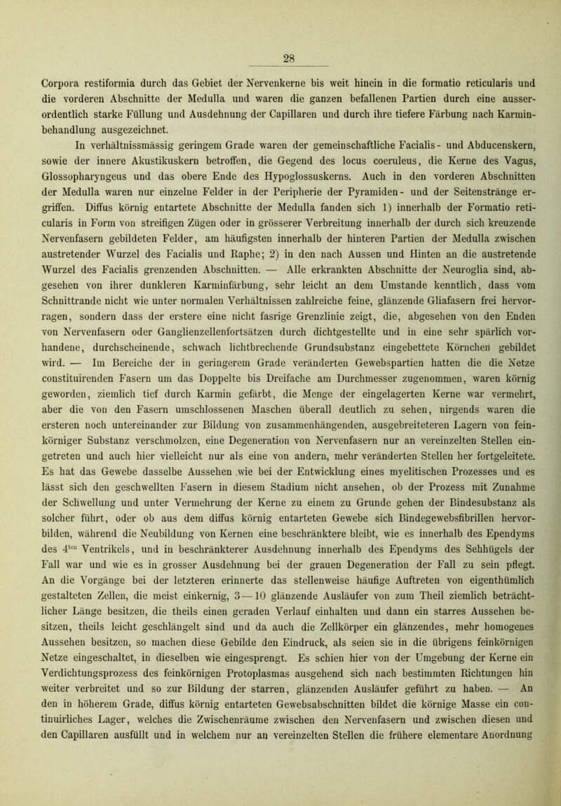 Corpora restiformia durch das Gebiet der Nervenkerne bis weit hinein in die formatio reticularis und die vorderen Abschnitte der Medulla und waren die ganzen befallenen Partien durch eine ausser- ordentlich starke Füllung und Ausdehnung der Capillaren und durch ihre tiefere Färbung nach Karmin- behandlung ausgezeichnet. In verhältnissmässig geringem Grade waren der gemeinschaftliche Facialis- und Abducenskern, sowie der innere Akustikuskern betroffen, die Gegend des locus coeruleus, die Kerne des Vagus, Glossopharyngeus und das obere Ende des Hypoglossuskerns. Auch in den vorderen Abschnitten der Medulla waren nur einzelne Felder in der Peripherie der Pyramiden- und der Seitenstränge er- griffen. Diffus körnig entartete Abschnitte der Medulla fanden sich 1) innerhalb der Formatio reti- cularis in Form von streifigen Zügen oder in grösserer Verbreitung innerhalb der durch sich kreuzende Nervenfasern gebildeten Felder, am häufigsten innerhalb der hinteren Partien der Medulla zwischen austretender Wurzel des Facialis und Raphe; 2) in den nach Aussen und Hinten an die austretende Wurzel des Facialis grenzenden Abschnitten. — Alle erkrankten Abschnitte der Neuroglia sind, ab- gesehen von ihrer dunkleren Karminfärbung, sehr leicht an dem Umstande kenntlich, dass vom Schnittrande nicht wie unter normalen Verhältnissen zahlreiche feine, glänzende Gliafasern frei hervor- ragen, sondern dass der erstere eine nicht fasrige Grenzlinie zeigt, die, abgesehen von den Enden von Nervenfasern oder Ganglienzellenfortsätzen durch dichtgestellte und in eine sehr spärlich vor- handene, durchscheinende, schwach lichtbrechende Grundsubstanz eingebettete Körnchen gebildet wird. — Im Bereiche der in geringerem Grade veränderten Gewebspartien hatten die die Netze constituirenden Fasern um das Doppelte bis Dreifache am Durchmesser zugenommen, waren körnig geworden, ziemlich tief durch Karmin gefärbt, die Menge der eingelagerten Kerne war vermehrt, aber die von den Fasern umschlossenen Maschen überall deutlich zu sehen, nirgends waren die ersteren noch untereinander zur Bildung von zusammenhängenden, ausgebreiteteren Lagern von fein- körniger Substanz verschmolzen, eine Degeneration von Nervenfasern nur an vereinzelten Stellen ein- getreten und auch hier vielleicht nur als eine von andern, mehr veränderten Stellen her fortgeleitete. Es hat das Gewebe dasselbe Aussehen .wie bei der Entwicklung eines myelitischen Prozesses und es lässt sich den geschwellten Fasern in diesem Stadium nicht ansehen, ob der Prozess mit Zunahme der Schwellung und unter Vermehrung der Kerne zu einem zu Grunde gehen der Bindesubstanz als solcher führt, oder ob aus dem diffus körnig entarteten Gewebe sich Bindegewebsfibrillen hervor- bilden, während die Neubildung von Kernen eine beschränktere bleibt, wie es innerhalb des Ependyms des 4'““ Ventrikels, und in beschränkterer Ausdehnung innerhalb des Ependyms des Sehhügels der Fall war und wie es in grosser Ausdehnung bei der grauen Degeneration der Fall zu sein pflegt. An die Vorgänge bei der letzteren erinnerte das stellenweise häufige Auftreten von eigenthümlich gestalteten Zellen, die meist einkernig, 3—10 glänzende Ausläufer von zum Theil ziemlich beträcht- licher Länge besitzen, die theils einen geraden Verlauf einhalten und dann ein starres Aussehen be- sitzen, theils leicht geschlängelt sind und da auch die Zellkörper ein glänzendes, mehr homogenes Aussehen besitzen, so machen diese Gebilde den Eindruck, als seien sie in die übrigens feinkörnigen Netze eingeschaltet, in dieselben wie eingesprengt. Es schien hier von der Umgebung der Kerne ein Verdichtungsprozess des feinkörnigen Protoplasmas ausgehend sich nach bestimmten Richtungen hin weiter verbreitet und so zur Bildung der starren, glänzenden Ausläufer geführt zu haben. — An den in höherem Grade, diffus körnig entarteten Gewebsabschnitten bildet die körnige Masse ein con- tinuirliches Lager, welches die Zwischenräume zwischen den Nervenfasern und zwischen diesen und den Capillaren ausfüllt und in welchem nur an vereinzelten Stellen die frühere elementare Anordnung