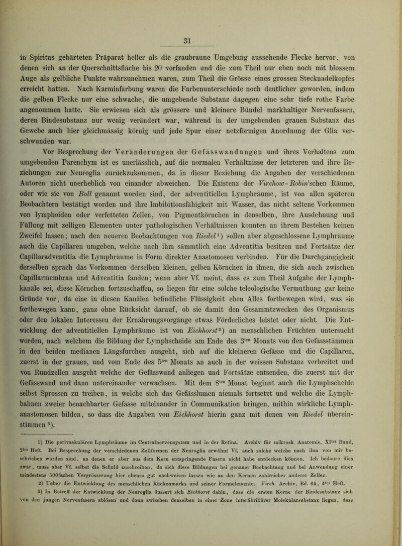 in Spiritus gehärteten Präparat heller als die graubraune Umgebung aussehende Flecke hervor, von denen sich an der Querschnittsfläche bis 20 vorfanden und die zum Theil nur eben noch mit blossem Auge als gelbliche Punkte wahrzunehmen waren, zum Theil die Grösse eines grossen Stecknadelkopfes erreicht hatten. Nach Karminfärbung waren die Farbenunterschiede noch deutlicher geworden, indem die gelben Flecke nur eine schwache, die umgebende Substanz dagegen eine sehr tiefe rothe Farbe angenommen hatte. Sie erwiesen sich als grössere und kleinere Bündel markhaltiger Nervenfasern, deren Bindesubstanz nur wenig verändert war, während in der umgebenden grauen Substanz das Gewebe auch hier gleichmässig körnig und jede Spur einer netzförmigen Anordnung der Glia ver- schwunden war. Vor Besprechung der Veränderungen der Gefässwandungen und ihres Verhaltens zum umgebenden Parenchym ist es unerlässlich, auf die normalen Verhältnisse der letzteren und ihre Be- ziehungen zur Neuroglia zurückzukommen, da in dieser Beziehung die Angaben der verschiedenen Autoren nicht unerheblich von einander abweichen. Die Existenz der - 12o2>m’schen Räume, oder wie sie von Boll genannt worden sind, der adventitiellen Lymphräume, ist von allen späteren Beobachtern bestätigt worden und ihre Imbibitioiisfähigkeit mit Wasser, das nicht seltene Vorkommen von lymphoiden oder verfetteten Zellen, von Pigmentkörnchen in denselben, ihre Ausdehnung und Füllung mit zelligen Elementen unter pathologischen Verhältnissen konnten an ihrem Bestehen keinen Zweifel lassen; nach den neueren Beobachtungen von Biedel ^) sollen aber abgeschlossene Lymphräume auch die Capillaren umgeben, welche nach ihm sämmtlich eine Adventitia besitzen und Fortsätze der Capillaradventitia die Lymphräume in Form direkter Anastomosen verbinden. Für die Durchgängigkeit derselben sprach das Vorkommen derselben kleinen, gelben Körnchen in ihnen, die sich auch zwischen Capillarmembran und Adventitia fanden; wenn aber Vf. meint, dass es zum Theil Aufgabe der Lymph- kanäle sei, diese Körnchen fortzuschaffen, so liegen für eine solche teleologische Vermuthung gar keine Gründe vor, da eine in diesen Kanälen befindliche Flüssigkeit eben Alles fortbewegen wird, was sie fortbewegen kann, ganz ohne Rücksicht darauf, ob sie damit den Gesammtzwecken des Organismus oder den lokalen Interessen der Ernährungsvorgänge etwas Förderliches leistet oder nicht. Die Ent- wicklung der adventitiellen Lymphräume ist von Eickhorst^) an menschlichen Früchten untersucht worden, nach welchem die Bildung der Lymphscheide am Ende des 3*®“ Monats von den Gefässstämmen in den beiden medianen Längsfurchen ausgeht, sich auf die kleineren Gefässe und die Capillaren, zuerst in der grauen, und vom Ende des 5*®“ Monats an auch in der weissen Substanz verbreitet und von Rundzellen ausgeht welche der Gefässwand anliegen und Fortsätze entsenden, die zuerst mit der Gefässwand und dann untereinander verwachsen. Mit dem Monat beginnt auch die Lymphscheide selbst Sprossen zu treiben, in welche sich das Gefässlumen niemals fortsetzt und welche die Lymph- bahnen zweier benachbarter Gefässe miteinander in Communikation bringen, mithin wirkliche Lymph- anastomosen bilden, so dass die Angaben von Eichhorst hierin ganz mit denen von Riedel überein- stimmen 3). 1) Die perivaskulären Lymphräume im Centralnervensystem und in der Retina. Archiv für mikrosk. Anatomie, Xlter Band, Heft. Bei Besprechung der verschiedenen Zellformen der Neuroglia erwähnt Vf. auch solche welche nach ihm von mir be- schrieben worden sind, an denen er aber aus dem Kern entspringende Fasern nicht habe entdecken können. Ich bedaure dies zwar, muss aber Vf. seihst die Schuld zuschreiben, da sich diese Bildungen bei genauer Beobachtung und bei Anwendung einer mindestens öOOfachen Vergrösserung hier ebenso gut nachweisen lassen wie an den Kernen zahlreicher anderer Zellen. 2) Ueber die Entwicklung des menschlichen Rückenmarks und seiner Pormelemente. Virch. Archiv, Bd. 64, 4tes Heft. 3) In Betreff der Entwicklung der Neuroglia äussert sich Eichhorst dahin, dass die ersten Kerne der Bindesubstanz sich von den jungen Nervenfasern ahlösen und dann zwischen denselben in einer Zone interfibrillärer Molekularsubstanz liegen, dass