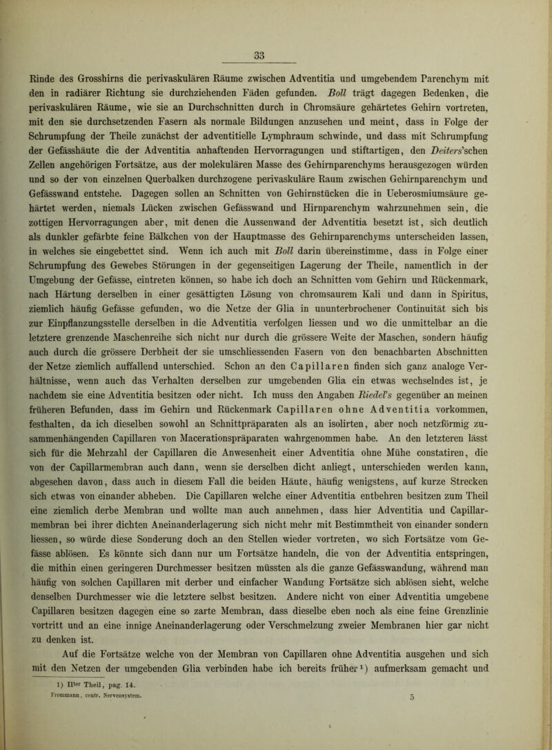 Rinde des Grosshirns die perivaskulären Räume zwischen Adventitia und umgebendem Parenchym mit den in radiärer Richtung sie durchziehenden Fäden gefunden. JBoll trägt dagegen Bedenken, die perivaskulären Räume, wie sie an Durchschnitten durch in Chromsäure gehärtetes Gehirn vortreten, mit den sie durchsetzenden Fasern als normale Bildungen anzusehen und meint, dass in Folge der Schrumpfung der Theile zunächst der adventitielle Lymphraum schwinde, und dass mit Schrumpfung der Gefässhäute die der Adventitia anhaftenden Hervorragungen und stiftartigen, den Deifers’schen Zellen angehörigen Fortsätze, aus der molekulären Masse des Gehirnparenchyms herausgezogen würden und so der von einzelnen Querbalken durchzogene perivaskuläre Raum zwischen Gehirnparenchym und Gefässwand entstehe. Dagegen sollen an Schnitten von Gehirnstücken die in Ueberosmiumsäure ge- härtet werden, niemals Lücken zwischen Gefässwand und Hirnparenchym wahrzunehmen sein, die zottigen Hervorragungen aber, mit denen die Aussenwand der Adventitia besetzt ist, sich deutlich als dunkler gefärbte feine Bälkchen von der Hauptmasse des Gehirnparenchyms unterscheiden lassen, in welches sie eingebettet sind. Wenn ich auch mit Boll darin übereinstimme, dass in Folge einer Schrumpfung des Gewebes Störungen in der gegenseitigen Lagerung der Theile, namentlich in der Umgebung der Gefässe, eintreten können, so habe ich doch an Schnitten vom Gehirn und Rückenmark, nach Härtung derselben in einer gesättigten Lösung von chromsaurem Kali und dann in Spiritus, ziemlich häufig Gefässe gefunden, wo die Netze der Glia in ununterbrochener Continuität sich bis zur Einpflanzungsstelle derselben in die Adventitia verfolgen Hessen und wo die unmittelbar an die letztere grenzende Maschenreihe sich nicht nur durch die grössere Weite der Maschen, sondern häufig auch durch die grössere Derbheit der sie umschliessenden Fasern von den benachbarten Abschnitten der Netze ziemlich auffallend unterschied. Schon an den Capillaren finden sich ganz analoge Ver- hältnisse, wenn auch das Verhalten derselben zur umgebenden Glia ein etwas wechselndes ist, je nachdem sie eine Adventitia besitzen oder nicht. Ich muss den Angaben RiedeVs gegenüber an meinen früheren Befunden, dass im Gehirn und Rückenmark Capillaren ohne Adventitia verkommen, festhalten, da ich dieselben sowohl an Schnittpräparaten als an isolirten, aber noch netzförmig zu- sammenhängenden Capillaren von Macerationspräparaten wahrgenommen habe. An den letzteren lässt sich für die Mehrzahl der Capillaren die Anwesenheit einer Adventitia ohne Mühe constatiren, die von der Capillarmembran auch dann, wenn sie derselben dicht anliegt, unterschieden werden kann, abgesehen davon, dass auch in diesem Fall die beiden Häute, häufig wenigstens, auf kurze Strecken sich etwas von einander abheben. Die Capillaren welche einer Adventitia entbehren besitzen zum Theil eine ziemlich derbe Membran und wollte man auch annehmen, dass hier Adventitia und Capillar- membran bei ihrer dichten Aneinanderlagerung sich nicht mehr mit Bestimmtheit von einander sondern Hessen, so würde diese Sonderung doch an den Stellen wieder vortreten, wo sich Fortsätze vom Ge- fässe ablösen. Es könnte sich dann nur um Fortsätze handeln, die von der Adventitia entspringen, die mithin einen geringeren Durchmesser besitzen müssten als die ganze Gefässwandung, während man häufig von solchen Capillaren mit derber und einfacher W’andung Fortsätze sich ablösen sieht, welche denselben Durchmesser wie die letztere selbst besitzen. Andere nicht von einer Adventitia umgebene Capillaren besitzen dagegen eine so zarte Membran, dass dieselbe eben noch als eine feine Grenzlinie vortritt und an eine innige Aneinanderlagerung oder Verschmelzung zweier Membranen hier gar nicht zu denken ist. Auf die Fortsätze welche von der Membran von Capillaren ohne Adventitia ausgehen und sich mit den Netzen der umgebenden Glia verbinden habe ich bereits früher^) aufmerksam gemacht und 1) Ilter Theil, pag. 14. Frommann, centr. NerTensystera. O