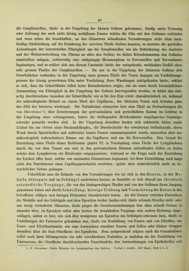 die Ganglienzellen, theils in der Umgebung der kleinen Gefässe gekommen, häufig unter Trennung oder Ablösung der noch nicht körnig zerfallenen Fasern welche die Glia mit den Gefässen verbinden und wenn schon die krankhaften, an den Glianetzen ablaufenden Veränderungen nicht ohne nach- theilige Rückwirkung auf die Ernährung der nervösen Theile bleiben konnten, so mussten die partiellen Anhäufungen der interstitiellen Flüssigkeit um die Ganglienzellen wie die Behinderung des Austritts und der Weiterverbreitung von Plasma an allen den Stellen, wo dichte Körnchenmassen den Gefässen unmittelbar anlagen, nothwendig eine rückgängige Metamorphose in Nervenzellen und Nervenfasern begünstigen, und es erklärt sich aus diesem Umstande leicht der weitgehende, molekulare Zerfall eines sehr grossen Theiles der Ganglienzellen. — Da nur in der Umgebung der kleineren Gefässe sich Gewebslücken vorfanden, in der Umgebung eines grossen Theils der Venen dagegen ein Verdichtungs- prozess der körnig gewordenen Glia unter Verdickung ihrer Wandungen stattgefunden hatte, erklärt es sich, dass die Schnittfläche selbst keine Besonderheiten zeigte, wie sie sonst durch beträchtlichere Ansammlung von Flüssigkeit in der Umgebung der Gefässe hervorgerufen worden, es fehlte das sieb- artig durchbrochene Aussehen der Schnittfläche wie es für den Etat crible charakteristisch ist, während der mikroskopische Befund an einem Theil der Capillaren, der kleinsten Venen und Arterien ganz das Bild des letzteren wiedergab. Die Verhältnisse erinnerten hier zum Theil an Beobachtungen die von Ober Steiner über Erweiterungen der perivaskulären und pericellulären Räume im Gehirne in der Umgebung einer erbsengrossen, hinter die tiefliegenden Brückenfasern eingelagerten Gummige- schwulst gemacht worden sind. In der Umgebung derselben fanden sich zahlreiche kleine runde Löcher bis zur Grösse eines Stecknadelkopfes, die Durchschnitte der erweiterten Gefässkanäle, deren Wand durch Spindelzellen und zahlreiche feinste Fasern zusammengesetzt wurde, ausserdem aber nur mikroskopisch wahrnehmbare Räume um die Capillaren und um die Nervenzellen. Den Grund für Entstehung eines Theils dieser Hohlräume glaubt Vf. in Verstopfung eines Theils der Lymphbahnen durch die von dem Tumor aus sich in den perivaskulären Räumen anhäufenden Zellen zu finden welche dem Lymphstrom ein Hinderniss entgegensetzen, während er die Frage nach der Entstehung der Lücken offen lässt, welche von minimalen Dimensionen beginnend, bei ihrer Entwicklung noch lange nicht den Durchmesser eines Capillarquerschnitts erreichen, später aber wahrscheinlich auch zu be- trächtlicher Grösse gelangen. Ueberblickt man die Befunde von den Veränderungen wie sie sich in den Häuten, in der Me- dulla oblongata und im Sehhügel nachweisen Hessen, so handelte es sich überall um chronisch entzündliche Vorgänge, die von den bindegewebigen Theilen und von den Gefässen ihren Ausgang genommen haben und durch Schwellung, körnige Trübung und Vermehrung der Kerne in den betroffenen zeitigen und fasrigen Elementen charakterisirt waren. An der Grenze zwischen Parenchym der Medulla und des Sehhügels und dem Ependym beider fanden sich theils schmale Streifen nicht oder nur wenig veränderter Glianetze, theils gingen die Gewebsveränderungen hier ohne scharfe Grenze in einander über, im Ependym selbst aber hatten die krankhaften Vorgänge eine andere Richtung einge- schlagen, indem es hier, wie sich dies wenigstens am Ependym des Sehhügels erkennen Hess, theils zu Umbildungen der Fasernetze gekommen war, theils zur Neubildung von Fasern und von Fibrillen, von Faser- und Fibrillenbündeln wie zum Auswachsen einzelner Fasern und Zellen oder kleiner Gruppen derselben über die freie Oberfläche des Ependyms. Dem entsprechend zeigten auch die Granulationen selbst nach ihrer Bildungsweise ein sehr verschiedenes Verhalten, je nachdem sie der Neubildung von Fasernetzen, die Oberfläche durchbrechenden Faserbündeln, den Auswachsungen von Epithelzellen und 1) H. Obersteinei’, lieber Ektasieu der Lyniphgefässe des Gehirns. Virchovj's Archiv, 55ter Band, Heft 3 u. 4.