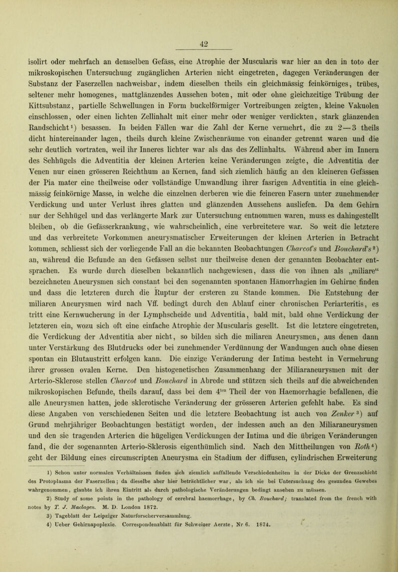 isolirt oder mehrfach an demselben Gefäss, eine Atrophie der Muscularis war hier an den in toto der mikroskopischen Untersuchung zugänglichen Arterien nicht eingetreten, dagegen Veränderungen der Substanz der Faserzellen nachweisbar, indem dieselben theils ein gleichmässig feinkörniges, trübes, seltener mehr homogenes, mattglänzendes Aussehen boten, mit oder ohne gleichzeitige Trübung der Kittsubstanz, partielle Schwellungen in Form buckelförmiger Vortreibungen zeigten, kleine Vakuolen einschlossen, oder einen lichten Zellinhalt mit einer mehr oder weniger verdickten, stark glänzenden Randschicht 1) besassen. In beiden Fällen war die Zahl der Kerne vermehrt, die zu 2—3 theils dicht hintereinander lagen, theils durch kleine Zwischenräume von einander getrennt waren und die sehr deutlich vortraten, weil ihr Inneres lichter war als das des Zellinhalts. Während aber im Innern des Sehhügels die Adventitia der kleinen Arterien keine Veränderungen zeigte, die Adventitia der Venen nur einen grösseren Reichthum an Kernen, fand sich ziemlich häufig an den kleineren Gefässen der Pia mater eine theilweise oder vollständige Umwandlung ihrer fasrigen Adventitia in eine gleich- mässig feinkörnige Masse, in welche die einzelnen derberen wie die feineren Fasern unter zunehmender Verdickung und unter Verlust ihres glatten und glänzenden Aussehens ausliefen. Da dem Gehirn nur der Sehhügel und das verlängerte Mark zur Untersuchung entnommen waren, muss es dahingestellt bleiben, ob die Gefässerkrankung, wie wahrscheinlich, eine verbreitetere war. So weit die letztere und das verbreitete Vorkommen aneurysmatischer Erweiterungen der kleinen Arterien in Betracht kommen, schliesst sich der vorliegende Fall an die bekannten Beobachtungen Charcofs und Boudiard's^) an, während die Befunde an den Gefässen selbst nur theilweise denen der genannten Beobachter ent- sprachen. Es wurde durch dieselben bekanntlich nachgewiesen, dass die von ihnen als „miliare“ bezeichneten Aneurysmen sich constant bei den sogenannten spontanen Hämorrhagien im Gehirne finden und dass die letzteren durch die Ruptur der ersteren zu Stande kommen. Die Entstehung der miliaren Aneurysmen wird nach Vff. bedingt durch den Ablauf einer chronischen Periarteritis, es tritt eine Kernwucherung in der Lymphscheide und Adventitia, bald mit, bald ohne Verdickung der letzteren ein, wozu sich oft eine einfache Atrophie der Muscularis gesellt. Ist die letztere eingetreten, die Verdickung der Adventitia aber nicht, so bilden sich die miliaren Aneurysmen, aus denen dann unter Verstärkung des Blutdrucks oder bei zunehmender Verdünnung der Wandungen auch ohne diesen spontan ein Blutaustritt erfolgen kann. Die einzige Veränderung der Intima besteht in Vermehrung ihrer grossen ovalen Kerne. Den histogenetischen Zusammenhang der Miliaraneurysmen mit der Arterio-Sklerose stellen Charcot und Bouchard in Abrede und stützen sich theils auf die abweichenden mikroskopischen Befunde, theils darauf, dass bei dem 4‘™ Theil der von Haemorrhagie befallenen, die alle Aneurysmen hatten, jede sklerotische Veränderung der grösseren Arterien gefehlt habe. Es sind diese Angaben von verschiedenen Seiten und die letztere Beobachtung ist auch von Zenlcer auf Grund mehrjähriger Beobachtungen bestätigt worden, der indessen auch an den Miliaraneurysmen und den sie tragenden Arterien die hügeligen Verdickungen der Intima und die übrigen Veränderungen fand, die der sogenannten Arterio-Sklerosis eigenthümlich sind. Nach den Mittheilungen von Both^) geht der Bildung eines circumscripten Aneurysma ein Stadium der diffusen, cylindrischen Erweiterung 1) Schon unter normalen Verhältnissen finden sich ziemlich auffallende Verschiedenheiten in der Dicke der Grenzschicht des Protoplasma der Faserzellen ; da dieselbe aber hier beträchtlicher war, als ich sie bei Untersuchung des gesunden Gewebes wahrgenommen, glaubte ich ihren Eintritt als durch pathologische Veränderungen bedingt ansehen zu müssen. 2) Study of some points in the pathology of cerebral haemorrhage, by Ch. Bouchard; translated from the french with notes by T. J. Maclagen. M. D. London 1872. 3) Tageblatt der Leipziger Naturforscherversammlung. 4) Ueber Gehirnapoplexie. Correspondenzblatt für Schweizer Aerzte, Nr 6. 1874.