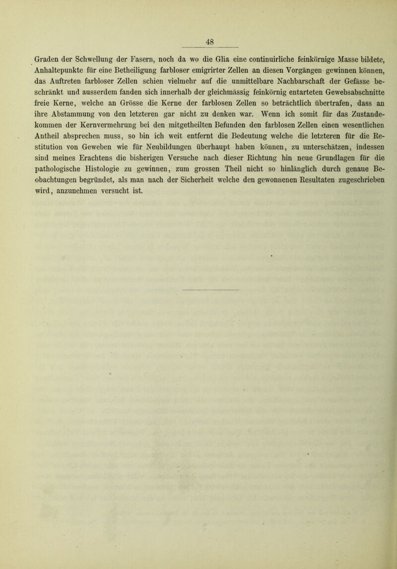 Graden der Schwellung der Fasern, noch da wo die Glia eine continuirliche feinkörnige Masse bildete, Anhaltepunkte für eine Betheiligung farbloser emigrirter Zellen an diesen Vorgängen gewinnen können, das Auftreten farbloser Zellen schien vielmehr auf die unmittelbare Nachbarschaft der Gefässe be- schränkt und ausserdem fanden sich innerhalb der gleichmässig feinkörnig entarteten Gewebsabschnitte freie Kerne, welche an Grösse die Kerne der farblosen Zellen so beträchtlich übertrafen, dass an ihre Abstammung von den letzteren gar nicht zu denken war. Wenn ich somit für das Zustande- kommen der Kernvermehrung bei den mitgetheilten Befunden den farblosen Zellen einen wesentlichen Antheil absprechen muss, so bin ich weit entfernt die Bedeutung welche die letzteren für die Re- stitution von Geweben wie für Neubildungen überhaupt haben können, zu unterschätzen, indessen sind meines Erachtens die bisherigen Versuche nach dieser Richtung hin neue Grundlagen für die pathologische Histologie zu gewinnen, zum grossen Theil nicht so hinlänglich durch genaue Be- obachtungen begründet, als man nach der Sicherheit welche den gewonnenen Resultaten zugeschrieben wird, anzunehmen versucht ist.