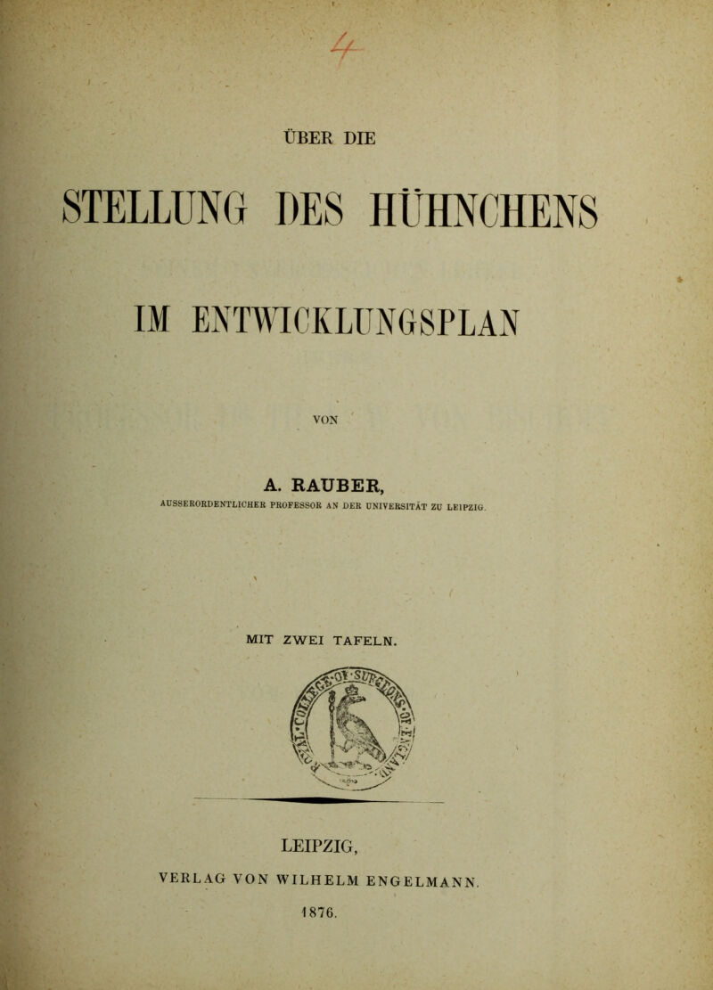 ÜBER DIE STELLUNG DES HÜHNCHENS IM ENWICKUINOSPLAN VON A. RÄUBER, AUSSERORDENTLICHER PROFESSOR AN DER UNIVERSITÄT ZU LEIPZIG, MIT ZWEI TAFELN. LEIPZIG, VERLAG VON WILHELM ENGELMANN. 1876.