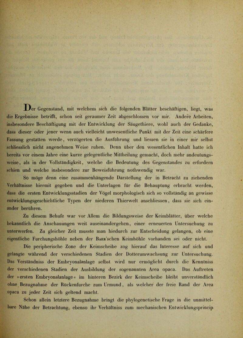 Der Gegenstand, mit welchem sich die folgenden Blätter beschäftigen, liegt, was die Ergebnisse betrifft, schon seit geraumer Zeit abgeschlossen vor mir. Andere Arbeiten, insbesondere Beschäftigung mit der Entwicklung der Säugethiere, wohl auch der Gedanke, dass dieser oder jener wenn auch vielleicht unwesentliche Punkt mit der Zeit eine schärfere Fassung gestatten werde, verzögerten die Ausführung und Hessen sie in einer mir selbst schliesslich nicht angenehmen Weise ruhen. Denn über den wesentlichen Inhalt hatte ich bereits vor einem Jahre eine kurze gelegentliche Mittheilung gemacht, doch mehr andeutungs- weise, als in der Vollständigkeit, welche die Bedeutung des Gegenstandes zu erfordern schien und welche insbesondere zur Beweisführung nothwendig war. So möge denn eine zusammenhängende Darstellung der in Betracht zu ziehenden Verhältnisse hiermit gegeben und die Unterlagen für die Behauptung erbracht werden, dass die ersten Entwicklungsstadien der Vögel morphologisch sich so vollständig an gewisse entwicklungsgeschichtliche Typen der niederen Thierwelt anschliessen, dass sie sich ein- ander berühren. Zu diesem Behufe war vor Allem die Bildungsweise der Keimblätter, über welche bekanntlich die Anschauungen weit auseinandergehen, einer erneuerten Untersuchung zu unterwerfen. Zu gleicher Zeit musste man hiedurch zur Entscheidung gelangen, ob eine eigentliche Furchungshöhle neben der BAEa’schen Keimhöhle vorhanden sei oder nicht. Die peripherische Zone der Keimscheibe zog hierauf das Interesse auf sich und gelangte während der verschiedenen Stadien der Dotterumwachsung zur Untersuchung. Das Verständniss der Embryonalanlage selbst wird nur ermöglicht durch die Kenntniss der verschiedenen Stadien der Ausbildung der sogenannten Area opaca. Das Auftreten der »ersten Embryonalanlage« im hinteren Bezirk der Keimscheibe bleibt unverständlich ohne Bezugnahme der Rückenfurche zum Urmund, als welcher der freie Rand der Area opaca zu jeder Zeit sich geltend macht. Schon allein letztere Bezugnahme bringt die phylogenetische Frage in die unmittel- bare Nähe der Betrachtung, ebenso ihr Verhältniss zum mechanischen Entwicklungsprincip