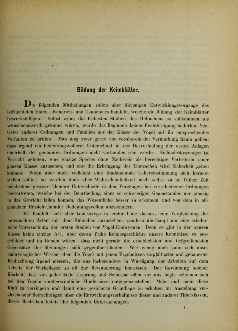 Bildung der Keimblätter. Die folgenden Mittheilungen sollen über diejenigen Entwickliingsvorgänge des befruchteten Enten-, Kanarien- und Taubeneies handeln, welche die Bildung der Keimblütter bewerkstelligen. Selbst wenn die frühesten Stadien des Hühnchens so vollkommen als wünschenswerth gekannt waren, würde das Beginnen keiner Rechtfertigung bedürfen, Ver- treter anderer Ordnungen und Familien aus der Klasse der Vögel auf ihr entsprechendes Verhalten zu prüfen. Man mag zwar gerne von vornherein der Vermuthung Raum geben, dass irgend ein bedeutungsvollerer Unterschied in der Hervorbildung der ersten Anlagen innerhalb der genannten Ordnungen nicht vorhanden sein werde. Nichtsdestoweniger ist Vorsicht geboten, eine einzige Species ohne Nachweis als berechtigte Vertreterin einer ganzen Klasse anzusehen, und erst die Erbringung der Thatsachen wird Sicherheit geben können. Wenn aber auch vielleicht eine fundamentale Uebereinstimmung sich heraus- stellen sollte, so werden doch aller Wahrscheinlichkeit nach selbst zu so früher Zeit mindestens gewisse kleinere Unterschiede in den Vorgängen bei verschiedenen Ordnungen hervortreten, welche bei der Beurtheilung eines so schwierigen Gegenstandes nur günstig in das Gewicht fallen können, das Wesentliche besser zu erkennen und von dem in all- gemeiner Hinsicht . minder Bedeutungsvollen abzusondern. Es handelt sich aber keineswegs in erster Linie darum, eine Vergleichung der untersuchten Arten mit dem Hühnchen anzustellen, sondern überhaupt um eine wieder- holte Untersuchung der ersten Stadien von Vogel-Embryonen. Denn es gibt in der ganzen Klasse keine einzige Art, über deien frühe Keimesgeschichte unsere Kenntnisse so aus- gebildet und im Reinen wären, dass nicht gerade die erheblichsten und tiefgreifendsten Gegensätze der Meinungen sich gegenüberständen. Wie wenig noch kann sich unser embryologisches Wissen über die Vögel mit jenen Ergebnissen sorgfältigster und genauester Beobachtung irgend messen, die uns insbesondere in Würdigung der Arbeiten auf dem Gebiete der Wirbellosen so oft zur Bewunderung hinreissen. Der Gewinnung solcher Klarheit, dass von jeder Zelle Ursprung und Schicksal offen vor uns liegt, scheinen sich bei den Vögeln unüberwindliche Hindernisse entgegenzustellen. Mehr und mehr diese Kluft zu verringern und damit eine gesicherte Grundlage zu erhalten für Anstellung ver- gleichender Betrachtungen über die Entwicklungsverhältnisse dieser und anderer Thierklassen, dieses Bestreben leitete die folgenden Untersuchungen.