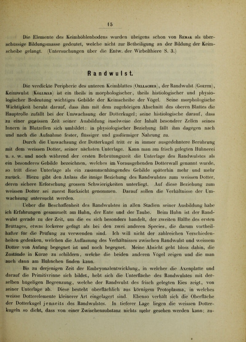 Die Elemente des Keimhohlenbodens wurden übrigens schon von Remak als über- schüssige Bildungsmasse gedeutet, welche nicht zur Betheiligung an der Bildung der Keim- scheibe gelangt. (Untersuchungen über die Entw. der Wirbelthiere S. 3.) Randwulst. Die verdickte Peripherie des unteren Keimblattes (Oellacher), der Rand wulst (Goette), Keimwulst (Kölliker) ist ein theils in morphologischer, theils histiologischer und physio- logischer Bedeutung wichtiges Gebilde der Keimscheibe der Vögel. Seine morphologische Wichtigkeit beruht darauf, dass ihm mit dem zugehörigen Abschnitt des oberen Blattes die Hauj)trolle zufällt bei der Umwachsung der Dotterkugel; seine histiologische darauf, dass zu einer gcüivissen Zeit seiner Ausbildung inselweise der Inhalt besondrer Zellen seines Innern in Blutzellen sich umbildet; in physiologischer Beziehung fällt ihm dagegen nach und nach die Aufnahme fester, flüssiger und gasföimiger Nahrung zu. Durch die Umwachsung der Dotterkugel tritt er in immer ausgedehntere Berührung mit dem weissen Dotter, seiner nächsten Unterlage. Kann man am frisch gelegten Hühnerei u. s. w. und noch während der ersten Bebrütungszeit die Unterlage des Randwulstes als ein besondei es Gebilde bezeichnen, welches im Vorausgehenden Dotterwall genannt wurde, so tritt diese Unterlage als ein zusammenhängendes Gebilde späterhin mehr und mehr zurück. Hiezu gibt den Anlass die innige Beziehung des Randwulstes zum weissen Dotter, deren sichere Erforschung grossen Schwierigkeiten unterliegt. Auf diese Beziehung zum weissen Dotter sei zuerst Rücksicht genommen. Darauf sollen die Verhältnisse der Um- wachsung untersucht werden. Ueber die Beschaffenheit des Randwulstes in allen Stadien seiner Ausbildung habe ich Erfahrungen gesammelt am Huhn, der Ente und der Taube. Beim Huhn ist der Rand- wulst gerade zu der Zeit, um die es sich besonders handelt, der zweiten Hälfte des ersten Brüttages, etwas lockerer gefügt als bei den zwei anderen Species, die darum vortheil- hafter für die Prüfung zu verwenden sind. Ich will nicht der zahlreichen Verschieden- heiten gedenken, welchen die Auffassung des Verhältnisses zwischen Randwulst und weissem Dotter von Anfang begegnet ist und noch begegnet. Meine Absicht geht bloss dahin, die Zustände in Kürze zu schildern, welche die beiden anderen Vögel zeigen und die man auch dann am Hühnchen finden kann. Bis zu derjenigen Zeit der Embryonalentwicklung., in welcher die Axenplatte und darauf die Primitivrinne sich bildet, hebt sich die Unterfläche des Randwulstes mit der- selben hügeligen Begrenzung, welche der Rand wulst des frisch gelegten Eies zeigt, von seiner Unterlage ab. Diese besteht oberflächlich aus körnigem Protoplasma, in welches weisse Dotterelemente kleinerer Art eingelagert sind. Ebenso verhält sich die Oberfläche der Dotterkugel jenseits des Randwulstes. In tieferer Lage liegen die weissen Dotter- kugeln so dicht, dass von einer Zwischensubstanz nichts ii)ehr gesehen werden kann; zu- I