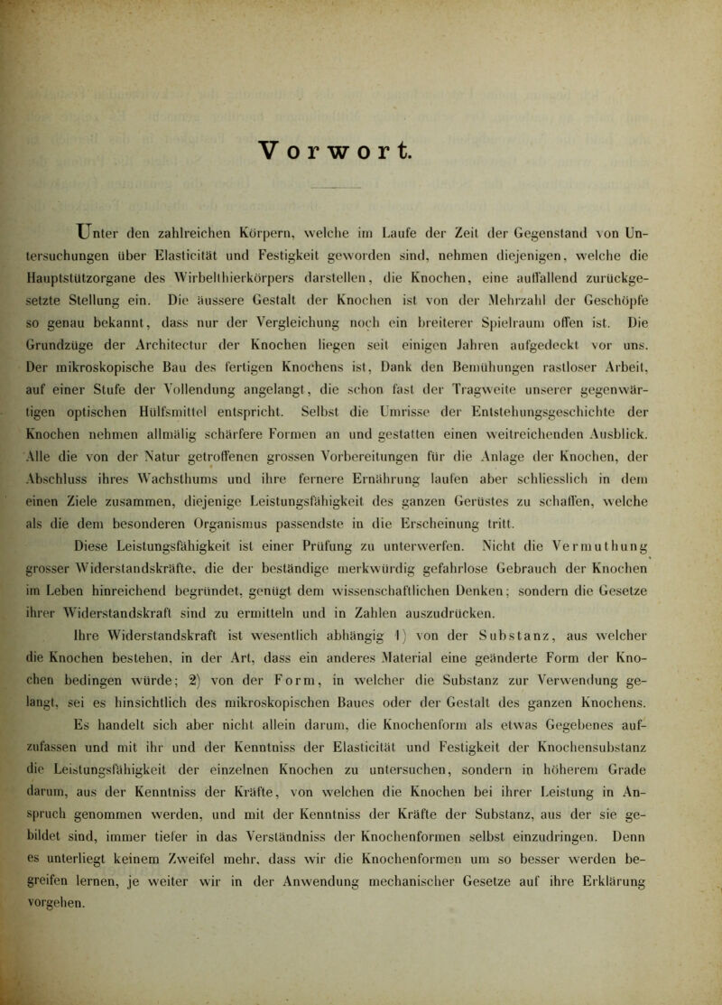 Vorwort. Unter den zahlreichen Körpern, welche im Laufe der Zeit der Gegenstand von Un- tersuchungen Uber Elasticität und Festigkeit geworden sind, nehmen diejenigen, welche die HauptstUtzorgane des Wirbelthierkörpers darstellen, die Knochen, eine auffallend zurückge- setzte Stellung ein. Die äussere Gestalt der Knochen ist von der Mehrzahl der Geschöpfe so genau bekannt, dass nur der Vergleichung noch ein breiterer Spielraum offen ist. Die Grundzüge der Architectur der Knochen liegen seit einigen Jahren aufgedeckt vor uns. Der mikroskopische Bau des fertigen Knochens ist, Dank den Bemühungen rastloser Arbeit, auf einer Stufe der Vollendung angelangt , die schon fast der Tragweite unserer gegenwär- tigen optischen Hülfsmittel entspricht. Selbst die Umrisse der Entstehungsgeschichte der Knochen nehmen allmälig schärfere Formen an und gestatten einen weitreichenden Ausblick. Alle die von der Natur getroffenen grossen Vorbereitungen für die Anlage der Knochen, der Abschluss ihres Wachsthums und ihre fernere Ernährung laufen aber schliesslich in dem einen Ziele zusammen, diejenige Leistungsfähigkeit des ganzen Gerüstes zu schaffen, welche als die dem besonderen Organismus passendste in die Erscheinung tritt. Diese Leistungsfähigkeit ist einer Prüfung zu unterwerfen. Nicht die Vermuthung grosser Widerstandskräfte, die der beständige merkwürdig gefahrlose Gebrauch der Knochen im Leben hinreichend begründet, genügt dem wissenschaftlichen Denken; sondern die Gesetze ihrer Widerstandskraft sind zu ermitteln und in Zahlen auszudrücken. Ihre Widerstandskraft ist wesentlich abhängig I) von der Substanz, aus welcher die Knochen bestehen, in der Art, dass ein anderes Material eine geänderte Form der Kno- chen bedingen würde; 2) von der Form, in welcher die Substanz zur Verwendung ge- langt, sei es hinsichtlich des mikroskopischen Baues oder der Gestalt des ganzen Knochens. Es handelt sich aber nicht allein darum, die Knochenform als etwas Gegebenes auf- zufassen und mit ihr und der Kenntniss der Elasticität und Festigkeit der Knochensubstanz die Leistungsfähigkeit der einzelnen Knochen zu untersuchen, sondern in höherem Grade darum, aus der Kenntniss der Kräfte, von welchen die Knochen bei ihrer Leistung in An- spruch genommen werden, und mit der Kenntniss der Kräfte der Substanz, aus der sie ge- bildet sind, immer tiefer in das Verständniss der Knochenformen selbst einzudringen. Denn es unterliegt keinem Zweifel mehr, dass wir die Knochenformen um so besser werden be- greifen lernen, je weiter wir in der Anwendung mechanischer Gesetze auf ihre Erklärung Vorgehen.