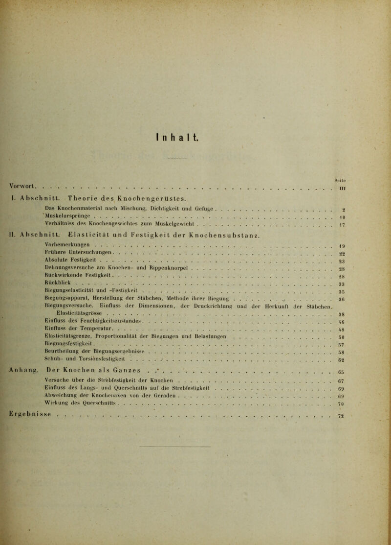 Inhalt. Seite Vorwort I. Abschnitt. Theorie des Knochengerüstes. Das Knocheninaterial nach Mischung, Dichtigkeit und Gefüge 2 'Muskelursprünge Verhältniss des Knochengewichtes zum Muskelgewicht 17 II. Abschnitt. Elasticität und Festigkeit der Knochensubstanz. Vorbemerkungen 49 Frühere Untersuchungen 22 Absolute Festigkeit 23 Dehnungsversuche am Knochen- und Rippenknorpel 28 Rückwirkende Festigkeit 28 Rückblick Biegungselasticität und -Festigkeit Biegungsapparat, Herstellung der Stübchen, Methode ihrer Biegung 36 Biegungsversuche. Einfluss der Dimensionen, der Druckrichtung und der Herkunft der Stäbchen. Elasticitätsgrösse Einfluss des Feuchtigkeitszustandes 46 Einfluss der Temperatur 48 Elasticitätsgrenze, Proportionalität der Biegungen und Belastungen 60 Biegungsfestigkeit 57 Beurtheilung der Biegungsergebnisse i 58 Schub- und Torsionsfestigkeit • 62 Anhang. Der Knochen als Ganzes . 65 Versuche über die Strebfestigkeit der Knochen 67 Einfluss des Längs- und Querschnitts auf die Strebfestigkeit 69 Abweichung der Knochenaxen von der Geraden * 69 Wirkung des Querschnitts 70