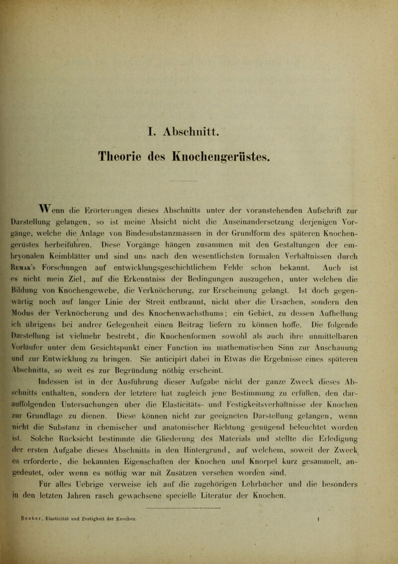 Theorie des Knochengerüstes. Wenn die Erörterungen dieses Abschnitts unter der voranstehenden Aufschrift zur Darstellung gelangen, so ist meine Absicht nicht die Auseinandersetzung derjenigen Vor- gänge, welche die Anlage von Bindesubstanzmassen in der Grundform des späteren Knochen- gerüstes herbeiführen. Diese Vorgänge hängen zusammen mit den Gestaltungen der em- bryonalen Keimblätter und sind uns nach den wesentlichsten formalen Verhältnissen durch Remak’s Forschungen auf entwicklungsgeschichtlichem Felde schon bekannt. Auch ist es nicht mein Ziel, auf die Erkenntniss der- Bedingungen auszugehen, unter welchen die Bildung von Knochengewebe, die Verknöcherung, zur Erscheinung gelangt. Ist doch gegen- wärtig noch auf langer Linie der Streit entbrannt, nicht über die Ursachen, sondern den Modus der Verknöcherung und des Knochenwachsthums; ein Gebiet, zu dessen Aufhellung ich übrigens bei andrer Gelegenheit einen Beitrag liefern zu können holle. Die folgende Darstellung ist vielmehr bestrebt, die Knochenformen sowohl als auch ihre unmittelbaren Vorläufer unter dem Gesichtspunkt einer Function im mathematischen Sinn zur Anschauung und zur Entwicklung zu bringen. Sie anticipirt dabei in Etwas die Ergebnisse eines späteren Abschnitts, so weit es zur Begründung nöthig erscheint. Indessen ist in der Ausführung dieser Aufgabe nicht der ganze Zweck dieses Ab- schnitts enthalten, sondern der letztere hat zugleich jene Bestimmung zu erfüllen, den dar- auffolgenden Untersuchungen über die Elasticitäts- und Festigkeitsverhällnisse der Knochen zur Grundlage zu dienen. Diese können nicht zur geeigneten Darstellung gelangen, wenn nicht die Substanz in chemischer und anatomischer Richtung genügend beleuchtet worden ist. Solche Rücksicht bestimmte die Gliederung des Materials und stellte die Erledigung der ersten Aufgabe dieses Abschnitts in den Hintergrund, auf welchem, soweit der Zweck es erforderte, die bekannten Eigenschaften der Knochen und Knorpel kurz gesammelt, an- gedeutet, oder wenn es nöthig war mit Zusätzen versehen worden sind. Für alles Uebrige verweise ich auf die zugehörigen Lehrbücher und die besonders in den letzten Jahren rasch gewachsene specielle Literatur der Knochen. .Räuber, Elasticität und Festigkeit der Knochen.