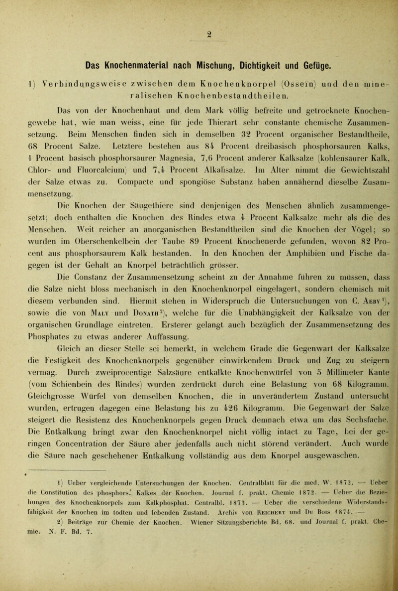 Das Knochenmaterial nach Mischung, Dichtigkeit und Gefüge. 1) Verbindungsweise zwischen dein Knochenknorpel (Ossein) und den mine- ralischen Knochenbestandtheilen. Das von der Knochenhaut und dem Mark völlig befreite und getrocknete Knochen- gewebe hat, wie man weiss, eine für jede Thierart sehr constante chemische Zusammen- setzung. Beim Menschen finden sich in demselben 32 Procent organischer Bestandtheile, 68 Procent Salze. Letztere bestehen aus 84 Procent dreibasisch phosphorsauren Kalks, 1 Procent basisch phosphorsaurer Magnesia, 7,6 Procent anderer Kalksalze (kohlensaurer Kalk, Chlor- und Fluorcalcium; und 7,4 Procent Alkalisalze. Im Alter nimmt die Gewichlszahl der Salze etwas zu. Compacte und spongiöse Substanz haben annähernd dieselbe Zusam- mensetzung. Die Knochen der Säugethiere sind denjenigen des Menschen ähnlich zusammenge- setzt; doch enthalten die Knochen des Rindes etwa 4 Procent Kalksalze mehr als die des Menschen. Weit reicher an anorganischen Bestandtheilen sind die Knochen der Vögel; so wurden im Oberschenkelbein der Taube 89 Procent Knochenerde gefunden, wovon 82 Pro- cent aus phosphorsaurem Kalk bestanden. In den Knochen der Amphibien und Fische da- gegen ist der Gehalt an Knorpel beträchtlich grösser. Die Constanz der Zusammensetzung scheint zu der Annahme fuhren zu müssen, dass die Salze nicht bloss mechanisch in den Knochenknorpel eingelagert, sondern chemisch mit diesem verbunden sind. Hiermit stehen in Widerspruch die Untersuchungen von C. Aeby1), sowie die von Mai.y und Donath2), welche für die Unabhängigkeit der Kalksalze von der organischen Grundlage eintreten. Ersterer gelangt auch bezüglich der Zusammensetzung des Phosphates zu etwas anderer Auffassung. Gleich an dieser Stelle sei bemerkt, in welchem Grade die Gegenwart der Kalksalze die Festigkeit des Knochenknorpels gegenüber einwirkendem Druck und Zug zu steigern vermag. Durch zweiprocentige Salzsäure entkalkte Knochenwürfel von 5 Millimeter Kante (vom Schienbein des Rindes) wurden zerdrückt durch eine Belastung von 68 Kilogramm. Gleichgrosse Würfel von demselben Knochen, die in unverändertem Zustand untersucht wurden, ertrugen dagegen eine Belastung bis zu 426 Kilogramm. Die Gegenwart der Salze steigert die Resistenz des Knochenknorpels gegen Druck demnach etwa um das Sechsfache. Die Entkalkung bringt zwar den Knochenknorpel nicht völlig intact zu Tage, bei der ge- ringen Concentration der Säure aber jedenfalls auch nicht störend verändert. Auch wurde die Säure nach geschehener Entkalkung vollständig aus dem Knorpel ausgewaschen. 1) Ueber vergleichende Untersuchungen der Knochen. Centralblatt für die med. W. 1 872. —*• Ueber die Constitution des phosphors.' Kalkes der Knochen. Journal f. prakt. Chemie 1872. — Ueber die Bezie- hungen des Knochenknorpels zum Kalkphosphat. Centralbl. 1873. — Ueber die verschiedene Widerstands- fähigkeit der Knochen im todten und lebenden Zustand. Archiv von Reichert und Du Bois 1874. — 2) Beiträge zur Chemie der Knochen. Wiener Sitzungsberichte Bd. 68. und Journal f. prakt. Che- mie. N. F. Bd. 7.