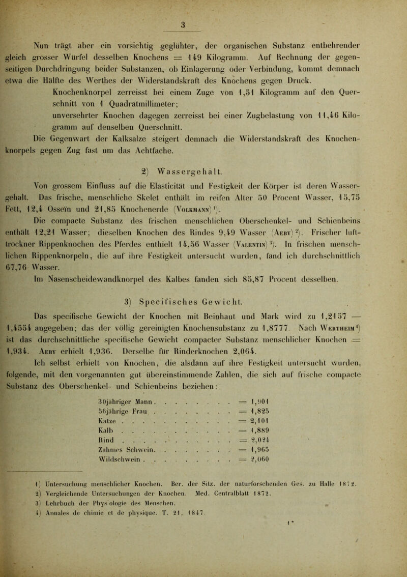 Nun trügt aber ein vorsichtig geglühter, der organischen Substanz entbehrender gleich grosser Wür fel desselben Knochens = 149 Kilogramm. Auf Rechnung der gegen- seitigen Dur chdringung beider Substanzen, ob Einlagerung oder Verbindung, kommt demnach etwa die Hülfte des Werthes der Widerstandskraft des Knochens gegen Druck. Knochenknorpel zerreisst bei einem Zuge von 1,51 Kilogramm auf den Quer- schnitt von 1 Quadratmillimeler; unversehrter Knochen dagegen zerreisst bei einer Zugbelastung von 11,46 Kilo- gramm auf denselben Querschnitt. Die Gegenwart der Kalksalze steigert demnach die Widerstandskraft des Knochen- knorpels gegen Zug fast um das Achtfache. 2) Wassergehalt. Von grossem Einfluss auf die Elasticitüt und Festigkeit der Körper ist deren Wasser- gehalt. Das frische, menschliche Skelet enthüll im reifen Aller 50 Procent Wasser, 15,75 Fett, 12,4 Ossein und 21,85 Knochenerde (Volkmann)1). Die compacte Substanz des frischen menschlichen Oberschenkel- und Schienbeins enthüll 12,21 Wasser; dieselben Knochen des Rindes 9,49 Wasser (Aeby)2). Frischer luft- trockner Rippenknochen des Pferdes enthielt 14,56 Wasser (Valentin)3). In frischen mensch- lichen Rippenknorpeln, die auf ihre Festigkeit untersucht wurden, fand ich durchschnittlich 67,76 Wasser. Im Nasenscheidewandknorpel des Kalbes fanden sich 85,87 Procent desselben. 3) Specifisches Gewicht. Das specifische Gewicht der Knochen mit Beinhaut und Mark wird zu 1,2157 — 1,4554 angegeben; das der völlig gereinigten Knochensubstanz zu 1,8777. Nach Wektiieim4) ist das durchschnittliche specifische Gewicht compacter Substanz menschlicher Knochen — 1,934. Aeby erhielt 1,936. Derselbe für Rinderknochen 2,064. Ich selbst erhielt von Knochen, die alsdann auf ihre Festigkeit untersucht wurden, folgende, mit den vorgenannten gut übereinstimmende Zahlen, die sich auf frische compacte Substanz des Oberschenkel- und Schienbeins beziehen: 3Ojiihriger Mann . 56jübrige Frau Katze Kalb Rind Zahmes Schwein. Wildschwein . = 1,901 = 1,825 = 2,101 = 1,889 = 2,024 = 1,965 — 2,060 1) Untersuchung menschlicher Knochen. Ber. der Sitz, der naturforschenden Ges. zu Halle 187 2. 2) Vergleichende Untersuchungen der Knochen. Med. Centralblatt 1872. 3) Lehrbuch der Phys ologie des Menschen. 4) Annales de chimie et de physique. T. 2t, 18 47 1 * /