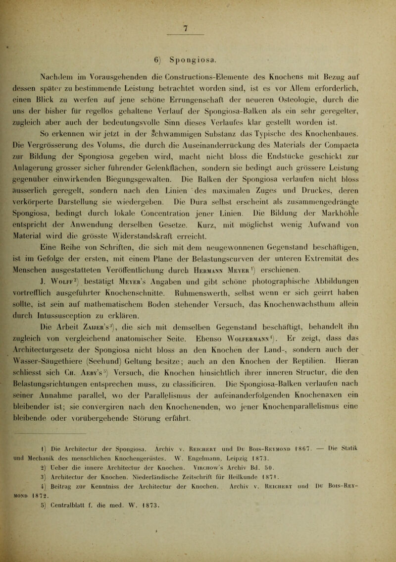 6) Spongiosa. Nachdem im Vorausgehenden die Constructions-Elemente des Knochens mit Bezug auf dessen spater zu bestimmende Leistung betrachtet worden sind, ist es vor Allem erforderlich, einen Blick zu werfen auf jene schöne Errungenschaft der neueren Osteologie, durch die uns der bisher für regellos gehaltene Verlauf der Spongiosa-Balken als ein sehr geregelter, zugleich aber auch der bedeutungsvolle Sinn dieses Verlaufes klar gestellt worden ist. So erkennen wir jetzt in der Schwammigen Substanz das Typische des Knochenbaues. Die Vergrösserung des Volums, die durch die Auseinanderrüekung des Materials der Gompacta zur Bildung der Spongiosa gegeben wird, macht nicht bloss die Endstücke geschickt zur Anlagerung grosser sicher führender Gelenkflächen, sondern sie bedingt auch grössere Leistung gegenüber einwirkenden Biegungsgewalten. Die Balken der Spongiosa verlaufen nicht bloss äusserlich geregelt, sondern nach den Linien des maximalen Zuges und Druckes, deren verkörperte Darstellung sie wiedergeben. Die Dura selbst erscheint als zusammengedrängte Spongiosa, bedingt durch lokale Concentration jener Linien. Die Bildung der Markhöhle entspricht der Anwendung derselben Gesetze. Kurz, mit möglichst wenig Aufwand von Material wird die grösste Widerstandskraft erreicht. Eine Reihe von Schriften, die sich mit dem neugewonnenen Gegenstand beschäftigen, ist im Gefolge der ersten, mit einem Plane der Belastungscurven der unteren Extremität des Menschen ausgestatteten Veröffentlichung durch Hermann Meyer1) erschienen. J. Wolff2) bestätigt Meyer’s Angaben und gibt schöne photographische Abbildungen vortrefflich ausgeführter Knochenschnitte. Rühmenswerth, selbst wenn er sich geirrt haben sollte, ist sein auf mathematischem Boden stehender Versuch, das Knochenwachsthum allein durch Intussusception zu erklären. Die Arbeit Zaijer’s3), die sich mit demselben Gegenstand beschäftigt, behandelt ihn zugleich von vergleichend anatomischer Seite. Ebenso Wolfermann4). Er zeigt, dass das Archilecturgesetz der Spongiosa nicht bloss an den Knochen der Land-, sondern auch der Wasser-Säugethiere (Seehund) Geltung besitze; auch an den Knochen der Reptilien. Hieran schliesst sich Cu. Aeby’s5) Versuch, die Knochen hinsichtlich ihrer inneren Structur, die den Belastungsrichtungen entsprechen muss, zu elassificiren. Die Spongiosa-Balken verlaufen nach seiner Annahme parallel, wo der Parallelismus der aufeinanderfolgenden Knochenaxen ein bleibender ist; sie convergiren nach den Knochenenden, wo jener Knochenparallelismus eine bleibende oder vorübergehende Störung erfährt. 1) Die Archilectur der Spongiosa. Archiv v. Reichert und Du Bois-Reymond 1867. — Die Statik und Mechanik des menschlichen Knochengerüstes. VV. Engelmann, Leipzig 1873. 2) Ueber die innere Architectur der Knochen. Virchow’s Archiv Bd. 50. 3) Architectur der Knochen. Niederländische Zeitschrift für Heilkunde 1871. 4) Beitrag zur Kenntniss der Architectur der Knochen. Archiv v. Reichert und Du Bois-Rey- mond 1872. 5) Centralblatt f. die med. W. 1 873.