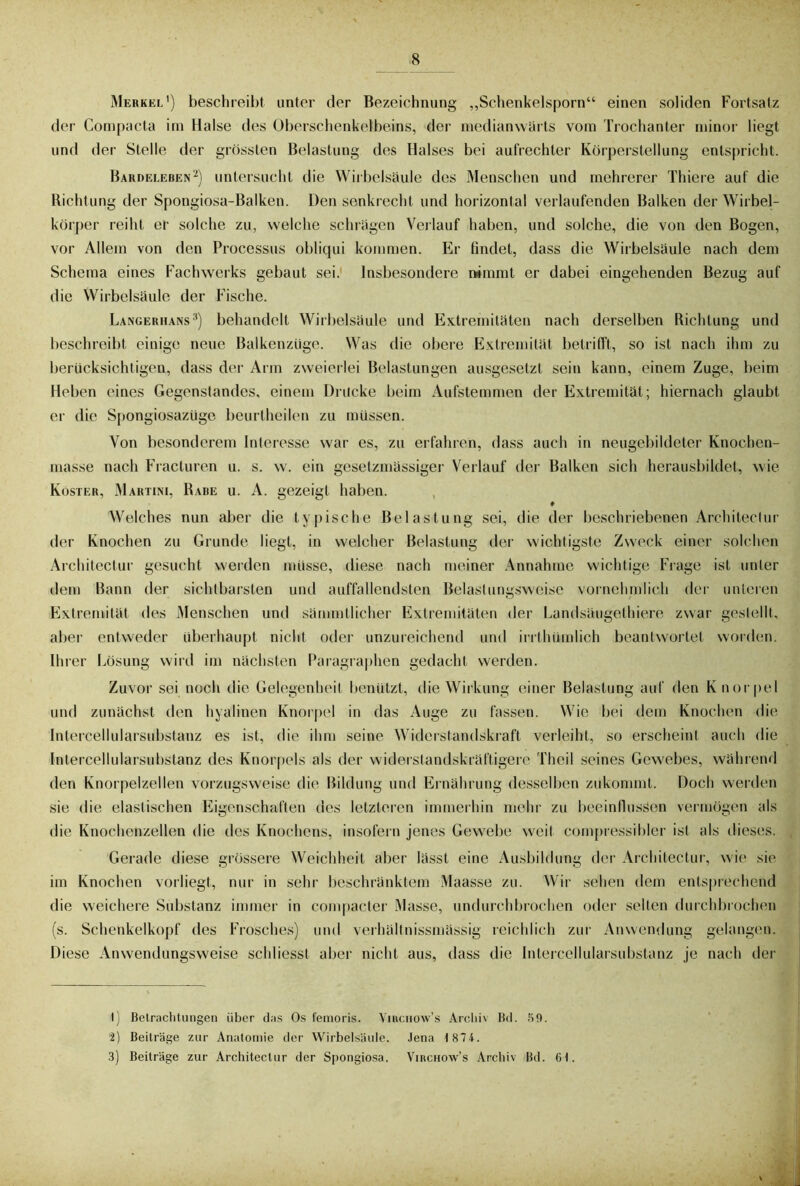 Merkel') beschreibt unter der Bezeichnung „Schenkelsporn“ einen soliden Fortsatz der Compacta im Halse des Oberschenkelbeins, der medianwärts vom Trochanter minor liegt und der Stelle der grössten Belastung des Halses bei aufrechter Körperstellung entspricht. Bardeleben1 2) untersucht die Wirbelsäule des Menschen und mehrerer Thiere auf die Richtung der Spongiosa-Balken. Den senkrecht und horizontal verlaufenden Balken der Wirbel- körper reiht er solche zu, welche schrägen Verlauf haben, und solche, die von den Bogen, vor Allem von den Processus obliqui kommen. Er findet, dass die Wirbelsäule nach dem Schema eines Fachwerks gebaut sei. Insbesondere nimmt er dabei eingehenden Bezug auf die Wirbelsäule der Fische. Langerhans3) behandelt Wirbelsäule und Extremitäten nach derselben Richtung und beschreibt einige neue Balkenzüge. Was die obere Extremität betrifft, so ist nach ihm zu berücksichtigen, dass der Arm zweierlei Belastungen ausgesetzt sein kann, einem Zuge, beim Heben eines Gegenstandes, einem Drücke beim Aufstemmen der Extremität; hiernach glaubt er die Spongiosazüge beurtheilen zu müssen. Von besonderem Interesse war es, zu erfahren, dass auch in neugebildeter Knochen- masse nach Fracturen u. s. w. ein gesetzmässiger Verlauf der Balken sich herausbildet, wie Koster, Martini, Rabe u. A. gezeigt haben. ♦ Welches nun aber die typische Belastung sei, die der beschriebenen Architectur der Knochen zu Grunde liegt, in welcher Belastung der wichtigste Zweck einer solchen Architectur gesucht werden müsse, diese nach meiner Annahme wichtige Frage ist unter dem Bann der sichtbarsten und auffallendsten Belaslungsweisc vornehmlich der unteren Extremität des Menschen und sämmtlicher Extremitäten der Landsäugelhiere zwar gestellt, aber entweder überhaupt nicht oder unzureichend und irrthümlich beantwortet worden. Ihrer Lösung wird im nächsten Paragraphen gedacht werden. Zuvor sei noch die Gelegenheit benützt, die Wirkung einer Belastung auf den Knorpel und zunächst den hyalinen Knorpel in das Auge zu fassen. Wie bei dem Knochen die Intercellularsubstanz es ist, die ihm seine Widerstandskraft verleiht, so erscheint auch die Intercellularsubstanz des Knorpels als der widerstandskräftigere Theil seines Gewebes, während den Knorpelzellen vorzugsweise die Bildung und Ernährung desselben zukommt. Doch werden sie die elastischen Eigenschaften des letzteren immerhin mehr zu beeinflussen vermögen als die Knochenzellen die des Knochens, insofern jenes Gewebe weil compressibler ist als dieses. Gerade diese grössere Weichheit aber lässt eine Ausbildung der Architectur, wie sie im Knochen vorliegt, nur in sehr beschränktem Maasse zu. Wir sehen dem entsprechend die weichere Substanz immer in compacter Masse, undurchbrochen oder selten durchbrochen (s. Schenkelkopf des Frosches) und verhältnissmässig reichlich zur Anwendung gelangen. Diese Anwendungsweise schliesst aber nicht aus, dass die Intercellularsubstanz je nach der 1) Belraclitungen über das Os femoris. Yinciiow’s Arclii\ Bd. 50. 2) Beiträge zur Anatomie der Wirbelsäule. Jena 1 874. 3) Beiträge zur Architectur der Spongiosa. Virchow’s Archiv Bd. 6t.