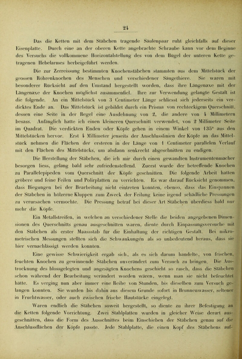 Das die Ketten mit dem Stäbchen tragende Säulenpaar ruht gleichfalls auf dieser Eisenplatte. Durch eine an der oberen Kette angebrachte Schraube kann vor dem Beginne des Versuchs die vollkommene Horizontalstellung des von dem Bügel der unteren Kette ge- tragenen Hebelarmes herbeigeführt werden. v Die zur Zerreissung bestimmten Knochenstäbchen stammten aus dem Mittelstück der grossen Röhrenknochen des Menschen und verschiedener Säugethiere. Sie waren mit besonderer Rücksicht auf den Umstand hergestellt worden, dass ihre Längenaxe mit der Längenaxe der Knochen möglichst zusammenfiel. Ihre zur Verwendung gelangte Gestalt ist die folgende. An ein Mittelstück von 3 Centimeter Länge schliesst sich jederseits ein ver- dicktes Ende an. Das Mittelstück ist gebildet durch ein Prisma von rechteckigem Querschnitt, dessen eine Seite in der Regel eine Ausdehnung von 2, die andere von 4 Millimetern besass. Anfänglich hatte ich einen kleineren Querschnitt verwendet, von 2 Millimeter Seite im Quadrat. Die verdickten Enden oder Köpfe gehen in einem Winkel von 135 aus den Mittelstücken hervor. Erst 4 Millimeter jenseits der Anschlusslinien der Köpfe an das Mittel- stück nehmen die Flächen der ersteren in der Länge von I (Zentimeter parallelen Verlauf mit den Flächen des Mittelstücks, um alsdann senkrecht abgeschnitten zu endigen. Die Herstellung der Stäbchen, die ich mir durch einen gewandten Instrumentenmacher besorgen liess, gelang bald sehr zufriedenstellend. Zuerst wurde der betreffende Knochen zu Parallelepipeden vom Querschnitt der Köpfe geschnitten. Die folgende Arbeit hatten gröbere und feine Feilen und Polirplatten zu verrichten. Es war darauf Rücksicht genommen, dass Biegungen bei der Bearbeitung nicht eintreten konnten, ebenso, dass das Einspannen der Stäbchen in hölzerne Kluppen zum Zweck der Feilung keine irgend schädliche Pressungen zu verursachen vermochte. Die Pressung betraf bei dieser Art Stäbchen überdiess bald nur mehr die Köpfe. Ein Metallstreifen, in welchen an verschiedener Stelle die beiden angegebenen Dimen- sionen des Querschnitts genau ausgeschnitten waren, diente durch Einpassungsversuche mit den Stäbchen als erster Maassstab für die Einhaltung der richtigen Gestalt. Bei mikro- metrischen Messungen stellten sich die Schwankungen als so unbedeutend heraus, dass sin hier vernachlässigt werden konnten. Eine gewisse Schwierigkeit ergab sich, als es sich darum handelte, von frischen, feuchten Knochen zu gewinnende Stäbchen unverändert zum Versuch zu bringen. Die Aus- trocknung des blossgelegten und angesägten Knochens geschieht so rasch, dass die Stäbchen schon während der Bearbeitung verändert worden wären, wenn man sie nicht befeuchtet hätte. Es verging nun aber immer eine Reihe von Stunden, bis dieselben zum Versuch ge- langen konnten. Sie wurden bis dahin aus diesem Grunde sofort in Brunnenwasser, seltener in Fruchtwasser, oder auch zwischen frische Hautstücke eingelegt. Waren endlich die Stäbchen soweit hergestellt, so diente zu ihrer Befestigung an die Ketten folgende Vorrichtung. Zwei Stahlplatten wurden in gleicher Weise derart aus- geschnitten, dass die Form ries Ausschnittes beim Einschieben der Stäbchen genau auf die Anschlussflächen der Köpfe passte. Jede Stahlplatte, die einen Kopf des Stäbchens auf-