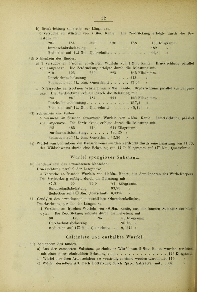 b) Druckrichtung senkrecht zur Längenaxe. 6 Versuche an Würfeln von 4 Mm. Kante. Die Zerdrückung erfolgte durch die Be- lastung mit 204 184 166 190 188 160 Kilogramm. Durchschnittsbelastung ..182 » Reduction auf !□ Mm. Querschnitt 11,3 » 12) Schienbein des Rindes. a) 5 Versuche an frischen erwärmten Würfeln von 4 Mm. Kante. Druckrichtung parallel zur Langenaxe. Die Zerdrückung erfolgte durch die Belastung mit 210 195 220 225 215 Kilogramm. Durchschnittsbelastung 213 » Reduction auf 1 □ Mm. Querschnitt 13,31 » b) 5 Versuche an trocknen Würfeln von 4 Mm. Kante. Druckrichtung parallel zur Längen- axe. Die Zerdrückung erfolgte durch die Belastung mit 195 267 284 226 265 Kilogramm. Durchschnittsbelastung 247,4 » Reduction auf ID Mm. Querschnitt 15,46 » 13) Schienbein des Kalbes. 4 Versuche an frischen erwärmten Würfeln von 4 Mm. Kante. Druckrichtung parallel zur Längenaxe. Die Zerdrückung erfolgte durch die Belastung mit 175 185 215 210 Kilogramm. Durchschnittsbelastung 196,25 » Reduction auf ID Mm. Querschnitt 12,26 » 14) Würfel vom Schienbein des Hausschweins wurden zerdrückt durch eine Belastung von 11,73, des Wildschweins durch eine Belastung von 14,71 Kilogramm auf ID Mm. Querschnitt. Würfel spongiöser Substanz. 15) Lendenwirbel des erwachsenen Menschen. Druckrichtung parallel der Längenaxe. 4 Versuche an frischen Würfeln von 10 Mm. Kante, aus dem Inneren des Wirbelkörpers. Die Zerdrückung erfolgte durch die Belastung mit 87,5 65 95,5 87 Kilogramm. Durchschnittsbelastung 83,75 » Reduction auf 1 □ Mm. Querschnitt 0,8375 » 16) Condylen des erwachsenen menschlichen Oberschenkelbeins. Druckrichlung parallel der Längenaxe. 4 Versuche an frischen Würfeln von 10 Mm. Kante, aus der inneren Substanz der Con- dylen. Die Zerdrückung erfolgte durch die Belastung mit 90 120 95 80 Kilogramm Durchschnittsbelastung 96,25 » Reduction auf 1 □ Mm. Querschnitt . . 0,9625 » Calcinirte und entkalkte Würfel. 17) Schienbein des Rindes. a) Aus der compacten Substanz geschnittene Würfel von 5 Mm. Kante wurden zerdrückt mit einer durchschnittlichen Belastung von 426 Kilogramm. b) Würfel derselben Art, nachdem sie vorsichtig calcinirt worden waren, mit 149 » c) Würfel derselben Art, nach Entkalkung durch 2proc. Salzsäure, mit. .68 »'