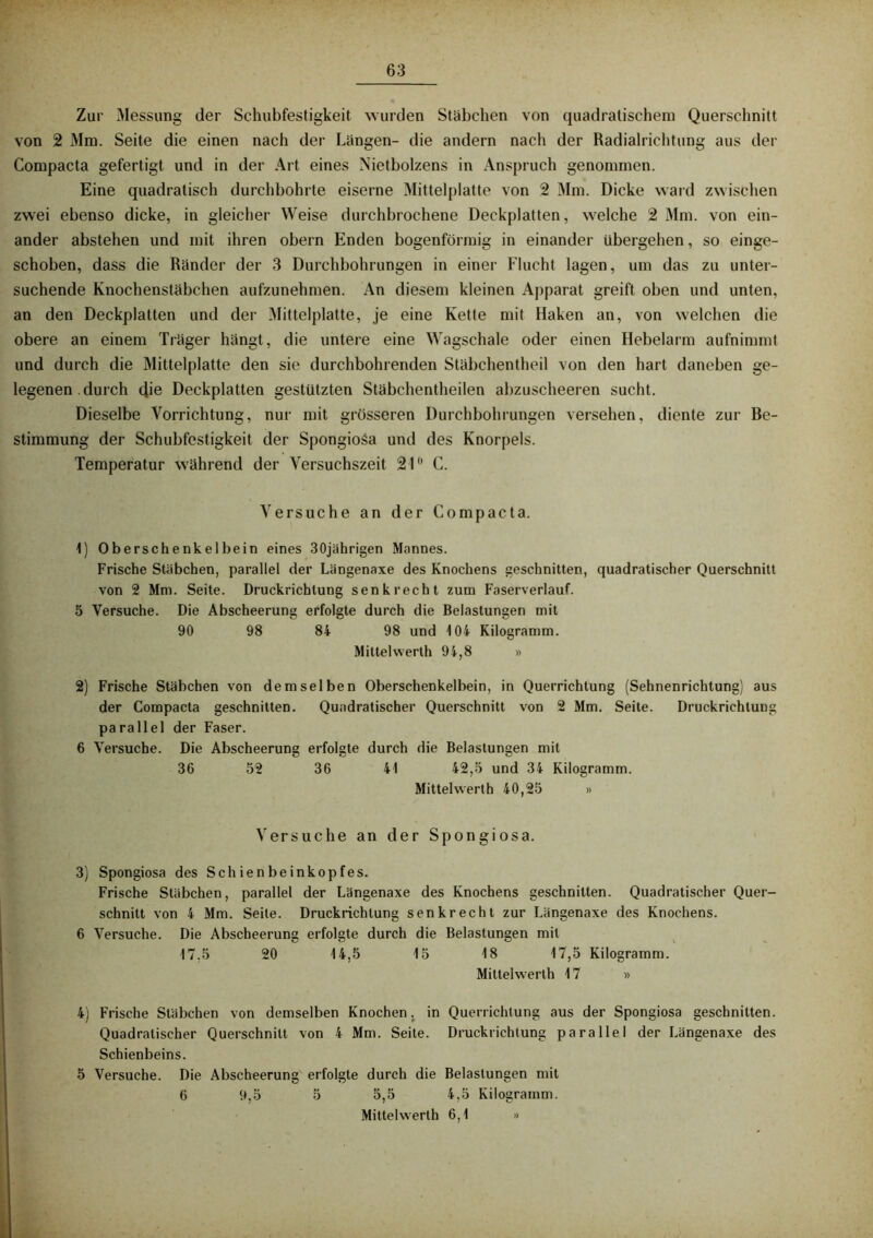 Zur Messung der Schubfestigkeit wurden Stäbchen von quadratischem Querschnitt von 2 Mm. Seite die einen nach der Längen- die andern nach der Radialrichtung aus der Compacta gefertigt und in der Art eines Nietbolzens in Anspruch genommen. Eine quadratisch durchbohrte eiserne Mittelplatte von 2 Mm. Dicke ward zwischen zwei ebenso dicke, in gleicher Weise durchbrochene Deckplatten, welche 2 Mm. von ein- ander abstehen und mit ihren obern Enden bogenförmig in einander übergehen, so einge- schoben, dass die Ränder der 3 Durchbohrungen in einer Flucht lagen, um das zu unter- suchende Knochenstäbchen aufzunehmen. An diesem kleinen Apparat greift oben und unten, an den Deckplatten und der Mittelplatte, je eine Kette mit Haken an, von welchen die obere an einem Träger hangt, die untere eine Wagschale oder einen Hebelarm aufnimmt und durch die Mittelplatte den sie durchbohrenden Stäbchentheil von den hart daneben ge- legenen . durch die Deckplatten gestützten Stäbchentheilen abzuscheeren sucht. Dieselbe Vorrichtung, nur mit grösseren Durchbohrungen versehen, diente zur Be- stimmung der Schubfestigkeit der Spongioäa und des Knorpels. Temperatur während der Versuchszeit 21° G. Versuche an der Compacta. 1) Oberschenkelbein eines 30jährigen Mannes. Frische Stäbchen, parallel der Längenaxe des Knochens geschnitten, quadratischer Querschnitt von 2 Mm. Seite. Druckrichlung senkrecht zum Faserverlauf. 5 Versuche. Die Abscheerung erfolgte durch die Belastungen mit 90 98 84 98 und 104 Kilogramm. Mittelvverlh 94,8 » 2) Frische Stäbchen von demselben Oberschenkelbein, in Querrichtung (Sehnenrichtung) aus der Compacta geschnitten. Quadratischer Querschnitt von 2 Mm. Seite. Druckrichtung parallel der Faser. 6 Versuche. Die Abscheerung erfolgte durch die Belastungen mit 36 52 36 41 42,5 und 34 Kilogramm. Mittelwerth 40,25 » Versuche an der Spongiosa. 3) Spongiosa des Schienbeinkopfes. Frische Stäbchen, parallel der Längenaxe des Knochens geschnitten. Quadratischer Quer- schnitt von 4 Mm. Seite. Druckrichtung senkrecht zur Längenaxe des Knochens. 6 Versuche. Die Abscheerung erfolgte durch die Belastungen mit 17,5 20 14,5 15 18 17,5 Kilogramm. Mittelwerth 17 » 4) Frische Stäbchen von demselben Knochen, in Querrichtung aus der Spongiosa geschnitten. Quadratischer Querschnitt von 4 Mm. Seite. Drucklichtung parallel der Längenaxe des Schienbeins. 5 Versuche. Die Abscheerung erfolgte durch die Belastungen mit 6 9,5 5 5,5 4,5 Kilogramm. Mittelwerth 6,1 »