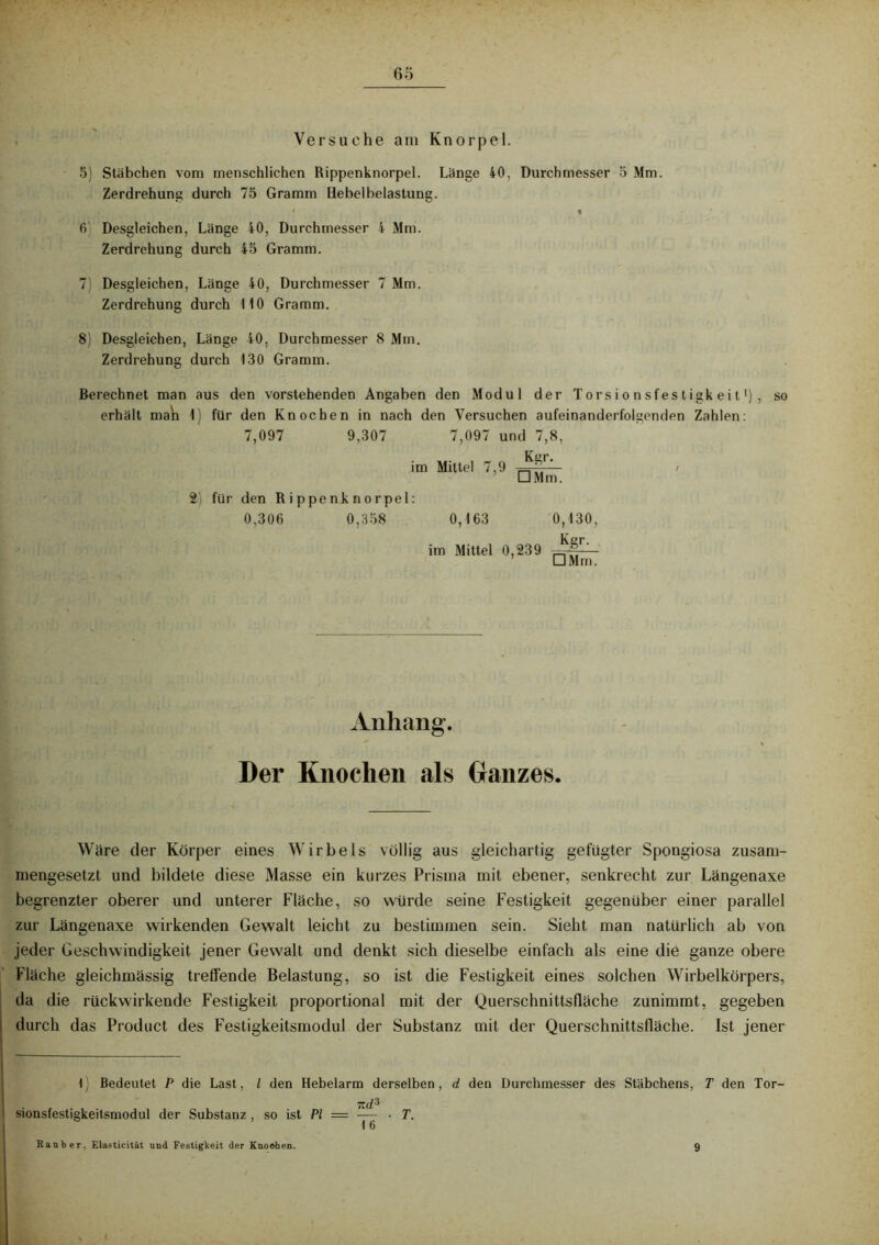 Versuche am Knorpel. 5) Stäbchen vom menschlichen Rippenknorpel. Länge 40, Durchmesser 5 Mm. Zerdrehung durch 75 Gramm Hebelbelastung. • l 6 Desgleichen, Länge 40, Durchmesser 4 Mm. Zerdrehung durch 45 Gramm. 7 Desgleichen, Länge 40, Durchmesser 7 Mm. Zerdrehung durch HO Gramm. 8) Desgleichen, Länge 40, Durchmesser 8 Mm. Zerdrehung durch 130 Gramm. Berechnet man aus den vorstehenden Angaben den Modul der Torsionsfestigkeit1) erhält mah 1) für den Knochen in nach den Versuchen aufeinanderfolgenden Zahlen: 7,097 9,307 7,097 und 7,8, Kgr. im Mittel 7,9 □ Mm. für den Rippenknorpel: 0,306 0,358 0,163 im Mittel 0,239 0,130, Kgr- □ Mm. so Anhang. Der Knochen als Ganzes. Wäre der Körper eines Wirbels völlig aus gleichartig gefügter Spongiosa zusam- mengesetzt und bildete diese Masse ein kurzes Prisma mit ebener, senkrecht zur Längenaxe begrenzter oberer und unterer Fläche, so würde seine Festigkeit gegenüber einer parallel zur Längenaxe wirkenden Gewalt leicht zu bestimmen sein. Sieht man natürlich ab von jeder Geschwindigkeit jener Gewalt und denkt sich dieselbe einfach als eine die ganze obere Fläche gleichmässig treffende Belastung, so ist die Festigkeit eines solchen Wirbelkörpers, da die rückwirkende Festigkeit proportional mit der Querschnittsfläche zunimmt, gegeben durch das Product des Festigkeitsmodul der Substanz mit der Querschnittsfläche. Ist jener 1) Bedeutet P die Last, l den Hebelarm derselben, d den Durchmesser des Stäbchens, T den Tor- sionsfestigkeitsmodul der Substanz , so ist PI = —- • T. Räuber, Elastieität und Festigkeit der Knoehen. 9