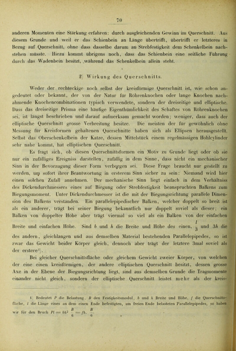 anderen Momenten eine Stärkung erfahren: durch ausgleichenden Gewinn im Querschnitt. Aus diesem Grunde und weil er das Schienbein an Länge übertrifft, übertrifft er letzteres in Bezug auf Querschnitt, ohne dass dasselbe darum an Strebfestigkeit dem Schenkelbein nach- stehen müsste. Hiezu kommt übrigens noch, dass das Schienbein eine seitliche Führung durch das Wadenbein besitzt, während das Schenkelbein allein steht. 2) Wirkung des Querschnitts. Weder der rechteckige noch selbst der kreisförmige Querschnitt ist, wie schon an- gedeutet oder bekannt, der von der Natur für Röhrenknochen oder lange Knochen nach- ahmende Knochencombinationen typisch verwendete, sondern der dreiseitige und elliptische. Dass das dreiseitige Prisma eine häufige Eigenthümlichkeit des Schaftes von Röhrenknochen sei, ist längst beschrieben und darauf aufmerksam gemacht worden; weniger, dass auch der elliptische Querschnitt grosse Verbreitung besitze. Die meisten der für gewöhnlich ohne Messung für Kreisformen gehaltenen Querschnitte haben sich als Ellipsen herausgestellt. Selbst das Oberschenkelbein der Katze, dessen Mittelstück einem regelmässigen Hohlcylinder sehr nahe kommt, hat elliptischen Querschnitt, Es fragt sich, ob diesen Querschnittsformen ein Motiv zu Grunde liegt oder ob sie nur ein zufälliges Ereigniss darstellen, zufällig in dem Sinne, dass nicht ein mechanischer Sinn in der Bevorzugung dieser Form verbargen sei. Diese Frage braucht nur gestellt zu werden, uip sofort ihrer Beantwortung in ersterem Sinn sicher zu sein: Niemand wird hier einen solchen Zufall annehmen. Der mechanische Sinn liegt einfach in dem Verhältnis des Dickendurchmessers eines auf Biegung oder Strebfestigkeit beanspruchten Balkens zum Biegungsmoment, Unter Dickendurchmesser ist die mit der Biegungsrichtung parallele Dimen- sion des Balkens verstanden. Ein parallelepipedischer Balken, welcher doppelt so breit ist als ein anderer, trägt bei seiner Biegung bekanntlich nur doppelt soviel als dieser; ein Balken von doppelter Höhe aber trägt viermal so viel als ein Balken von der einfachen / Breite und einfachen Höhe. Sind b und h die Breite und Höhe des einen, ^ und 3// die des andern, gleichlangen und aus demselben Material bestehenden Parallelepipedes, so ist zwar das Gewicht beider Körper gleich, dennoch aber trägt der letztere 3mal soviel als der erstere1). Bei gleicher Querschnittsfläche oder gleichem Gewicht zweier Körper, von welchen der eine einen kreisförmigen, der andere elliptischen Querschnitt besitzt, dessen grosse Axe in der Ebene der Biegungsrichtung liegt, sind aus demselben Grunde die Tragmomente einander nicht gleich, sondern der elliptische Querschnitt leistet mehr als der kreis- lliiche, 1) Bedeutet P die Belastung, B den Festigkeitsmodul, b und h Breite und l die Länge eines an dem einen Ende befestigten, am freien Ende belasteten Höhe, f die Parallelepiped Querschnitts- es, so haben wir für den Bruch PI — bh2 - — fh. 6 ' B TT