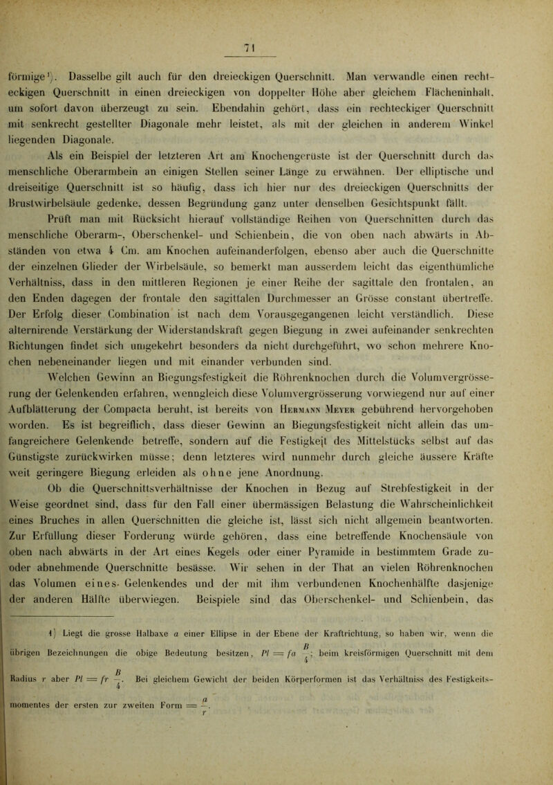 förmige1). Dasselbe gilt auch für den dreieckigen Querschnitt. Man verwandle einen recht- eckigen Querschnitt in einen dreieckigen von doppelter Höhe aber gleichem Flächeninhalt, um sofort davon überzeugt zu sein. Ebendahin gehört, dass ein rechteckiger Querschnitt mit senkrecht gestellter Diagonale mehr leistet, als mit der gleichen in anderem Winkel liegenden Diagonale. Als ein Beispiel der letzteren Art am Knochengerüste ist der Querschnitt durch das menschliche Oberarmbein an einigen Stellen seiner Länge zu erwähnen. Der elliptische und dreiseitige Querschnitt ist so häufig, dass ich hier nur des dreieckigen Querschnitts der Brustwirbelsäule gedenke, dessen Begründung ganz unter denselben Gesichtspunkt fällt. Prüft man mit Rücksicht hierauf vollständige Reihen von Querschnitten durch das menschliche Oberarm-, Oberschenkel- und Schienbein, die von oben nach abwärts in Ab- ständen von etwa i Cm. am Knochen aufeinanderfolgen, ebenso aber auch die Querschnitte der einzelnen Glieder der Wirbelsäule, so bemerkt man ausserdem leicht das eigenthümliche Verhältnis, dass in den mittleren Regionen je einer Reihe der sagittale tlen frontalen, an den Enden dagegen der frontale den sagittalen Durchmesser an Grösse constant übertreffe. Der Erfolg dieser Combination ist nach dem Vorausgegangenen leicht verständlich. Diese alternirende Verstärkung der Widerstandskraft gegen Biegung in zwei aufeinander senkrechten Richtungen findet sich umgekehrt besonders da nicht, durchgeführt, wo schon mehrere Kno- chen nebeneinander liegen und mit einander verbunden sind. Welchen Gewinn an Biegungsfestigkeit die Röhrenknochen durch die Volumvergrösse- rung der Gelenkenden erfahren, wenngleich diese Volumvergrösserung vorwiegend nur auf einer Aufblätterung der Compacta beruht, ist bereits von Hermann Meyer gebührend hervorgehoben worden. Es ist begreiflich, dass dieser Gewinn an Biegungsfestigkeit nicht allein das um- fangreichere Gelenkende betreffe, sondern auf die Festigkejt des Mittelstücks selbst auf das Günstigste zurückwirken müsse; denn letzteres wird nunmehr durch gleiche äussere Kräfte weit geringere Biegung erleiden als ohne jene Anordnung. Ob die Querschnittsverhältnisse der Knochen in Bezug auf Strebfestigkeit in der Weise geordnet sind, dass für den Fall einer übermässigen Belastung die Wahrscheinlichkeil eines Bruches in allen Querschnitten die gleiche ist, lässt sich nicht allgemein beantworten. Zur Erfüllung dieser Forderung würde gehören, dass eine betreffende Knochensäule von oben nach abwärts in der Art eines Kegels oder einer Pyramide in bestimmtem Grade zu- oder abnehmende Querschnitte besässe. Wir sehen in der That an vielen Röhrenknochen das Volumen eines- Gelenkendes und der mit ihm verbundenen Knochenhälfte dasjenige der anderen Hälfte überwiegen. Beispiele sind das Oberschenkel- und Schienbein, das \) Liegt die grosse Halbaxe a einer Ellipse in der Ebene der Kraftrichtung, so haben wir, wenn die übrigen Bezeichnungen die obige Bedeutung besitzen, PI — fa beim kreisförmigen Querschnitt mit dem 4 ß Radius r aber PI = fr —. Bei gleichem Gewicht der beiden Körperformen ist das Verhältniss des Festigkeits- 4 rnomentes der ersten zur zweiten Form = —. r