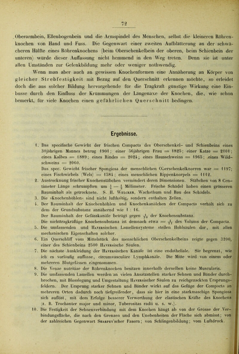 Oberarmbein, Ellenbogenbein und die Armspindel des Menschen, selbst die kleineren Röhren- knochen von Hand und Fuss. Die Gegenwart einer zweiten Aufblätterung an der schwä- cheren Hälfte eines Röhrenknochens (beim Oberschenkelbein der oberen, beim Schienbein der unteren) würde dieser Auffassung nicht hemmend in den Weg treten. Denn sie ist unter allen Umständen zur Gelenkbildung mehr oder weniger nothwendig. Wenn man aber auch an gewissen Knochenformen eine Annäherung an Körper von gleicher Strebfestigkeit mit Bezug auf den Querschnitt erkennen möchte, so erleidet doch die aus solcher Bildung hervorgehende für die Tragkraft günstige Wirkung eine Ein- busse durch den Einfluss der Krümmungen der Längenaxe der Knochen, die, wie schon bemerkt, für viele Knochen einen gefährlichen Querschnitt bedingen. Ergebnisse. 1. Das specifische Gewicht der frischen Compacta des Oberschenkel- und Schienbeins eines 30jährigen Mannes betrug 1901; einer 56jährigen Frau = 1825; einer Katze = 2101; eines Kalbes = 1889; eines Rindes = 2024; eines Hausschweins = 1965; eines Wild- schweins = 2060. Das spec. Gewicht frischer Spongiosa der menschlichen Oberschenkelknorren war = 1197; eines Fischwirbels (Wels) = 1584; eines menschlichen Rippenknorpels = 1112. 2. Austrocknung frischer Knochenstäbchen vermindert deren Dimensionen. Stäbchen von 8 Cen- timeter Länge schrumpften um \ \ Millimeter. Frische Schädel haben einen grösseren Rauminhalt als getrocknete. S. H. Welcher, Wachsthum und Bau des Schädels. 3. Die nKnochenhöhlen« sind nicht lufthaltig, sondern enthalten Zellen. 4. Der Rauminhalt der Knochenhöhlen und Knochenkanälchen der Compacta verhält sich zu dem der Grundsubstanz annähernd wie I : 16. Der Rauminhalt der Gefässkanäle beträgt gegen ^ der Knochensubstanz. Die nichttragkräftige Knochensubstanz ist demnach etwa = -jL- des Volums der Compacta. 5. Die umfassenden und HAVERsischen Lamellensysteme stellen Hohlsäulen dar, mit allen mechanischen Eigenschaften solcher. 6. Ein Querschliff vom Mittelstück des menschlichen Oberschenkelbeins zeigte gegen 3200, einer des Schienbeins 2500 HAVERsische Säulen. 7. Die nächste Auskleidung der HAVERsischen Kanäle ist eine endotheliale. Sie begrenzt, wie ich es vorläufig auffasse, circumvasculäre Lymphkanäle. Die Mitte wird von einem oder mehreren Blutgefässen eingenommen. 8. Die Venae nutritiae der Röhrenknochen besitzen innerhalb derselben keine Muscularis. 9. Die umfassenden Lamellen w’erden an vielen Ansatzstellen starker Sehnen und Bänder durch- brochen, mit Blosslegung und Umgestaltung HAVERsiscber Säulen zu reichgezackten Ursprungs- feldern. Der Ursprung starker Sehnen und Bänder wTirkt auf das Gefüge der Compacta an mehreren Orten dadurch noch tiefgreifender, dass sie hier in eine starkmaschige Spongiosa sich auflöst, mit dem Erfolge besserer Verwerthung der elastischen Kräfte des Knochens (z. B. Trochanter major und minor, Tuberositas radii u. s. w.). 10. Die Festigkeit der Sehnenverbindung mit dem Knochen hängt ab von der Grösse der Ver- bindungsfläche, die nach den Grenzen und den Unebenheiten der Fläche sich abmisst; von der zahlreichen Gegenwart SHARPEv’scher Fasern; von Schlingenbildung; vom Luftdruck.