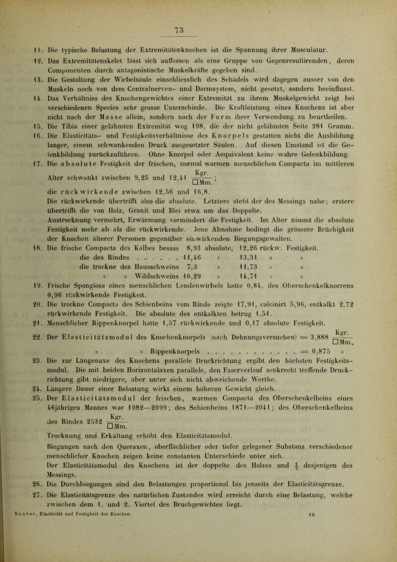 11. 12. 13. 14. 15. 16. 17. 18. 19. 20. 21. 22. 23. 24. 25. Die typische Belastung der Extremitätenknochen ist die Spannung ihrer Musculatur. Das Extremitätenskelet lässt sich auflässen als eine Gruppe von Gegenresultirenden, deren Componenten durch antagonistische Muskelkräfte gegeben sind. Die Gestaltung der Wirbelsäule einschliesslich des Schädels wird dagegen ausser von den Muskeln noch von dem Centralnerven- und Darmsystem, nicht gesetzt, sondern beeinflusst. Das Verhältniss des Knochengewichtes einer Extremität zu ihrem Muskelgewicht zeigt bei verschiedenen Species sehr grosse Unterschiede. Die Kraftleistung eines Knochens ist aber nicht nach der Masse allein, sondern nach der Form ihrer Verwendung zu beurtheilen. Die Tibia einer gelähmten Extremität wog 198, die der nicht gelähmten Seite 281 Gramm. Die Elasticitäts- und Festigkeitsverhältnisse des Knorpels gestatten nicht die Ausbildung langer, einem schwankenden Druck ausgesetzter Säulen. Auf diesen Umstand ist die Ge- lenkbildung zurückzuführen. Ohne Knorpel oder Aequivalent keine wahre Gelenkbildung. Die absolute Festigkeit der frischen, normal warmen menschlichen Compacta im mittleren Kgr. Alter schwankt zwischen 9,25 und 12,41 ■=——; □ Mm. die rückwirkende zwischen 12,56 und 16,8. Die rückwirkende übertriflt also die absolute. Letztere steht der des Messings nahe; erstere übertrifft die von Holz, Granit und Blei etwa um das Doppelte. Austrocknung vermehrt, Erwärmung vermindert die Festigkeit. Im Alter nimmt die absolute Festigkeit mehr ab als die rückwirkende. Jene Abnahme bedingt die grössere Brüchigkeit der Knochen älterer Personen gegenüber eil.wirkenden Biegungsgewalten. Die frische Compacta des Kalbes besass 8,93 absolute, 12,26 rückw. Festigkeit. die des Kindes 11,46 » 13,31 » » die trockne des Hausschweins 7,3 » 11,73 » » » » Wildschweins 10,29 » 14,71 » » Frische Spongiosa eines menschlichen Lendenwirbels hatte 0,84, des Oberschenkelknorrens 0,96 rückwirkende Festigkeit. Die trockne Compacta des Schienbeins vom Rinde zeigte 17,91, calcinirt 5,96, entkalkt 2,72 rückwirkende Festigkeit. Die absolute des entkalkten betrug 1,51. Menschlicher Kippenknorpel hatte 1.57 rückwirkende und 0,17 absolute Festigkeit. Kr. Der Elasticitätsmodul des Knochenknorpels (nach Dehnungsversuchen) = 3,888 ^^ ' » » Kippenknorpels = 0,875 » Die zur Längenaxe des Knochens parallele Druckrichtung ergibt den höchsten Festigkeits- modul. Die mit beiden Horizontalaxen parallele, den Faserverlauf senkrecht treffende Druck- richtung gibt niedrigere, aber unter sich nicht abweichende Werthe. Längere Dauer einer Belastung wirkt einem höheren Gewicht gleich. Der Elasticitätsmodul der frischen, warmen Compacta des Oberschenkelbeins eines 46jährigen Mannes war 1982—2099; des Schienbeins 1871—2041; des Oberschenkelbeins Kgr. des Kindes 2532 □ Mm. Trocknung und Erkältung erhöht den Elasticitätsmodul. Biegungen nach den Queraxen, oberflächlicher oder tiefer gelegener Substanz verschiedener 26. 27. menschlicher Knochen zeigen keine constanten Unterschiede unter sich. Der Elasticitätsmodul des Knochens ist der doppelte des Holzes und desjenigen des Messings. Die Durchbiegungen sind den Belastungen proportional bis jenseits der Elasticitätsgrenze. Die Elasticitätsgrenze des natürlichen Zustandes wird erreicht durch ein§ Belastung, welche zwischen dem 1. und 2. Viertel des Bruchgewichtes liegt. Rauher, Elasticität und Festigkeit der Knochen. 10